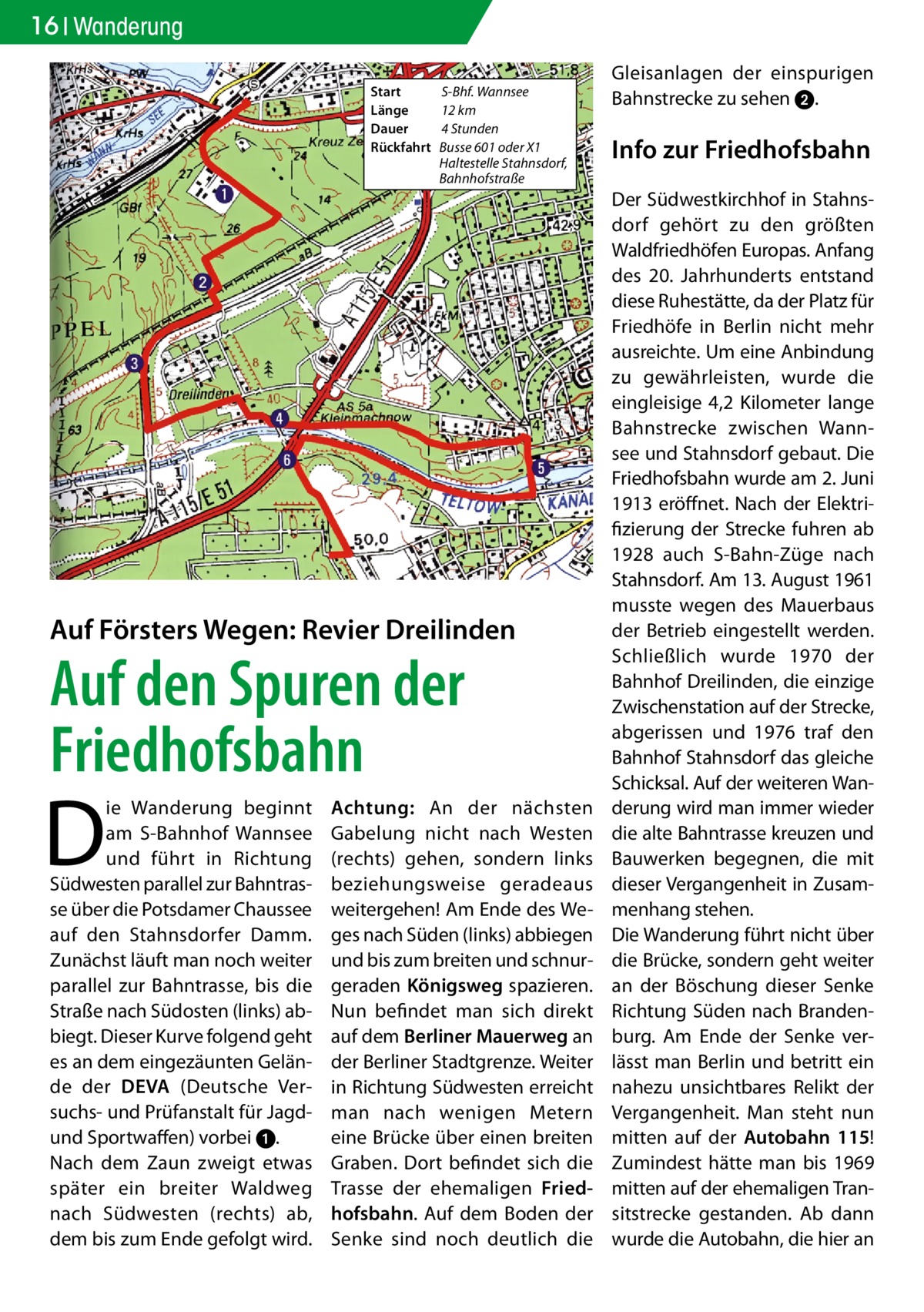 16 Wanderung Start	 Länge	 Dauer	 Rückfahrt	  S-Bhf. Wannsee 12 km 4 Stunden Busse 601 oder X1 Haltestelle Stahnsdorf, Bahnhofstraße  Auf Försters Wegen: Revier Dreilinden  Auf den Spuren der Friedhofsbahn  D  ie Wanderung beginnt am S-Bahnhof Wannsee und führt in Richtung Südwesten parallel zur Bahntrasse über die Potsdamer Chaussee auf den Stahnsdorfer Damm. Zunächst läuft man noch weiter parallel zur Bahntrasse, bis die Straße nach Südosten (links) abbiegt. Dieser Kurve folgend geht es an dem eingezäunten Gelände der DEVA (Deutsche Versuchs- und Prüfanstalt für Jagdund Sportwaffen) vorbei 1. Nach dem Zaun zweigt etwas später ein breiter Waldweg nach Südwesten (rechts) ab, dem bis zum Ende gefolgt wird.  Achtung: An der nächsten Gabelung nicht nach Westen (rechts) gehen, sondern links beziehungsweise geradeaus weitergehen! Am Ende des Weges nach Süden (links) abbiegen und bis zum breiten und schnurgeraden Königsweg spazieren. Nun befindet man sich direkt auf dem Berliner Mauerweg an der Berliner Stadtgrenze. Weiter in Richtung Südwesten erreicht man nach wenigen Metern eine Brücke über einen breiten Graben. Dort befindet sich die Trasse der ehemaligen Friedhofsbahn. Auf dem Boden der Senke sind noch deutlich die  Gleisanlagen der einspurigen Bahnstrecke zu sehen 2.  Info zur Friedhofsbahn Der Südwestkirchhof in Stahnsdorf gehört zu den größten Waldfriedhöfen Europas. Anfang des 20. Jahrhunderts entstand diese Ruhestätte, da der Platz für Friedhöfe in Berlin nicht mehr ausreichte. Um eine Anbindung zu gewährleisten, wurde die eingleisige 4,2 Kilometer lange Bahnstrecke zwischen Wannsee und Stahnsdorf gebaut. Die Friedhofsbahn wurde am 2. Juni 1913 eröffnet. Nach der Elektrifizierung der Strecke fuhren ab 1928 auch S-Bahn-Züge nach Stahnsdorf. Am 13. August 1961 musste wegen des Mauerbaus der Betrieb eingestellt werden. Schließlich wurde 1970 der Bahnhof Dreilinden, die einzige Zwischenstation auf der Strecke, abgerissen und 1976 traf den Bahnhof Stahnsdorf das gleiche Schicksal. Auf der weiteren Wanderung wird man immer wieder die alte Bahntrasse kreuzen und Bauwerken begegnen, die mit dieser Vergangenheit in Zusammenhang stehen. Die Wanderung führt nicht über die Brücke, sondern geht weiter an der Böschung dieser Senke Richtung Süden nach Brandenburg. Am Ende der Senke verlässt man Berlin und betritt ein nahezu unsichtbares Relikt der Vergangenheit. Man steht nun mitten auf der Autobahn 115! Zumindest hätte man bis 1969 mitten auf der ehemaligen Transitstrecke gestanden. Ab dann wurde die Autobahn, die hier an