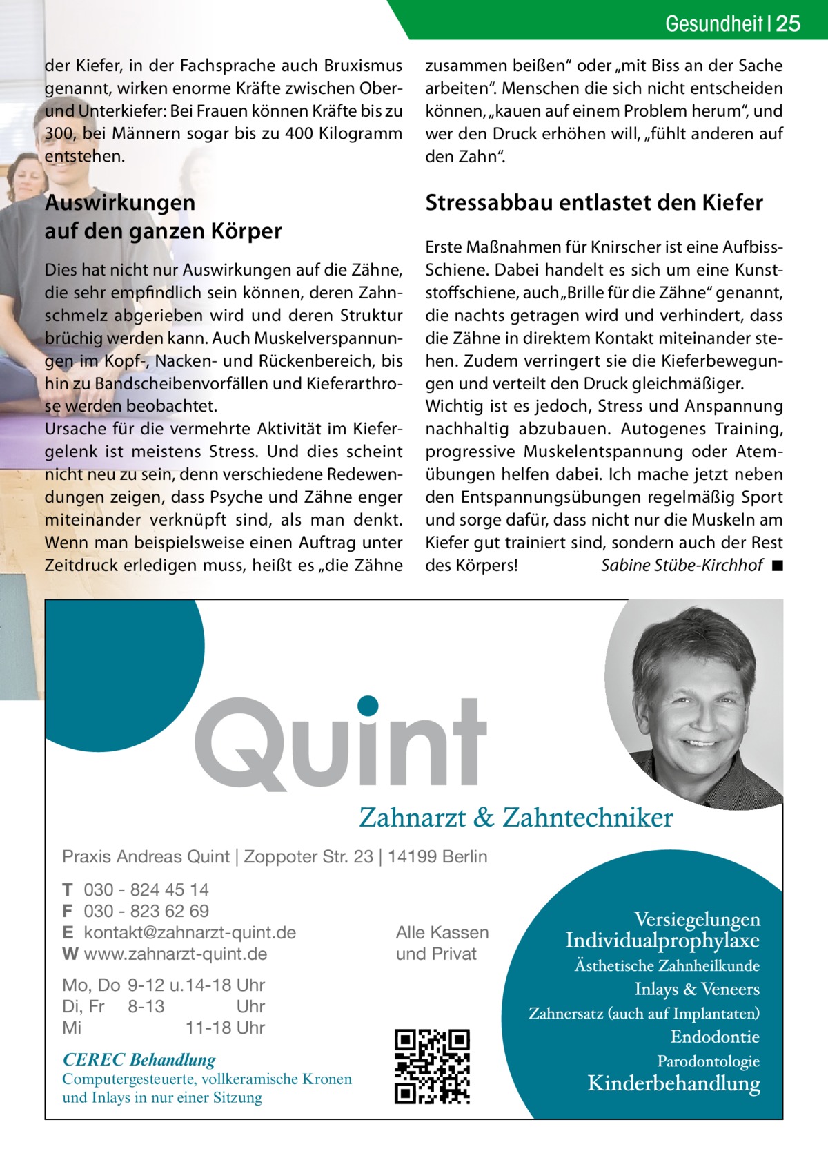 Gesundheit 25 der Kiefer, in der Fachsprache auch Bruxismus genannt, wirken enorme Kräfte zwischen Oberund Unterkiefer: Bei Frauen können Kräfte bis zu 300, bei Männern sogar bis zu 400 Kilogramm entstehen.  zusammen beißen“ oder „mit Biss an der Sache arbeiten“. Menschen die sich nicht entscheiden können, „kauen auf einem Problem herum“, und wer den Druck erhöhen will, „fühlt anderen auf den Zahn“.  Auswirkungen auf den ganzen Körper  Stressabbau entlastet den Kiefer  Dies hat nicht nur Auswirkungen auf die Zähne, die sehr empfindlich sein können, deren Zahnschmelz abgerieben wird und deren Struktur brüchig werden kann. Auch Muskelverspannungen im Kopf-, Nacken- und Rückenbereich, bis hin zu Bandscheibenvorfällen und Kieferarthrose werden beobachtet. Ursache für die vermehrte Aktivität im Kiefergelenk ist meistens Stress. Und dies scheint nicht neu zu sein, denn verschiedene Redewendungen zeigen, dass Psyche und Zähne enger miteinander verknüpft sind, als man denkt. Wenn man beispielsweise einen Auftrag unter Zeitdruck erledigen muss, heißt es „die Zähne  Erste Maßnahmen für Knirscher ist eine AufbissSchiene. Dabei handelt es sich um eine Kunststoffschiene, auch „Brille für die Zähne“ genannt, die nachts getragen wird und verhindert, dass die Zähne in direktem Kontakt miteinander stehen. Zudem verringert sie die Kieferbewegungen und verteilt den Druck gleichmäßiger. Wichtig ist es jedoch, Stress und Anspannung nachhaltig abzubauen. Autogenes Training, progressive Muskelentspannung oder Atemübungen helfen dabei. Ich mache jetzt neben den Entspannungsübungen regelmäßig Sport und sorge dafür, dass nicht nur die Muskeln am Kiefer gut trainiert sind, sondern auch der Rest des Körpers! Sabine Stübe-Kirchhof ◾  Praxis Andreas Quint | Zoppoter Str. 23 | 14199 Berlin T 030 - 824 45 14 F 030 - 823 62 69 E kontakt@zahnarzt-quint.de W www.zahnarzt-quint.de Mo, Do 9-12 u. 14-18 Uhr Di, Fr 8-13 Uhr Mi 11-18 Uhr  CEREC Behandlung  Computergesteuerte, vollkeramische Kronen und Inlays in nur einer Sitzung  Alle Kassen und Privat