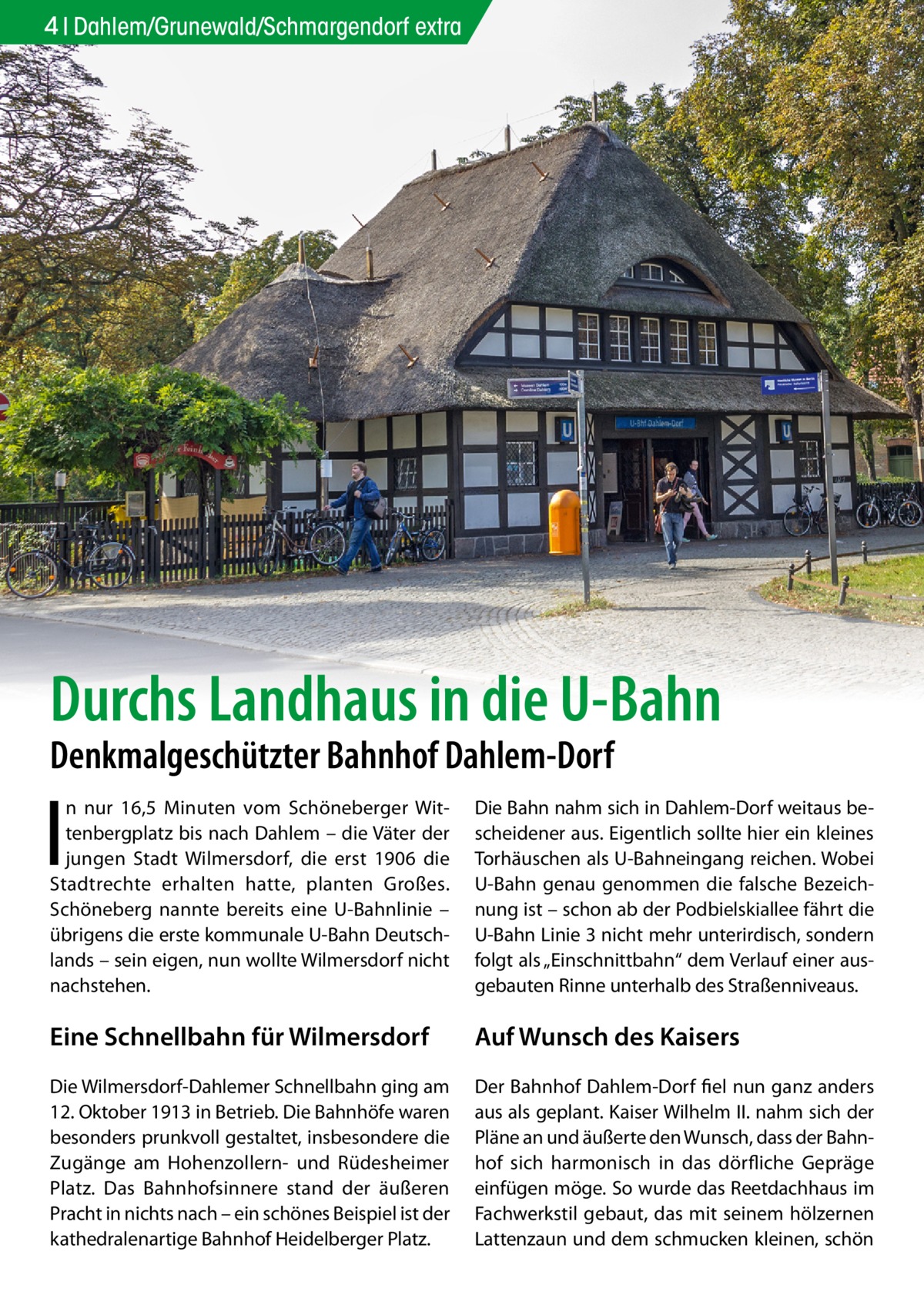 4 Dahlem/Grunewald/Schmargendorf extra  Durchs Landhaus in die U-Bahn Denkmalgeschützter Bahnhof Dahlem-Dorf  I  n nur 16,5 Minuten vom Schöneberger Wittenbergplatz bis nach Dahlem – die Väter der jungen Stadt Wilmersdorf, die erst 1906 die Stadtrechte erhalten hatte, planten Großes. Schöneberg nannte bereits eine U-Bahnlinie – übrigens die erste kommunale U-Bahn Deutschlands – sein eigen, nun wollte Wilmersdorf nicht nachstehen.  Die Bahn nahm sich in Dahlem-Dorf weitaus bescheidener aus. Eigentlich sollte hier ein kleines Torhäuschen als U-Bahneingang reichen. Wobei U-Bahn genau genommen die falsche Bezeichnung ist – schon ab der Podbielskiallee fährt die U-Bahn Linie 3 nicht mehr unterirdisch, sondern folgt als „Einschnittbahn“ dem Verlauf einer ausgebauten Rinne unterhalb des Straßenniveaus.  Eine Schnellbahn für Wilmersdorf  Auf Wunsch des Kaisers  Die Wilmersdorf-Dahlemer Schnellbahn ging am 12. Oktober 1913 in Betrieb. Die Bahnhöfe waren besonders prunkvoll gestaltet, insbesondere die Zugänge am Hohenzollern- und Rüdesheimer Platz. Das Bahnhofsinnere stand der äußeren Pracht in nichts nach – ein schönes Beispiel ist der kathedralenartige Bahnhof Heidelberger Platz.  Der Bahnhof Dahlem-Dorf fiel nun ganz anders aus als geplant. Kaiser Wilhelm II. nahm sich der Pläne an und äußerte den Wunsch, dass der Bahnhof sich harmonisch in das dörfliche Gepräge einfügen möge. So wurde das Reetdachhaus im Fachwerkstil gebaut, das mit seinem hölzernen Lattenzaun und dem schmucken kleinen, schön