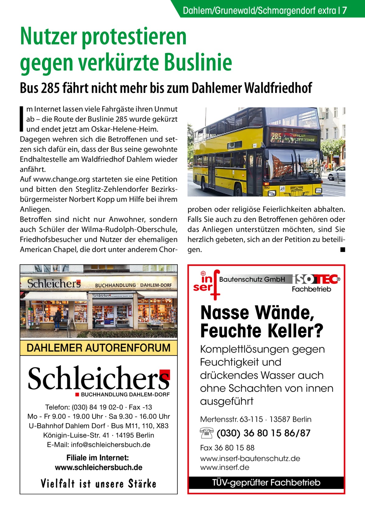 Dahlem/Grunewald/Schmargendorf extra 7  Nutzer protestieren gegen verkürzte Buslinie Bus 285 fährt nicht mehr bis zum Dahlemer Waldfriedhof  I  m Internet lassen viele Fahrgäste ihren Unmut ab – die Route der Buslinie 285 wurde gekürzt und endet jetzt am Oskar-Helene-Heim. Dagegen wehren sich die Betroffenen und setzen sich dafür ein, dass der Bus seine gewohnte Endhaltestelle am Waldfriedhof Dahlem wieder anfährt. Auf www.change.org starteten sie eine Petition und bitten den Steglitz-Zehlendorfer Bezirksbürgermeister Norbert Kopp um Hilfe bei ihrem Anliegen. Betroffen sind nicht nur Anwohner, sondern auch Schüler der Wilma-Rudolph-Oberschule, Friedhofsbesucher und Nutzer der ehemaligen American Chapel, die dort unter anderem Chor proben oder religiöse Feierlichkeiten abhalten. Falls Sie auch zu den Betroffenen gehören oder das Anliegen unterstützen möchten, sind Sie herzlich gebeten, sich an der Petition zu beteiligen. � ◾  Bautenschutz GmbH  Fachbetrieb  DAHLEMER AUTORENFORUM  Schleichers ◼ BUCHHANDLUNG DAHLEM-DORF  Telefon: (030) 84 19 02-0 · Fax -13 Mo - Fr 9.00 - 19.00 Uhr · Sa 9.30 - 16.00 Uhr U-Bahnhof Dahlem Dorf · Bus M11, 110, X83 Königin-Luise-Str. 41 · 14195 Berlin E-Mail: info@schleichersbuch.de  Filiale im Internet: www.schleichersbuch.de  Vielfalt ist unsere Stärke  Nasse Wände, Feuchte Keller? Komplettlösungen gegen Feuchtigkeit und drückendes Wasser auch ohne Schachten von innen ausgeführt Mertensstr. 63-115 · 13587 Berlin  (030) 36 80 15 86/87 Fax 36 80 15 88 www.inserf-bautenschutz.de www.inserf.de  TÜV-geprüfter Fachbetrieb