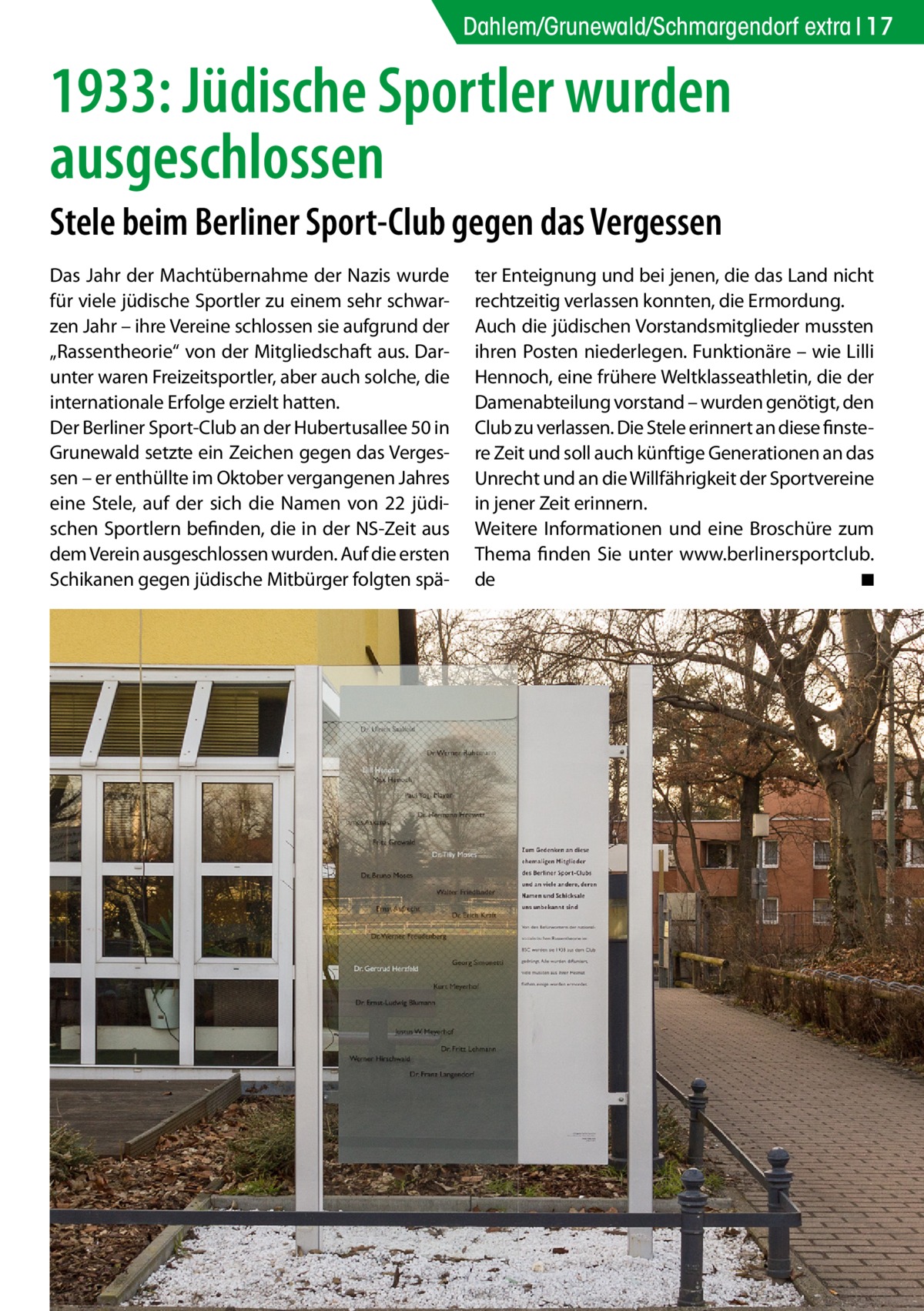 Dahlem/Grunewald/Schmargendorf extra 17  1933: Jüdische Sportler wurden ausgeschlossen Stele beim Berliner Sport-Club gegen das Vergessen Das Jahr der Machtübernahme der Nazis wurde für viele jüdische Sportler zu einem sehr schwarzen Jahr – ihre Vereine schlossen sie aufgrund der „Rassentheorie“ von der Mitgliedschaft aus. Darunter waren Freizeitsportler, aber auch solche, die internationale Erfolge erzielt hatten. Der Berliner Sport-Club an der Hubertusallee 50 in Grunewald setzte ein Zeichen gegen das Vergessen – er enthüllte im Oktober vergangenen Jahres eine Stele, auf der sich die Namen von 22 jüdischen Sportlern befinden, die in der NS-Zeit aus dem Verein ausgeschlossen wurden. Auf die ersten Schikanen gegen jüdische Mitbürger folgten spä ter Enteignung und bei jenen, die das Land nicht rechtzeitig verlassen konnten, die Ermordung. Auch die jüdischen Vorstandsmitglieder mussten ihren Posten niederlegen. Funktionäre – wie Lilli Hennoch, eine frühere Weltklasseathletin, die der Damenabteilung vorstand – wurden genötigt, den Club zu verlassen. Die Stele erinnert an diese finstere Zeit und soll auch künftige Generationen an das Unrecht und an die Willfährigkeit der Sportvereine in jener Zeit erinnern. Weitere Informationen und eine Broschüre zum Thema finden Sie unter www.berlinersportclub. de � ◾