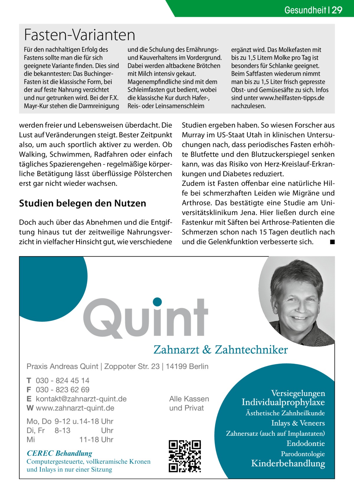 Gesundheit 29  Fasten-Varianten Für den nachhaltigen Erfolg des Fastens sollte man die für sich geeignete Variante finden. Dies sind die bekanntesten: Das BuchingerFasten ist die klassische Form, bei der auf feste Nahrung verzichtet und nur getrunken wird. Bei der F.X. Mayr-Kur stehen die Darmreinigung  und die Schulung des Ernährungsund Kauverhaltens im Vordergrund. Dabei werden altbackene Brötchen mit Milch intensiv gekaut. Magenempfindliche sind mit dem Schleimfasten gut bedient, wobei die klassische Kur durch Hafer-, Reis- oder Leinsamenschleim  werden freier und Lebensweisen überdacht. Die Lust auf Veränderungen steigt. Bester Zeitpunkt also, um auch sportlich aktiver zu werden. Ob Walking, Schwimmen, Radfahren oder einfach tägliches Spazierengehen - regelmäßige körperliche Betätigung lässt überflüssige Pölsterchen erst gar nicht wieder wachsen.  Studien belegen den Nutzen Doch auch über das Abnehmen und die Entgiftung hinaus tut der zeitweilige Nahrungsverzicht in vielfacher Hinsicht gut, wie verschiedene  Studien ergeben haben. So wiesen Forscher aus Murray im US-Staat Utah in klinischen Untersuchungen nach, dass periodisches Fasten erhöhte Blutfette und den Blutzuckerspiegel senken kann, was das Risiko von Herz-Kreislauf-Erkrankungen und Diabetes reduziert. Zudem ist Fasten offenbar eine natürliche Hilfe bei schmerzhaften Leiden wie Migräne und Arthrose. Das bestätigte eine Studie am Universitätsklinikum Jena. Hier ließen durch eine Fastenkur mit Säften bei Arthrose-Patienten die Schmerzen schon nach 15 Tagen deutlich nach und die Gelenkfunktion verbesserte sich. � ◾  Praxis Andreas Quint | Zoppoter Str. 23 | 14199 Berlin T 030 - 824 45 14 F 030 - 823 62 69 E kontakt@zahnarzt-quint.de W www.zahnarzt-quint.de Mo, Do 9-12 u. 14-18 Uhr Di, Fr 8-13 Uhr Mi 11-18 Uhr  CEREC Behandlung  Computergesteuerte, vollkeramische Kronen und Inlays in nur einer Sitzung  ergänzt wird. Das Molkefasten mit bis zu 1,5 Litern Molke pro Tag ist besonders für Schlanke geeignet. Beim Saftfasten wiederum nimmt man bis zu 1,5 Liter frisch gepresste Obst- und Gemüsesäfte zu sich. Infos sind unter www.heilfasten-tipps.de nachzulesen.  Alle Kassen und Privat