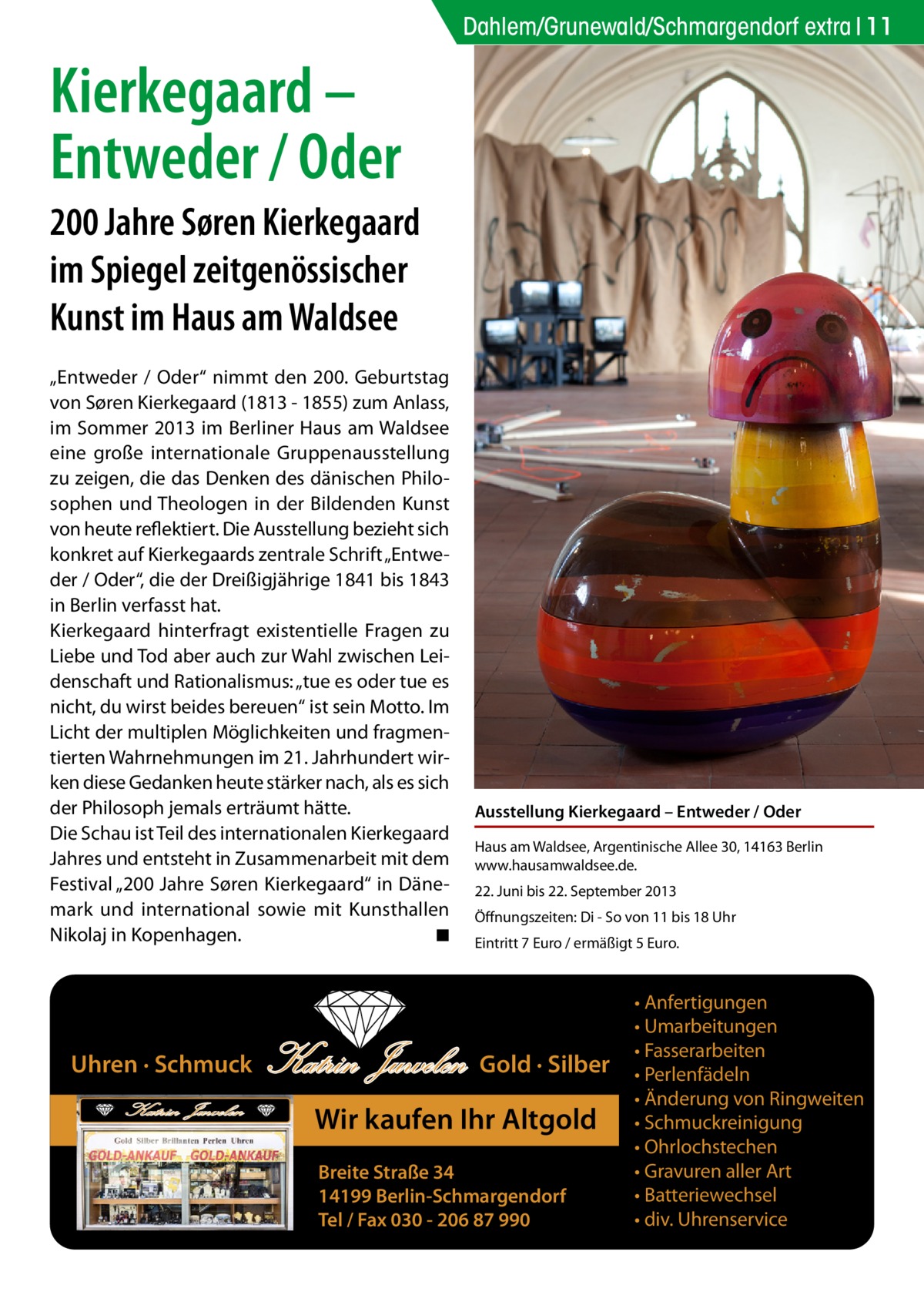 Dahlem/Grunewald/Schmargendorf extra 11  Kierkegaard – Entweder / Oder 200 Jahre Søren Kierkegaard im Spiegel zeitgenössischer Kunst im Haus am Waldsee „Entweder / Oder“ nimmt den 200. Geburtstag von Søren Kierkegaard (1813 - 1855) zum Anlass, im Sommer 2013 im Berliner Haus am Waldsee eine große internationale Gruppenausstellung zu zeigen, die das Denken des dänischen Philosophen und Theologen in der Bildenden Kunst von heute reflektiert. Die Ausstellung bezieht sich konkret auf Kierkegaards zentrale Schrift „Entweder / Oder“, die der Dreißigjährige 1841 bis 1843 in Berlin verfasst hat. Kierkegaard hinterfragt existentielle Fragen zu Liebe und Tod aber auch zur Wahl zwischen Leidenschaft und Rationalismus: „tue es oder tue es nicht, du wirst beides bereuen“ ist sein Motto. Im Licht der multiplen Möglichkeiten und fragmentierten Wahrnehmungen im 21. Jahrhundert wirken diese Gedanken heute stärker nach, als es sich der Philosoph jemals erträumt hätte. Die Schau ist Teil des internationalen Kierkegaard Jahres und entsteht in Zusammenarbeit mit dem Festival „200 Jahre Søren Kierkegaard“ in Dänemark und international sowie mit Kunsthallen Nikolaj in Kopenhagen. � ◾  Uhren · Schmuck Katrin Juwelen  Katrin Juwelen  Ausstellung Kierkegaard – Entweder / Oder Haus am Waldsee, Argentinische Allee 30, 14163 Berlin www.hausamwaldsee.de. 22. Juni bis 22. September 2013 Öffnungszeiten: Di - So von 11 bis 18 Uhr Eintritt 7 Euro / ermäßigt 5 Euro.  Gold · Silber  Wir kaufen Ihr Altgold Breite Straße 34 14199 Berlin-Schmargendorf Tel / Fax 030 - 206 87 990  • Anfertigungen • Umarbeitungen • Fasserarbeiten • Perlenfädeln • Änderung von Ringweiten • Schmuckreinigung • Ohrlochstechen • Gravuren aller Art • Batteriewechsel • div. Uhrenservice