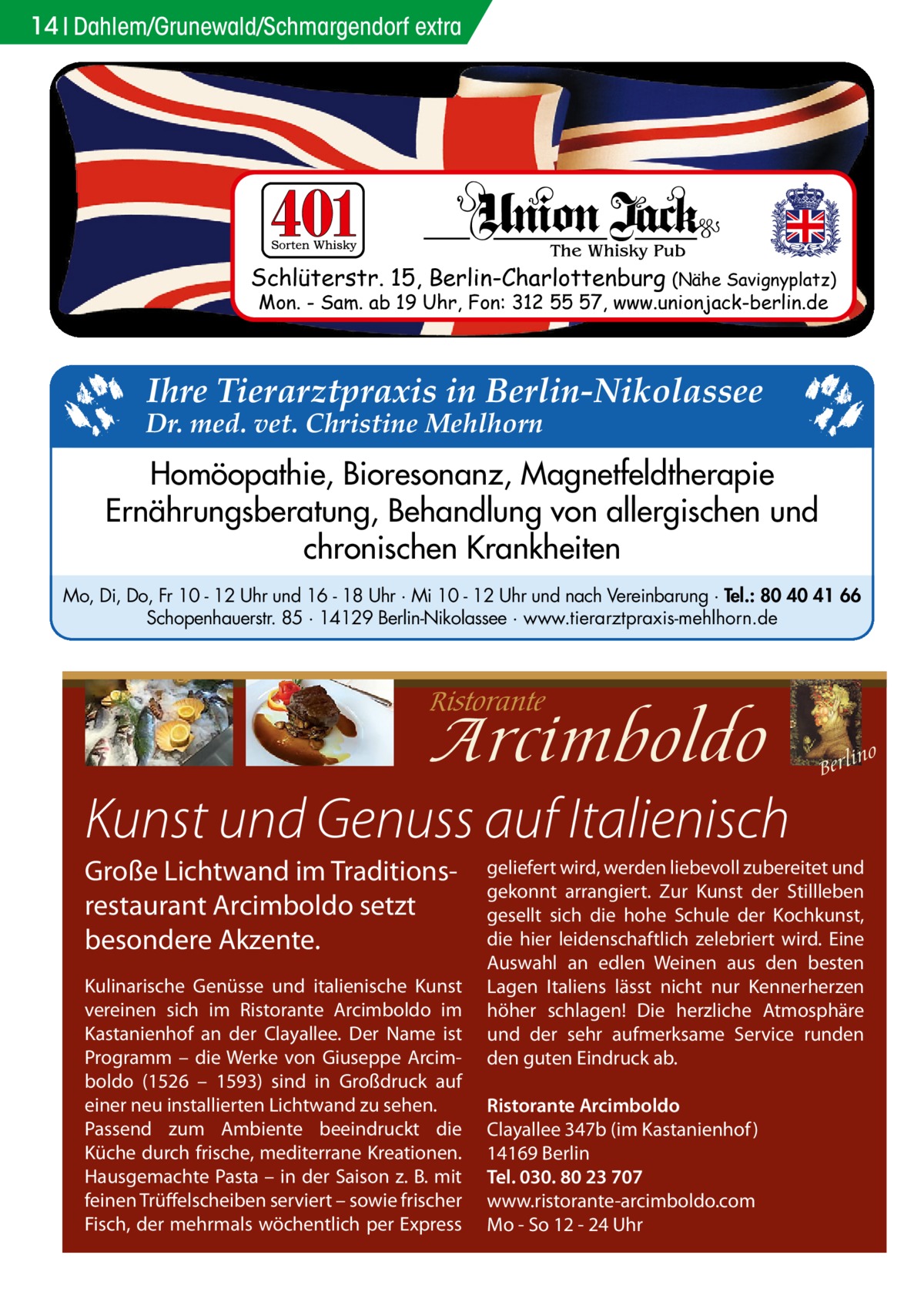 14 Dahlem/Grunewald/Schmargendorf extra  Schlüterstr. 15, Berlin-Charlottenburg (Nähe Savignyplatz) Mon. - Sam. ab 19 Uhr, Fon: 312 55 57, www.unionjack-berlin.de  Ihre Tierarztpraxis in Berlin-Nikolassee  Dr. med. vet. Christine Mehlhorn  Homöopathie, Bioresonanz, Magnetfeldtherapie Ernährungsberatung, Behandlung von allergischen und chronischen Krankheiten Mo, Di, Do, Fr 10 - 12 Uhr und 16 - 18 Uhr · Mi 10 - 12 Uhr und nach Vereinbarung · Tel.: 80 40 41 66 Schopenhauerstr. 85 · 14129 Berlin-Nikolassee · www.tierarztpraxis-mehlhorn.de  Kunst und Genuss auf Italienisch Große Lichtwand im Traditionsrestaurant Arcimboldo setzt besondere Akzente. Kulinarische Genüsse und italienische Kunst vereinen sich im Ristorante Arcimboldo im Kastanienhof an der Clayallee. Der Name ist Programm – die Werke von Giuseppe Arcimboldo (1526 – 1593) sind in Großdruck auf einer neu installierten Lichtwand zu sehen. Passend zum Ambiente beeindruckt die Küche durch frische, mediterrane Kreationen. Hausgemachte Pasta – in der Saison z. B. mit feinen Trüffelscheiben serviert – sowie frischer Fisch, der mehrmals wöchentlich per Express  geliefert wird, werden liebevoll zubereitet und gekonnt arrangiert. Zur Kunst der Stillleben gesellt sich die hohe Schule der Kochkunst, die hier leidenschaftlich zelebriert wird. Eine Auswahl an edlen Weinen aus den besten Lagen Italiens lässt nicht nur Kennerherzen höher schlagen! Die herzliche Atmosphäre und der sehr aufmerksame Service runden den guten Eindruck ab. Ristorante Arcimboldo Clayallee 347b (im Kastanienhof ) 14169 Berlin Tel. 030. 80 23 707 www.ristorante-arcimboldo.com Mo - So 12 - 24 Uhr