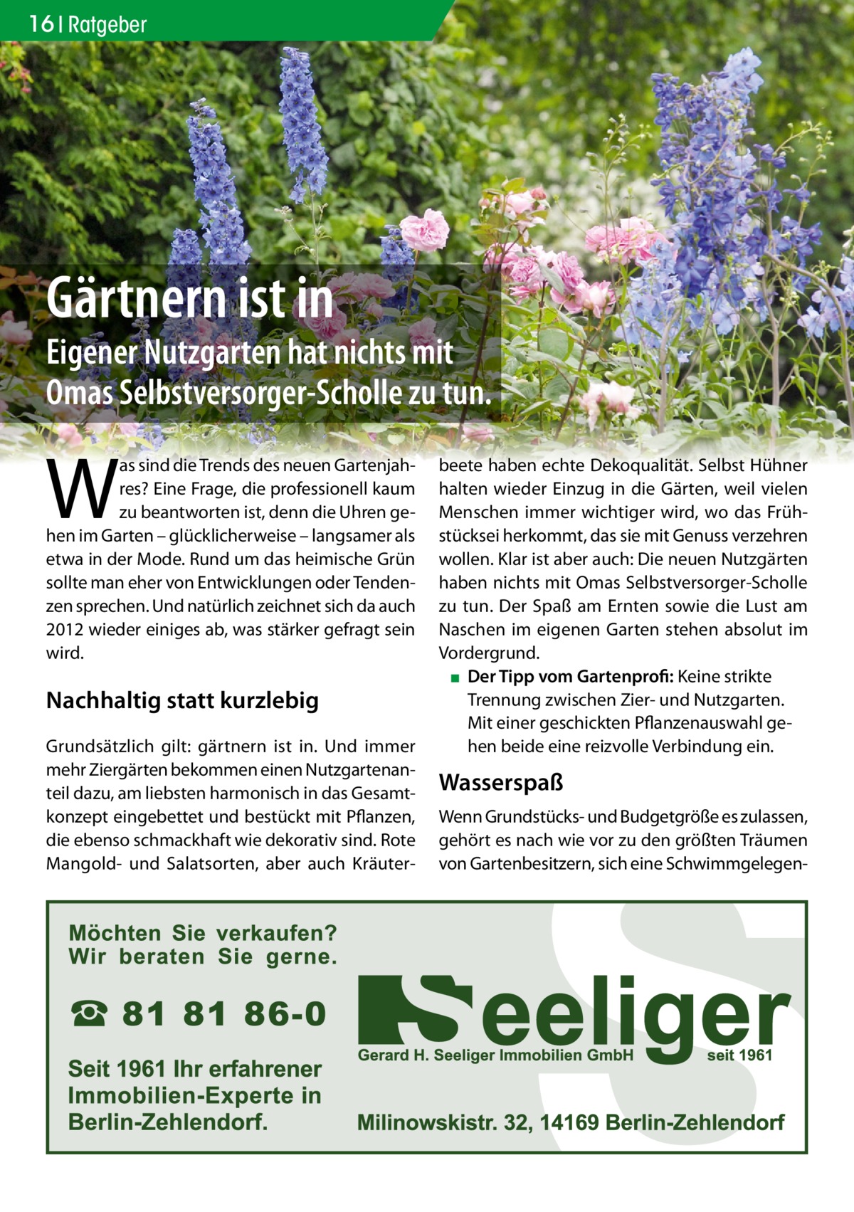 16 Ratgeber  Gärtnern ist in  Eigener Nutzgarten hat nichts mit Omas Selbstversorger-Scholle zu tun.  W  as sind die Trends des neuen Gartenjahres? Eine Frage, die professionell kaum zu beantworten ist, denn die Uhren gehen im Garten – glücklicherweise – langsamer als etwa in der Mode. Rund um das heimische Grün sollte man eher von Entwicklungen oder Tendenzen sprechen. Und natürlich zeichnet sich da auch 2012 wieder einiges ab, was stärker gefragt sein wird.  Nachhaltig statt kurzlebig Grundsätzlich gilt: gärtnern ist in. Und immer mehr Ziergärten bekommen einen Nutzgartenanteil dazu, am liebsten harmonisch in das Gesamtkonzept eingebettet und bestückt mit Pflanzen, die ebenso schmackhaft wie dekorativ sind. Rote Mangold- und Salatsorten, aber auch Kräuter beete haben echte Dekoqualität. Selbst Hühner halten wieder Einzug in die Gärten, weil vielen Menschen immer wichtiger wird, wo das Frühstücksei herkommt, das sie mit Genuss verzehren wollen. Klar ist aber auch: Die neuen Nutzgärten haben nichts mit Omas Selbstversorger-Scholle zu tun. Der Spaß am Ernten sowie die Lust am Naschen im eigenen Garten stehen absolut im Vordergrund. ▪ Der Tipp vom Gartenprofi: Keine strikte Trennung zwischen Zier- und Nutzgarten. Mit einer geschickten Pflanzenauswahl gehen beide eine reizvolle Verbindung ein.  Wasserspaß Wenn Grundstücks- und Budgetgröße es zulassen, gehört es nach wie vor zu den größten Träumen von Gartenbesitzern, sich eine Schwimmgelege