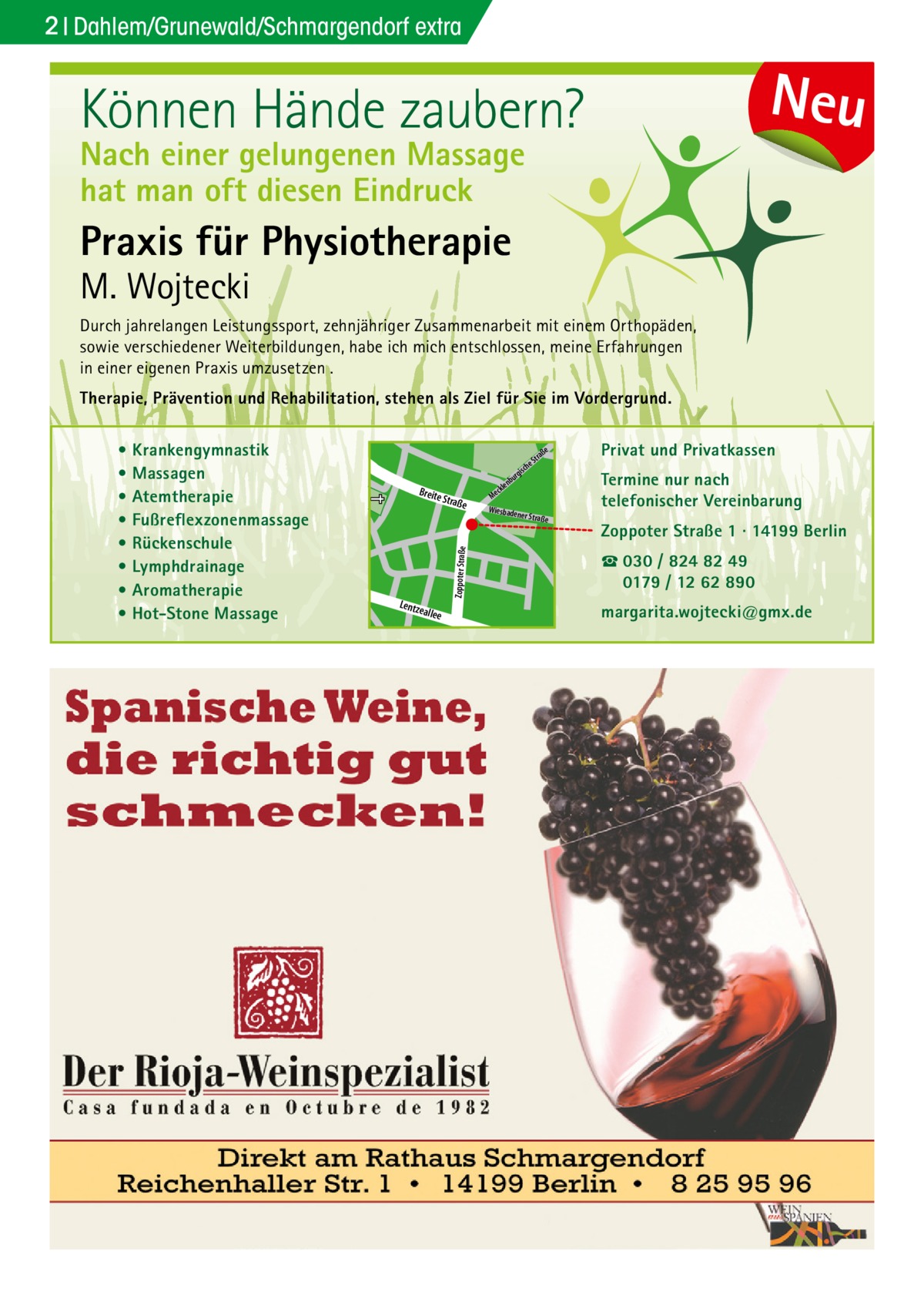 2 Dahlem/Grunewald/Schmargendorf extra  Neu  Können Hände zaubern? Nach einer gelungenen Massage hat man oft diesen Eindruck  Praxis für Physiotherapie  M. Wojtecki  Durch jahrelangen Leistungssport, zehnjähriger Zusammenarbeit mit einem Orthopäden, sowie verschiedener Weiterbildungen, habe ich mich entschlossen, meine Erfahrungen in einer eigenen Praxis umzusetzen . Therapie, Prävention und Rehabilitation, stehen als Ziel für Sie im Vordergrund. Privat und Privatkassen  e  che  s rgi  Straß  e  Doberan  Zoppoter Straße  e  Zoppoter Straße 1 · 14199 Berlin ☎ 030 / 824 82 49 0179 / 12 62 890 r rge  nbu  allee  Termine nur nach telefonischer Vereinbarung  ner Straß  Dille  Lentz e  e ckl Me Wiesbade  aß Str  Sodener Str.  Kirch  str.  Breite  u nb  er  • Krankengymnastik • Massagen • Atemtherapie • Fußreflexzonenmassage • Rückenschule • Lymphdrainage • Aromatherapie • Hot-Stone Massage  margarita.wojtecki@gmx.de  Str.  ee  ll kia  iels  b Pod