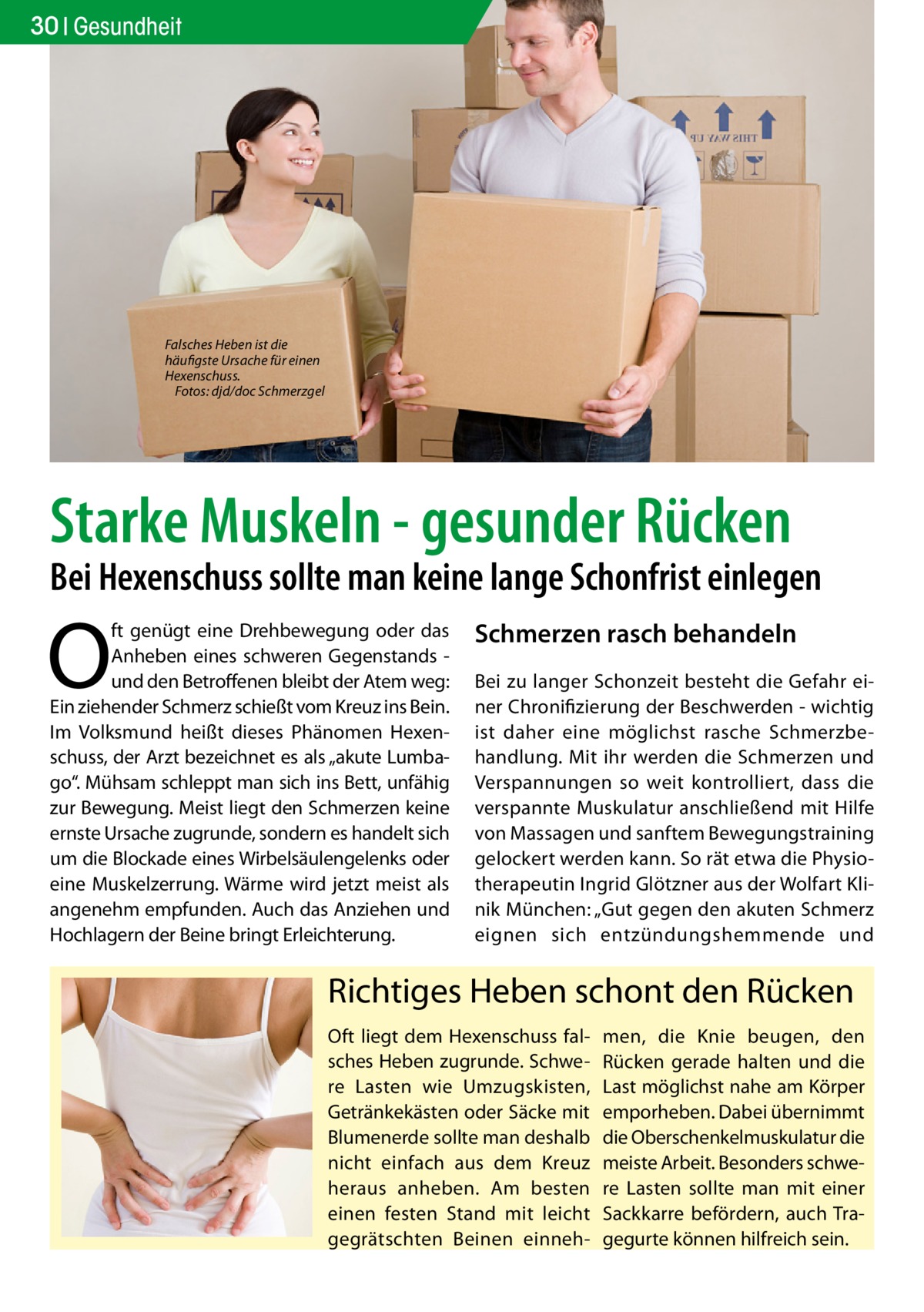 30 Gesundheit  Falsches Heben ist die häufigste Ursache für einen Hexenschuss. � Fotos: djd/doc Schmerzgel  Starke Muskeln - gesunder Rücken  Bei Hexenschuss sollte man keine lange Schonfrist einlegen  O  ft genügt eine Drehbewegung oder das Anheben eines schweren Gegenstands und den Betroffenen bleibt der Atem weg: Ein ziehender Schmerz schießt vom Kreuz ins Bein. Im Volksmund heißt dieses Phänomen Hexenschuss, der Arzt bezeichnet es als „akute Lumbago“. Mühsam schleppt man sich ins Bett, unfähig zur Bewegung. Meist liegt den Schmerzen keine ernste Ursache zugrunde, sondern es handelt sich um die Blockade eines Wirbelsäulengelenks oder eine Muskelzerrung. Wärme wird jetzt meist als angenehm empfunden. Auch das Anziehen und Hochlagern der Beine bringt Erleichterung.  Schmerzen rasch behandeln Bei zu langer Schonzeit besteht die Gefahr einer Chronifizierung der Beschwerden - wichtig ist daher eine möglichst rasche Schmerzbehandlung. Mit ihr werden die Schmerzen und Verspannungen so weit kontrolliert, dass die verspannte Muskulatur anschließend mit Hilfe von Massagen und sanftem Bewegungstraining gelockert werden kann. So rät etwa die Physiotherapeutin Ingrid Glötzner aus der Wolfart Klinik München: „Gut gegen den akuten Schmerz eignen sich entzündungshemmende und  Richtiges Heben schont den Rücken Oft liegt dem Hexenschuss falsches Heben zugrunde. Schwere Lasten wie Umzugskisten, Getränkekästen oder Säcke mit Blumenerde sollte man deshalb nicht einfach aus dem Kreuz heraus anheben. Am besten einen festen Stand mit leicht gegrätschten Beinen einneh men, die Knie beugen, den Rücken gerade halten und die Last möglichst nahe am Körper emporheben. Dabei übernimmt die Oberschenkelmuskulatur die meiste Arbeit. Besonders schwere Lasten sollte man mit einer Sackkarre befördern, auch Tragegurte können hilfreich sein.