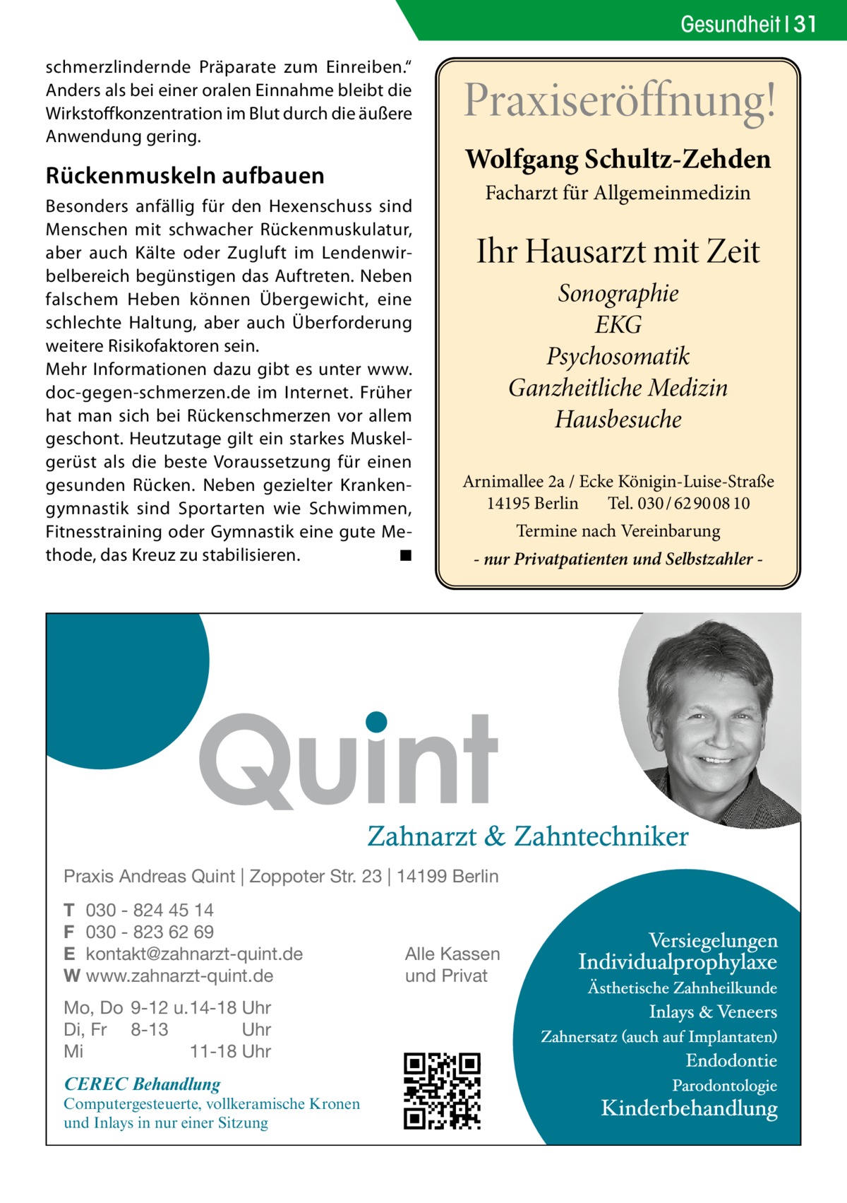 Gesundheit 31 schmerzlindernde Präparate zum Einreiben.“ Anders als bei einer oralen Einnahme bleibt die Wirkstoffkonzentration im Blut durch die äußere Anwendung gering.  Rückenmuskeln aufbauen Besonders anfällig für den Hexenschuss sind Menschen mit schwacher Rückenmuskulatur, aber auch Kälte oder Zugluft im Lendenwirbelbereich begünstigen das Auftreten. Neben falschem Heben können Übergewicht, eine schlechte Haltung, aber auch Überforderung weitere Risikofaktoren sein. Mehr Informationen dazu gibt es unter www. doc-gegen-schmerzen.de im Internet. Früher hat man sich bei Rückenschmerzen vor allem geschont. Heutzutage gilt ein starkes Muskelgerüst als die beste Voraussetzung für einen gesunden Rücken. Neben gezielter Krankengymnastik sind Sportarten wie Schwimmen, Fitnesstraining oder Gymnastik eine gute Methode, das Kreuz zu stabilisieren. � ◾  Praxiseröffnung! Wolfgang Schultz-Zehden Facharzt für Allgemeinmedizin  Ihr Hausarzt mit Zeit Sonographie EKG Psychosomatik Ganzheitliche Medizin Hausbesuche Arnimallee 2a / Ecke Königin-Luise-Straße 14195 Berlin Tel. 030 / 62 90 08 10 Termine nach Vereinbarung - nur Privatpatienten und Selbstzahler  Praxis Andreas Quint | Zoppoter Str. 23 | 14199 Berlin T 030 - 824 45 14 F 030 - 823 62 69 E kontakt@zahnarzt-quint.de W www.zahnarzt-quint.de Mo, Do 9-12 u. 14-18 Uhr Di, Fr 8-13 Uhr Mi 11-18 Uhr  CEREC Behandlung  Computergesteuerte, vollkeramische Kronen und Inlays in nur einer Sitzung  Alle Kassen und Privat