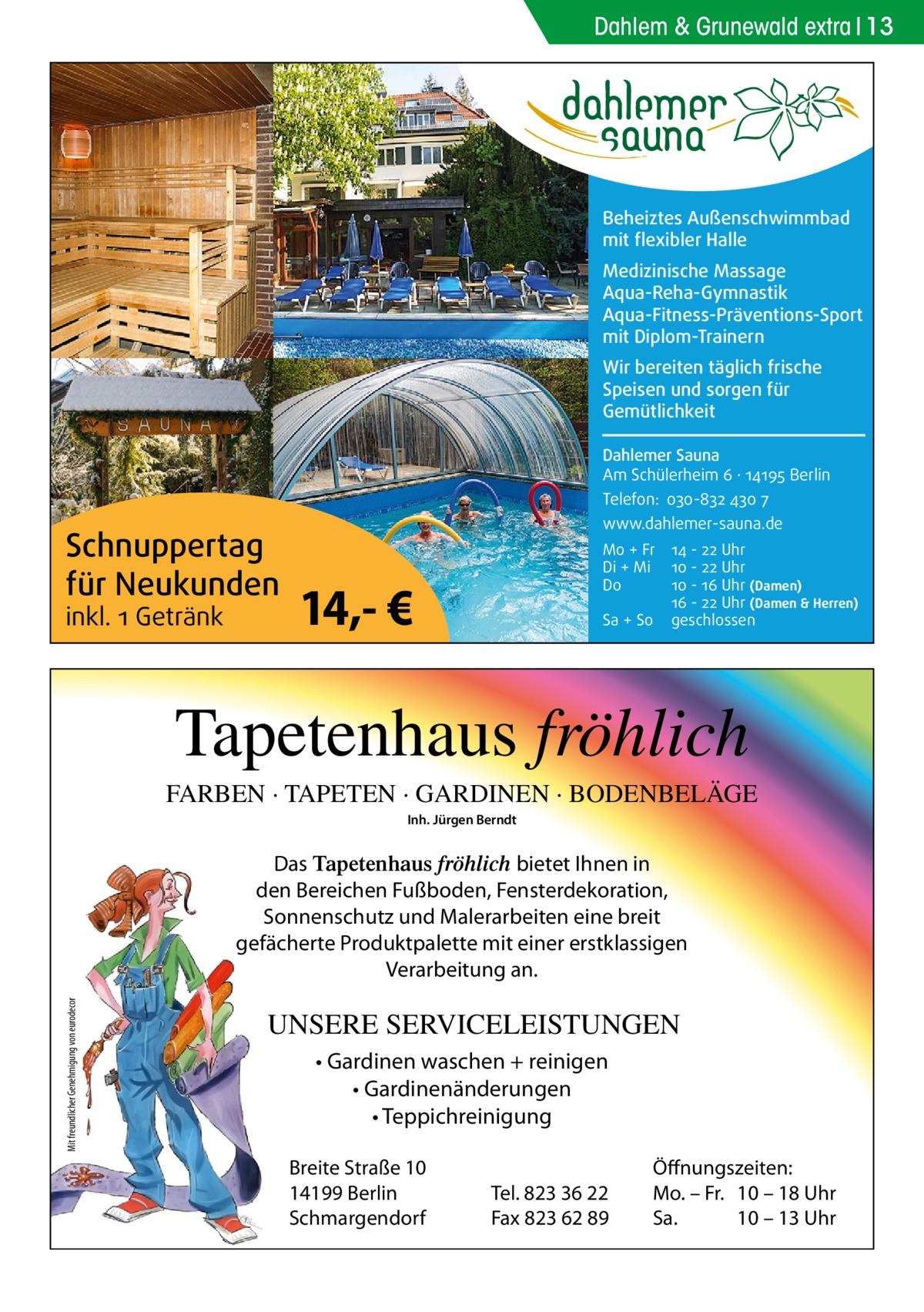 Dahlem & Grunewald extra 13  Beheiztes Außenschwimmbad mit flexibler Halle Medizinische Massage Aqua-Reha-Gymnastik Aqua-Fitness-Präventions-Sport mit Diplom-Trainern Wir bereiten täglich frische Speisen und sorgen für Gemütlichkeit Dahlemer Sauna Am Schülerheim 6 ∤ 14195 Berlin Telefon: 030-832 430 7  Schnuppertag für Neukunden inkl. 1 Getränk  www.dahlemer-sauna.de Mo + Fr Di + Mi Do  14,- €  Sa + So  14 - 22 Uhr 10 - 22 Uhr 10 - 16 Uhr (Damen) 16 - 22 Uhr (Damen & Herren) geschlossen  Tapetenhaus fröhlich FARBEN · TAPETEN · GARDINEN · BODENBELÄGE Inh. Jürgen Berndt  Mit freundlicher Genehmigung von eurodecor  Das Tapetenhaus fröhlich bietet Ihnen in den Bereichen Fußboden, Fensterdekoration, Sonnenschutz und Malerarbeiten eine breit gefächerte Produktpalette mit einer erstklassigen Verarbeitung an.  UNSERE SERVICELEISTUNGEN • Gardinen waschen + reinigen • Gardinenänderungen • Teppichreinigung Breite Straße 10 14199 Berlin Schmargendorf  Tel. 823 36 22 Fax 823 62 89  Öffnungszeiten: Mo. – Fr. 10 – 18 Uhr Sa. 10 – 13 Uhr