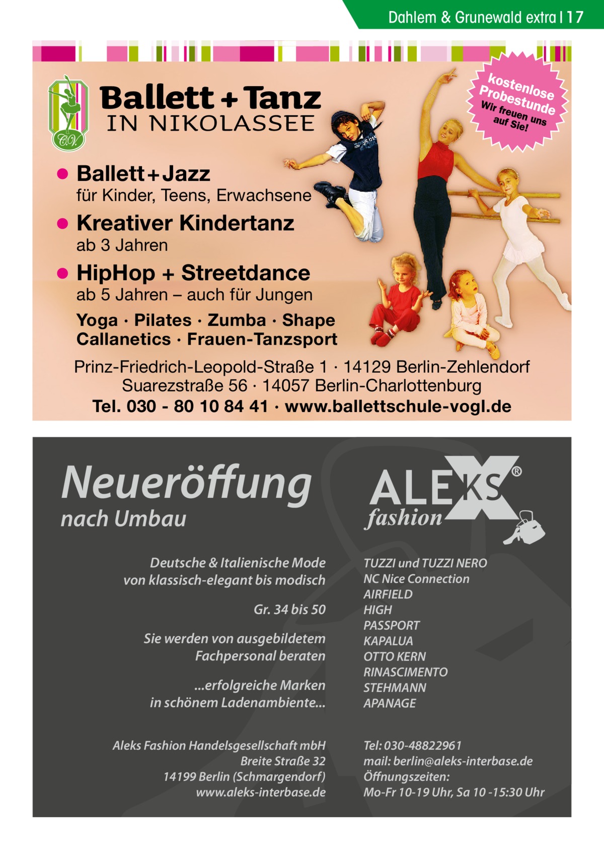 Dahlem & Grunewald extra 17  Ballett + Jazz  für Kinder, Teens, Erwachsene  Kreativer Kindertanz ab 3 Jahren  HipHop + Streetdance  ab 5 Jahren – auch für Jungen Yoga · Pilates · Zumba · Shape Callanetics · Frauen-Tanzsport Prinz-Friedrich-Leopold-Straße 1 · 14129 Berlin-Zehlendorf Suarezstraße 56 · 14057 Berlin-Charlottenburg Tel. 030 - 80 10 84 41 · www.ballettschule-vogl.de  Neueröffung nach Umbau  Deutsche & Italienische Mode von klassisch-elegant bis modisch Gr. 34 bis 50 Sie werden von ausgebildetem Fachpersonal beraten ...erfolgreiche Marken in schönem Ladenambiente... Aleks Fashion Handelsgesellschaft mbH Breite Straße 32 14199 Berlin (Schmargendorf) www.aleks-interbase.de  TUZZI und TUZZI NERO NC Nice Connection AIRFIELD HIGH PASSPORT KAPALUA OTTO KERN RINASCIMENTO STEHMANN APANAGE Tel: 030-48822961 mail: berlin@aleks-interbase.de Öffnungszeiten: Mo-Fr 10-19 Uhr, Sa 10 -15:30 Uhr