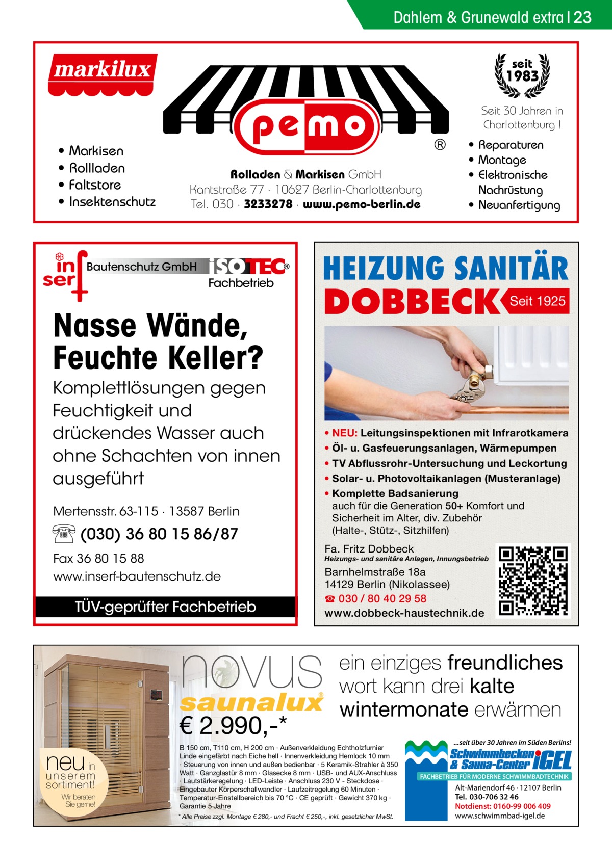 Dahlem & Grunewald extra 23 seit  1983 Seit 30 Jahren in Charlottenburg !  • • • •  Markisen Rollladen Faltstore Insektenschutz  Rolladen & Markisen GmbH Kantstraße 77 · 10627 Berlin-Charlottenburg Tel. 030 · 3233278 · www.pemo-berlin.de  Bautenschutz GmbH  Fachbetrieb  Nasse Wände, Feuchte Keller?  HEIZUNG SANITÄR  DOBBECK  Komplettlösungen gegen Feuchtigkeit und drückendes Wasser auch ohne Schachten von innen ausgeführt Mertensstr. 63-115 · 13587 Berlin  (030) 36 80 15 86/87 Fax 36 80 15 88 www.inserf-bautenschutz.de  TÜV-geprüfter Fachbetrieb  novus € 2.990,-*  neu in unserem sortiment!  Wir beraten Sie gerne!  • Reparaturen • Montage • Elektronische Nachrüstung • Neuanfertigung  Seit 1925  • NEU: Leitungsinspektionen mit Infrarotkamera • Öl- u. Gasfeuerungsanlagen, Wärmepumpen • TV Abflussrohr-Untersuchung und Leckortung • Solar- u. Photovoltaikanlagen (Musteranlage) • Komplette Badsanierung auch für die Generation 50+ Komfort und Sicherheit im Alter, div. Zubehör (Halte-, Stütz-, Sitzhilfen)  Fa. Fritz Dobbeck  Heizungs- und sanitäre Anlagen, Innungsbetrieb  Barnhelmstraße 18a 14129 Berlin (Nikolassee) ☎ 030 / 80 40 29 58 www.dobbeck-haustechnik.de  ein einziges freundliches wort kann drei kalte wintermonate erwärmen  B 150 cm, T110 cm, H 200 cm · Außenverkleidung Echtholzfurnier Linde eingefärbt nach Eiche hell · Innenverkleidung Hemlock 10 mm · Steuerung von innen und außen bedienbar · 5 Keramik-Strahler à 350 Watt · Ganzglastür 8 mm · Glasecke 8 mm · USB- und AUX-Anschluss · Lautstärkeregelung · LED-Leiste · Anschluss 230 V - Steckdose · Eingebauter Körperschallwandler · Laufzeitregelung 60 Minuten · Temperatur-Einstellbereich bis 70 °C · CE geprüft · Gewicht 370 kg · Garantie 5 Jahre * Alle Preise zzgl. Montage € 280,- und Fracht € 250,-, inkl. gesetzlicher MwSt.  ...seit über 30 Jahren im Süden Berlins!  FACHBETRIEB FÜR MODERNE SCHWIMMBADTECHNIK  Alt-Mariendorf 46 · 12107 Berlin Tel. 030-706 32 46 Notdienst: 0160-99 006 409 www.schwimmbad-igel.de