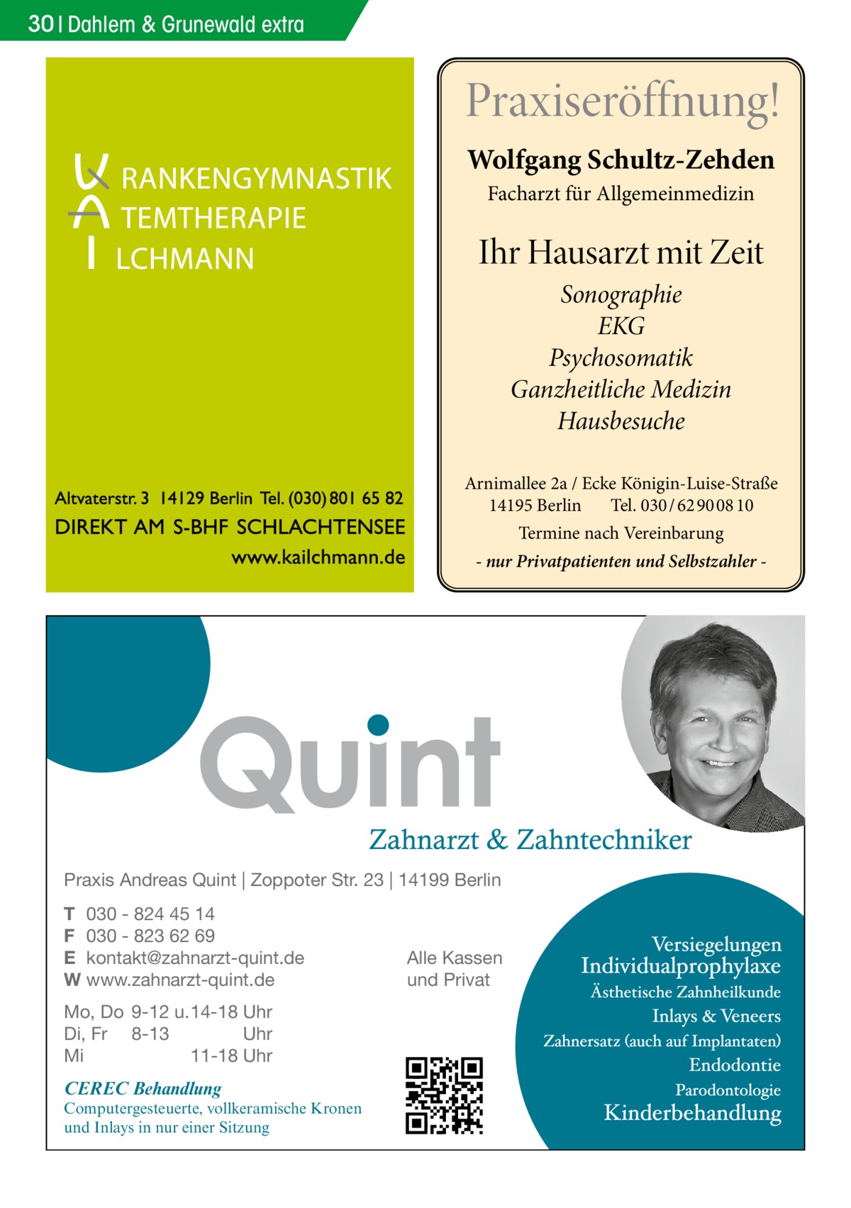 30 Dahlem & Grunewald extra  Praxiseröffnung! Wolfgang Schultz-Zehden Facharzt für Allgemeinmedizin  Ihr Hausarzt mit Zeit Sonographie EKG Psychosomatik Ganzheitliche Medizin Hausbesuche Arnimallee 2a / Ecke Königin-Luise-Straße 14195 Berlin Tel. 030 / 62 90 08 10 Termine nach Vereinbarung - nur Privatpatienten und Selbstzahler  Praxis Andreas Quint | Zoppoter Str. 23 | 14199 Berlin T 030 - 824 45 14 F 030 - 823 62 69 E kontakt@zahnarzt-quint.de W www.zahnarzt-quint.de Mo, Do 9-12 u. 14-18 Uhr Di, Fr 8-13 Uhr Mi 11-18 Uhr  CEREC Behandlung  Computergesteuerte, vollkeramische Kronen und Inlays in nur einer Sitzung  Alle Kassen und Privat