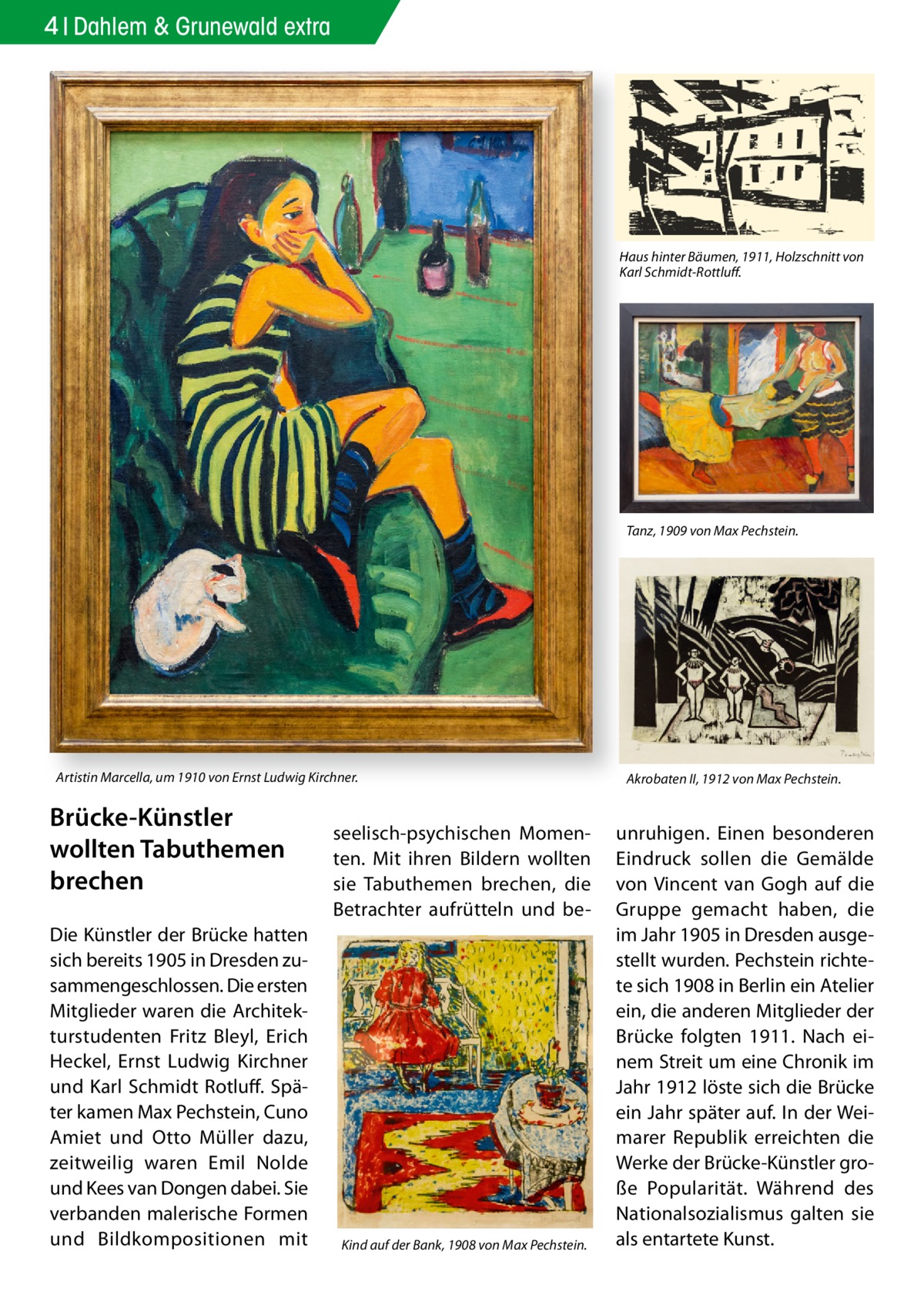 4 Dahlem & Grunewald extra  Haus hinter Bäumen, 1911, Holzschnitt von Karl Schmidt-Rottluﬀ.  Tanz, 1909 von Max Pechstein.  Artistin Marcella, um 1910 von Ernst Ludwig Kirchner.  Brücke-Künstler wollten Tabuthemen brechen Die Künstler der Brücke hatten sich bereits 1905 in Dresden zusammengeschlossen. Die ersten Mitglieder waren die Architekturstudenten Fritz Bleyl, Erich Heckel, Ernst Ludwig Kirchner und Karl Schmidt Rotluff. Später kamen Max Pechstein, Cuno Amiet und Otto Müller dazu, zeitweilig waren Emil Nolde und Kees van Dongen dabei. Sie verbanden malerische Formen und Bildkompositionen mit  seelisch-psychischen Momenten. Mit ihren Bildern wollten sie Tabuthemen brechen, die Betrachter aufrütteln und be Kind auf der Bank, 1908 von Max Pechstein.  Akrobaten II, 1912 von Max Pechstein.  unruhigen. Einen besonderen Eindruck sollen die Gemälde von Vincent van Gogh auf die Gruppe gemacht haben, die im Jahr 1905 in Dresden ausgestellt wurden. Pechstein richtete sich 1908 in Berlin ein Atelier ein, die anderen Mitglieder der Brücke folgten 1911. Nach einem Streit um eine Chronik im Jahr 1912 löste sich die Brücke ein Jahr später auf. In der Weimarer Republik erreichten die Werke der Brücke-Künstler große Popularität. Während des Nationalsozialismus galten sie als entartete Kunst.