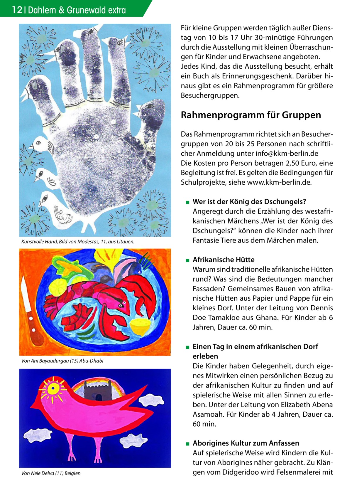 12 Dahlem & Grunewald extra Für kleine Gruppen werden täglich außer Dienstag von 10 bis 17 Uhr 30-minütige Führungen durch die Ausstellung mit kleinen Überraschungen für Kinder und Erwachsene angeboten. Jedes Kind, das die Ausstellung besucht, erhält ein Buch als Erinnerungsgeschenk. Darüber hinaus gibt es ein Rahmenprogramm für größere Besuchergruppen.  Rahmenprogramm für Gruppen Das Rahmenprogramm richtet sich an Besuchergruppen von 20 bis 25 Personen nach schriftlicher Anmeldung unter info@kkm-berlin.de Die Kosten pro Person betragen 2,50 Euro, eine Begleitung ist frei. Es gelten die Bedingungen für Schulprojekte, siehe www.kkm-berlin.de.  Kunstvolle Hand, Bild von Modestas, 11, aus Litauen.  ▪▪ Wer ist der König des Dschungels? Angeregt durch die Erzählung des westafrikanischen Märchens „Wer ist der König des Dschungels?“ können die Kinder nach ihrer Fantasie Tiere aus dem Märchen malen. ▪▪ Afrikanische Hütte Warum sind traditionelle afrikanische Hütten rund? Was sind die Bedeutungen mancher Fassaden? Gemeinsames Bauen von afrikanische Hütten aus Papier und Pappe für ein kleines Dorf. Unter der Leitung von Dennis Doe Tamakloe aus Ghana. Für Kinder ab 6 Jahren, Dauer ca. 60 min.  Von Ani Bayaudurgau (15) Abu-Dhabi  Von Nele Delva (11) Belgien  ▪▪ Einen Tag in einem afrikanischen Dorf erleben Die Kinder haben Gelegenheit, durch eigenes Mitwirken einen persönlichen Bezug zu der afrikanischen Kultur zu finden und auf spielerische Weise mit allen Sinnen zu erleben. Unter der Leitung von Elizabeth Abena Asamoah. Für Kinder ab 4 Jahren, Dauer ca. 60 min. ▪▪ Aborigines Kultur zum Anfassen Auf spielerische Weise wird Kindern die Kultur von Aborigines näher gebracht. Zu Klängen vom Didgeridoo wird Felsenmalerei mit