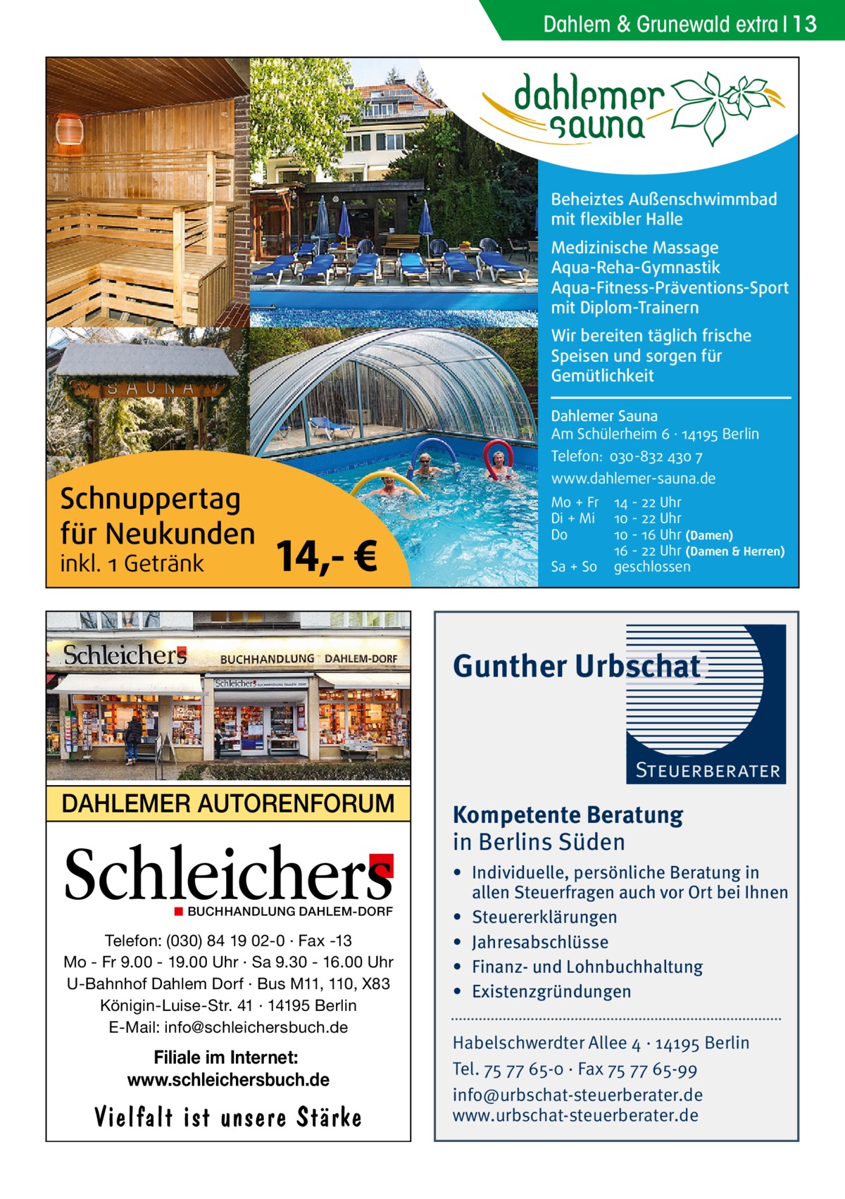 Dahlem & Grunewald extra 13  Beheiztes Außenschwimmbad mit flexibler Halle Medizinische Massage Aqua-Reha-Gymnastik Aqua-Fitness-Präventions-Sport mit Diplom-Trainern Wir bereiten täglich frische Speisen und sorgen für Gemütlichkeit Dahlemer Sauna Am Schülerheim 6 ∤ 14195 Berlin Telefon: 030-832 430 7  Schnuppertag für Neukunden inkl. 1 Getränk  www.dahlemer-sauna.de  14,- €  Mo + Fr Di + Mi Do Sa + So  14 - 22 Uhr 10 - 22 Uhr 10 - 16 Uhr (Damen) 16 - 22 Uhr (Damen & Herren) geschlossen  Gunther Urbschat Steuerberater  DAHLEMER AUTORENFORUM  Schleichers ◼ BUCHHANDLUNG DAHLEM-DORF  Telefon: (030) 84 19 02-0 · Fax -13 Mo - Fr 9.00 - 19.00 Uhr · Sa 9.30 - 16.00 Uhr U-Bahnhof Dahlem Dorf · Bus M11, 110, X83 Königin-Luise-Str. 41 · 14195 Berlin E-Mail: info@schleichersbuch.de  Filiale im Internet: www.schleichersbuch.de  Vielfalt ist unsere Stärke  Kompetente Beratung in Berlins Süden • Individuelle, persönliche Beratung in allen Steuerfragen auch vor Ort bei Ihnen • Steuererklärungen • Jahresabschlüsse • Finanz- und Lohnbuchhaltung • Existenzgründungen Habelschwerdter Allee 4 · 14195 Berlin Tel. 75 77 65-0 · Fax 75 77 65-99 info@urbschat-steuerberater.de www.urbschat-steuerberater.de