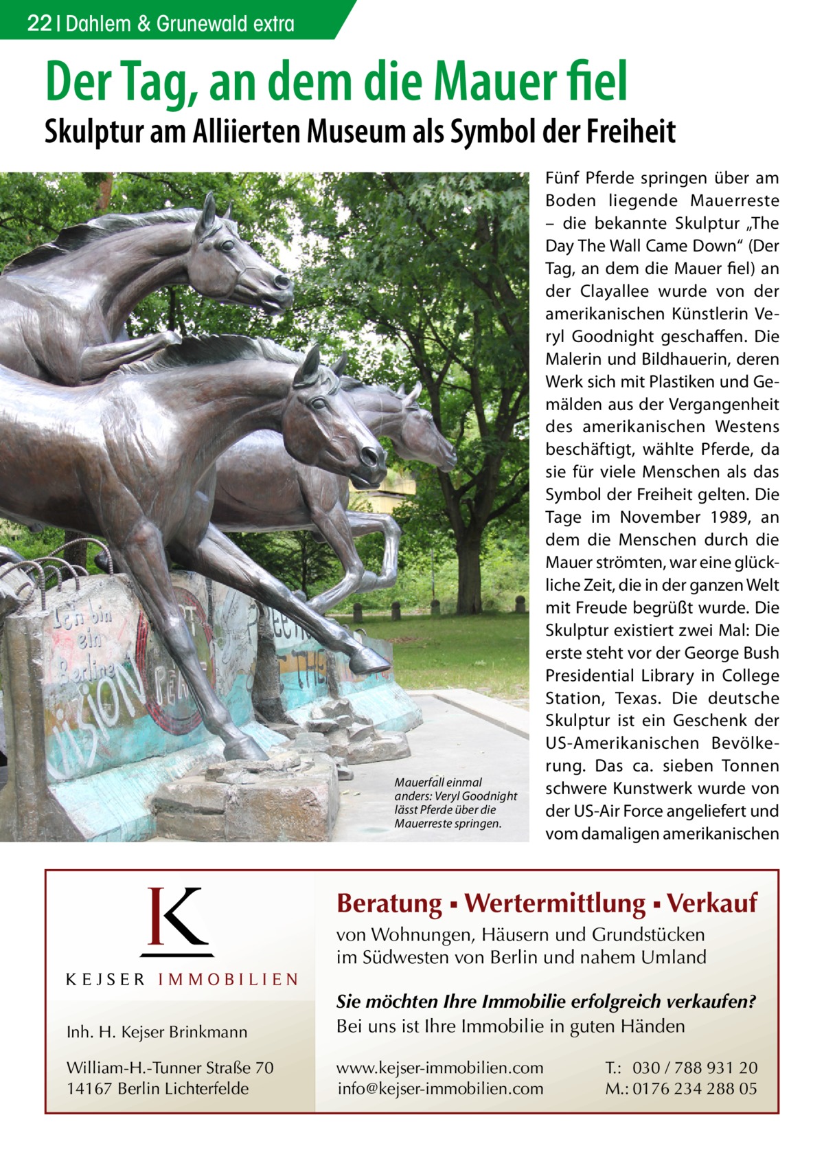 22 Dahlem & Grunewald extra  Der Tag, an dem die Mauer fiel  Skulptur am Alliierten Museum als Symbol der Freiheit  Mauerfall einmal anders: Veryl Goodnight lässt Pferde über die Mauerreste springen.  Fünf Pferde springen über am Boden liegende Mauerreste – die bekannte Skulptur „The Day The Wall Came Down“ (Der Tag, an dem die Mauer fiel) an der Clayallee wurde von der amerikanischen Künstlerin Veryl Goodnight geschaffen. Die Malerin und Bildhauerin, deren Werk sich mit Plastiken und Gemälden aus der Vergangenheit des amerikanischen Westens beschäftigt, wählte Pferde, da sie für viele Menschen als das Symbol der Freiheit gelten. Die Tage im November 1989, an dem die Menschen durch die Mauer strömten, war eine glückliche Zeit, die in der ganzen Welt mit Freude begrüßt wurde. Die Skulptur existiert zwei Mal: Die erste steht vor der George Bush Presidential Library in College Station, Texas. Die deutsche Skulptur ist ein Geschenk der US-Amerikanischen Bevölkerung. Das ca. sieben Tonnen schwere Kunstwerk wurde von der US-Air Force angeliefert und vom damaligen amerikanischen  Beratung ▪ Wertermittlung ▪ Verkauf von Wohnungen, Häusern und Grundstücken im Südwesten von Berlin und nahem Umland  Inh. H. Kejser Brinkmann  Sie möchten Ihre Immobilie erfolgreich verkaufen? Bei uns ist Ihre Immobilie in guten Händen  William-H.-Tunner Straße 70 14167 Berlin Lichterfelde  www.kejser-immobilien.com info@kejser-immobilien.com  T.: 030 / 788 931 20 M.: 0176 234 288 05