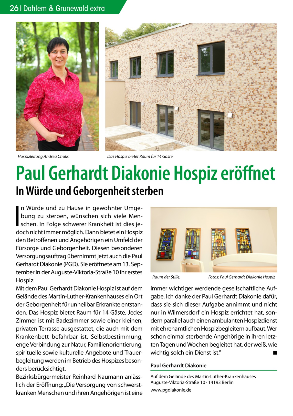 26 Dahlem & Grunewald extra  Hospizleitung Andrea Chuks  Das Hospiz bietet Raum für 14 Gäste.  Paul Gerhardt Diakonie Hospiz eröffnet In Würde und Geborgenheit sterben  I  n Würde und zu Hause in gewohnter Umgebung zu sterben, wünschen sich viele Menschen. In Folge schwerer Krankheit ist dies jedoch nicht immer möglich. Dann bietet ein Hospiz den Betroffenen und Angehörigen ein Umfeld der Fürsorge und Geborgenheit. Diesen besonderen Versorgungsauftrag übernimmt jetzt auch die Paul Gerhardt Diakonie (PGD). Sie eröffnete am 13. September in der Auguste-Viktoria-Straße 10 ihr erstes Hospiz. Mit dem Paul Gerhardt Diakonie Hospiz ist auf dem Gelände des Martin-Luther-Krankenhauses ein Ort der Geborgenheit für unheilbar Erkrankte entstanden. Das Hospiz bietet Raum für 14 Gäste. Jedes Zimmer ist mit Badezimmer sowie einer kleinen, privaten Terrasse ausgestattet, die auch mit dem Krankenbett befahrbar ist. Selbstbestimmung, enge Verbindung zur Natur, Familienorientierung, spirituelle sowie kulturelle Angebote und Trauerbegleitung werden im Betrieb des Hospizes besonders berücksichtigt. Bezirksbürgermeister Reinhard Naumann anlässlich der Eröffnung: „Die Versorgung von schwerstkranken Menschen und ihren Angehörigen ist eine  Raum der Stille. �  Fotos: Paul Gerhardt Diakonie Hospiz  immer wichtiger werdende gesellschaftliche Aufgabe. Ich danke der Paul Gerhardt Diakonie dafür, dass sie sich dieser Aufgabe annimmt und nicht nur in Wilmersdorf ein Hospiz errichtet hat, sondern parallel auch einen ambulanten Hospizdienst mit ehrenamtlichen Hospizbegleitern aufbaut. Wer schon einmal sterbende Angehörige in ihren letzten Tagen und Wochen begleitet hat, der weiß, wie wichtig solch ein Dienst ist.“ � ◾ Paul Gerhardt Diakonie Auf dem Gelände des Martin-Luther-Krankenhauses Auguste-Viktoria-Straße 10 · 14193 Berlin www.pgdiakonie.de