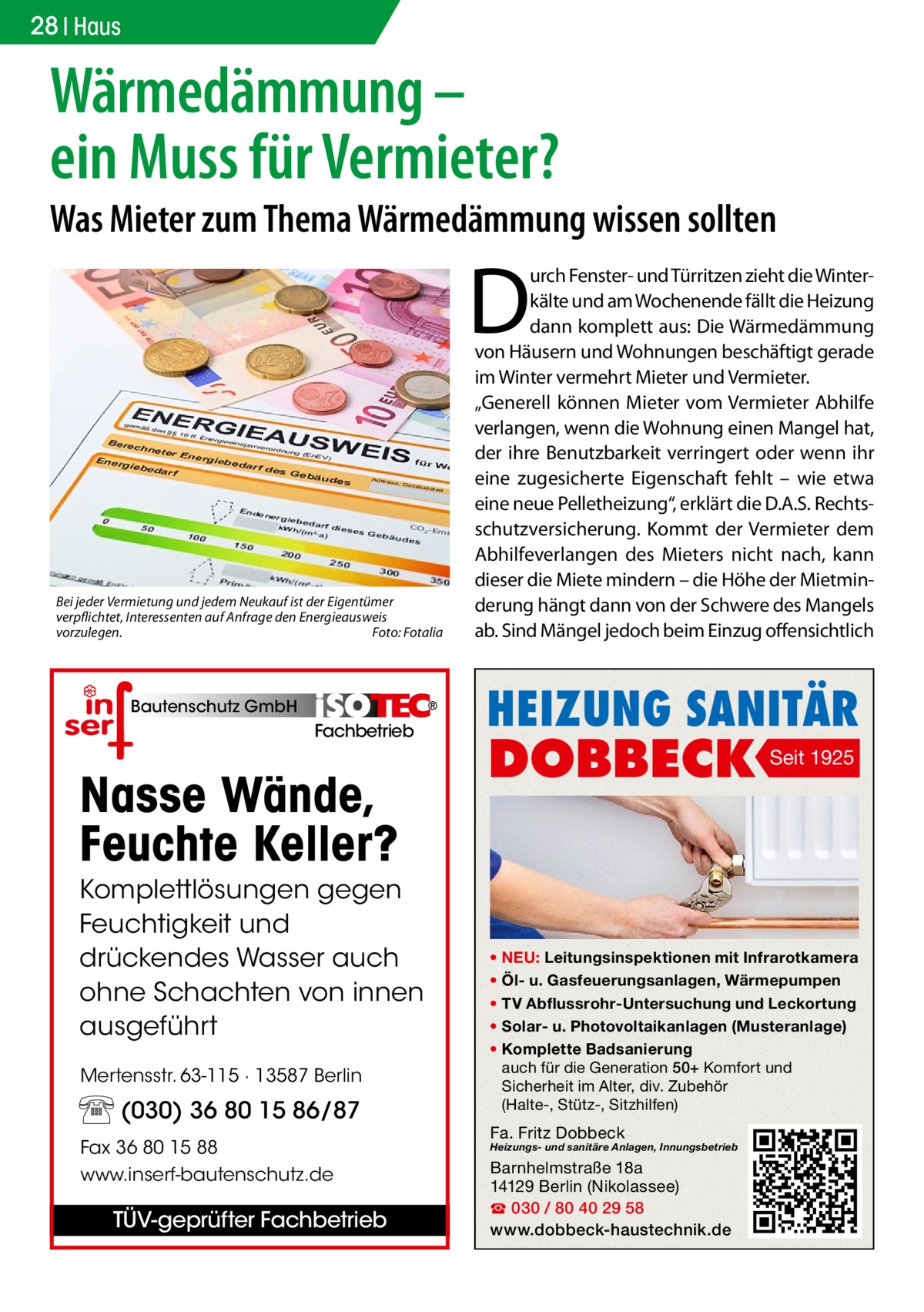 28 Haus  Wärmedämmung – ein Muss für Vermieter?  Was Mieter zum Thema Wärmedämmung wissen sollten  D Bei jeder Vermietung und jedem Neukauf ist der Eigentümer verpflichtet, Interessenten auf Anfrage den Energieausweis vorzulegen.� Foto: Fotalia  Bautenschutz GmbH  Fachbetrieb  Nasse Wände, Feuchte Keller? Komplettlösungen gegen Feuchtigkeit und drückendes Wasser auch ohne Schachten von innen ausgeführt Mertensstr. 63-115 · 13587 Berlin  (030) 36 80 15 86/87 Fax 36 80 15 88 www.inserf-bautenschutz.de  TÜV-geprüfter Fachbetrieb  urch Fenster- und Türritzen zieht die Winterkälte und am Wochenende fällt die Heizung dann komplett aus: Die Wärmedämmung von Häusern und Wohnungen beschäftigt gerade im Winter vermehrt Mieter und Vermieter. „Generell können Mieter vom Vermieter Abhilfe verlangen, wenn die Wohnung einen Mangel hat, der ihre Benutzbarkeit verringert oder wenn ihr eine zugesicherte Eigenschaft fehlt – wie etwa eine neue Pelletheizung“, erklärt die D.A.S. Rechtsschutzversicherung. Kommt der Vermieter dem Abhilfeverlangen des Mieters nicht nach, kann dieser die Miete mindern – die Höhe der Mietminderung hängt dann von der Schwere des Mangels ab. Sind Mängel jedoch beim Einzug offensichtlich  HEIZUNG SANITÄR  DOBBECK  Seit 1925  • NEU: Leitungsinspektionen mit Infrarotkamera • Öl- u. Gasfeuerungsanlagen, Wärmepumpen • TV Abflussrohr-Untersuchung und Leckortung • Solar- u. Photovoltaikanlagen (Musteranlage) • Komplette Badsanierung auch für die Generation 50+ Komfort und Sicherheit im Alter, div. Zubehör (Halte-, Stütz-, Sitzhilfen)  Fa. Fritz Dobbeck  Heizungs- und sanitäre Anlagen, Innungsbetrieb  Barnhelmstraße 18a 14129 Berlin (Nikolassee) ☎ 030 / 80 40 29 58 www.dobbeck-haustechnik.de