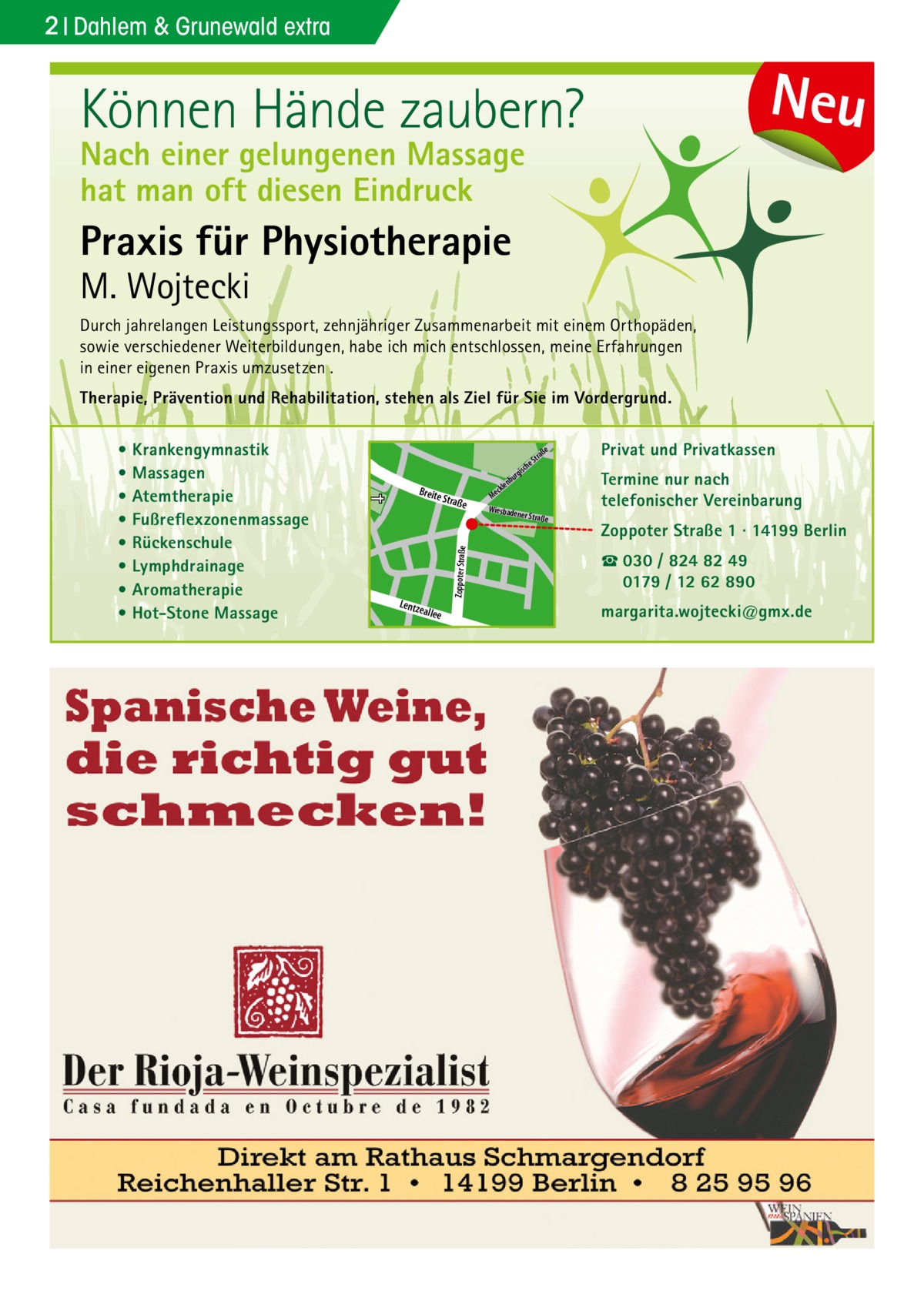 2 Dahlem & Grunewald extra  Neu  Können Hände zaubern? Nach einer gelungenen Massage hat man oft diesen Eindruck  Praxis für Physiotherapie  M. Wojtecki  Durch jahrelangen Leistungssport, zehnjähriger Zusammenarbeit mit einem Orthopäden, sowie verschiedener Weiterbildungen, habe ich mich entschlossen, meine Erfahrungen in einer eigenen Praxis umzusetzen . Therapie, Prävention und Rehabilitation, stehen als Ziel für Sie im Vordergrund. Privat und Privatkassen  e  che  s rgi  Straß  e  Doberan  Zoppoter Straße  e  Zoppoter Straße 1 · 14199 Berlin ☎ 030 / 824 82 49 0179 / 12 62 890 r rge  nbu  allee  Termine nur nach telefonischer Vereinbarung  ner Straß  Dille  Lentz e  e ckl Me Wiesbade  aß Str  Sodener Str.  Kirch  str.  Breite  u nb  er  • Krankengymnastik • Massagen • Atemtherapie • Fußreflexzonenmassage • Rückenschule • Lymphdrainage • Aromatherapie • Hot-Stone Massage  margarita.wojtecki@gmx.de  Str.  ee  ll kia  iels  b Pod