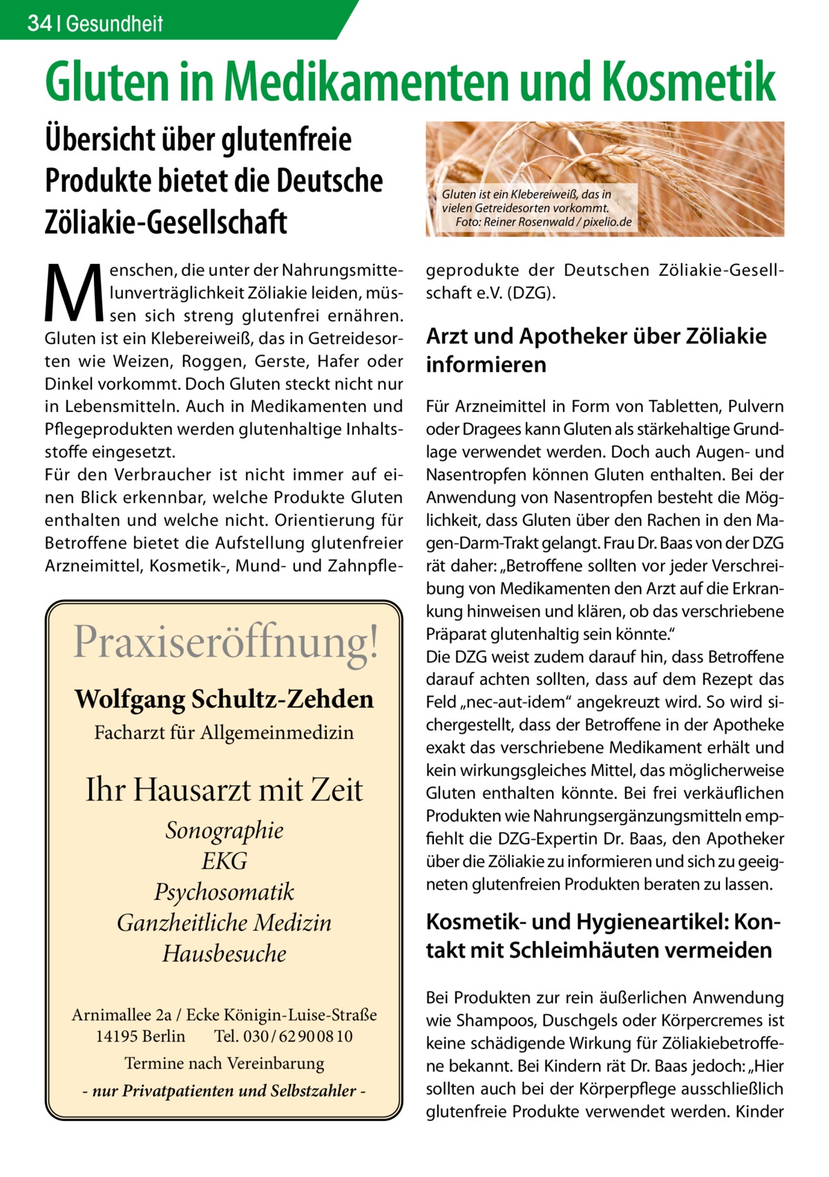 34 Gesundheit  Gluten in Medikamenten und Kosmetik Übersicht über glutenfreie Produkte bietet die Deutsche Zöliakie-Gesellschaft  M  enschen, die unter der Nahrungsmittelunverträglichkeit Zöliakie leiden, müssen sich streng glutenfrei ernähren. Gluten ist ein Klebereiweiß, das in Getreidesorten wie Weizen, Roggen, Gerste, Hafer oder Dinkel vorkommt. Doch Gluten steckt nicht nur in Lebensmitteln. Auch in Medikamenten und Pflegeprodukten werden glutenhaltige Inhaltsstoffe eingesetzt. Für den Verbraucher ist nicht immer auf einen Blick erkennbar, welche Produkte Gluten enthalten und welche nicht. Orientierung für Betroffene bietet die Aufstellung glutenfreier Arzneimittel, Kosmetik-, Mund- und Zahnpfle Praxiseröffnung! Wolfgang Schultz-Zehden Facharzt für Allgemeinmedizin  Ihr Hausarzt mit Zeit Sonographie EKG Psychosomatik Ganzheitliche Medizin Hausbesuche Arnimallee 2a / Ecke Königin-Luise-Straße 14195 Berlin Tel. 030 / 62 90 08 10 Termine nach Vereinbarung - nur Privatpatienten und Selbstzahler  Gluten ist ein Klebereiweiß, das in vielen Getreidesorten vorkommt. Foto: Reiner Rosenwald / pixelio.de  geprodukte der Deutschen Zöliakie-Gesellschaft e.V. (DZG).  Arzt und Apotheker über Zöliakie informieren Für Arzneimittel in Form von Tabletten, Pulvern oder Dragees kann Gluten als stärkehaltige Grundlage verwendet werden. Doch auch Augen- und Nasentropfen können Gluten enthalten. Bei der Anwendung von Nasentropfen besteht die Möglichkeit, dass Gluten über den Rachen in den Magen-Darm-Trakt gelangt. Frau Dr. Baas von der DZG rät daher: „Betroffene sollten vor jeder Verschreibung von Medikamenten den Arzt auf die Erkrankung hinweisen und klären, ob das verschriebene Präparat glutenhaltig sein könnte.“ Die DZG weist zudem darauf hin, dass Betroffene darauf achten sollten, dass auf dem Rezept das Feld „nec-aut-idem“ angekreuzt wird. So wird sichergestellt, dass der Betroffene in der Apotheke exakt das verschriebene Medikament erhält und kein wirkungsgleiches Mittel, das möglicherweise Gluten enthalten könnte. Bei frei verkäuflichen Produkten wie Nahrungsergänzungsmitteln empfiehlt die DZG-Expertin Dr. Baas, den Apotheker über die Zöliakie zu informieren und sich zu geeigneten glutenfreien Produkten beraten zu lassen.  Kosmetik- und Hygieneartikel: Kontakt mit Schleimhäuten vermeiden Bei Produkten zur rein äußerlichen Anwendung wie Shampoos, Duschgels oder Körpercremes ist keine schädigende Wirkung für Zöliakiebetroffene bekannt. Bei Kindern rät Dr. Baas jedoch: „Hier sollten auch bei der Körperpflege ausschließlich glutenfreie Produkte verwendet werden. Kinder