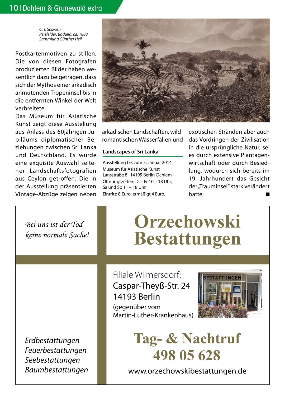 10 Dahlem & Grunewald extra C. T. Scowen Reisfelder, Badulla, ca. 1880 Sammlung Günther Heil  Postkartenmotiven zu stillen. Die von diesen Fotografen produzierten Bilder haben wesentlich dazu beigetragen, dass sich der Mythos einer arkadisch anmutenden Tropeninsel bis in die entfernten Winkel der Welt verbreitete. Das Museum für Asiatische Kunst zeigt diese Ausstellung aus Anlass des 60jährigen Ju- arkadischen Landschaften, wildbiläums diplomatischer Be- romantischen Wasserfällen und ziehungen zwischen Sri Lanka Landscapes of Sri Lanka und Deutschland. Es wurde eine exquisite Auswahl selte- Ausstellung bis zum 5. Januar 2014 ner Landschaftsfotografien Museum für Asiatische Kunst Lansstraße 8 . 14195 Berlin-Dahlem aus Ceylon getroffen. Die in Öffnungszeiten: Di – Fr 10 – 18 Uhr, der Ausstellung präsentierten Sa und So 11 – 18 Uhr. Vintage-Abzüge zeigen neben Eintritt: 8 Euro, ermäßigt 4 Euro.  Bei uns ist der Tod keine normale Sache!  exotischen Stränden aber auch das Vordringen der Zivilisation in die ursprüngliche Natur, sei es durch extensive Plantagenwirtschaft oder durch Besiedlung, wodurch sich bereits im 19. Jahrhundert das Gesicht der „Trauminsel“ stark verändert hatte. � ◾  Orzechowski Bestattungen Filiale Wilmersdorf: Caspar-Theyß-Str. 24 14193 Berlin (gegenüber vom Martin-Luther-Krankenhaus)  Erdbestattungen Feuerbestattungen Seebestattungen Baumbestattungen  Tag- & Nachtruf 498 05 628 www.orzechowskibestattungen.de