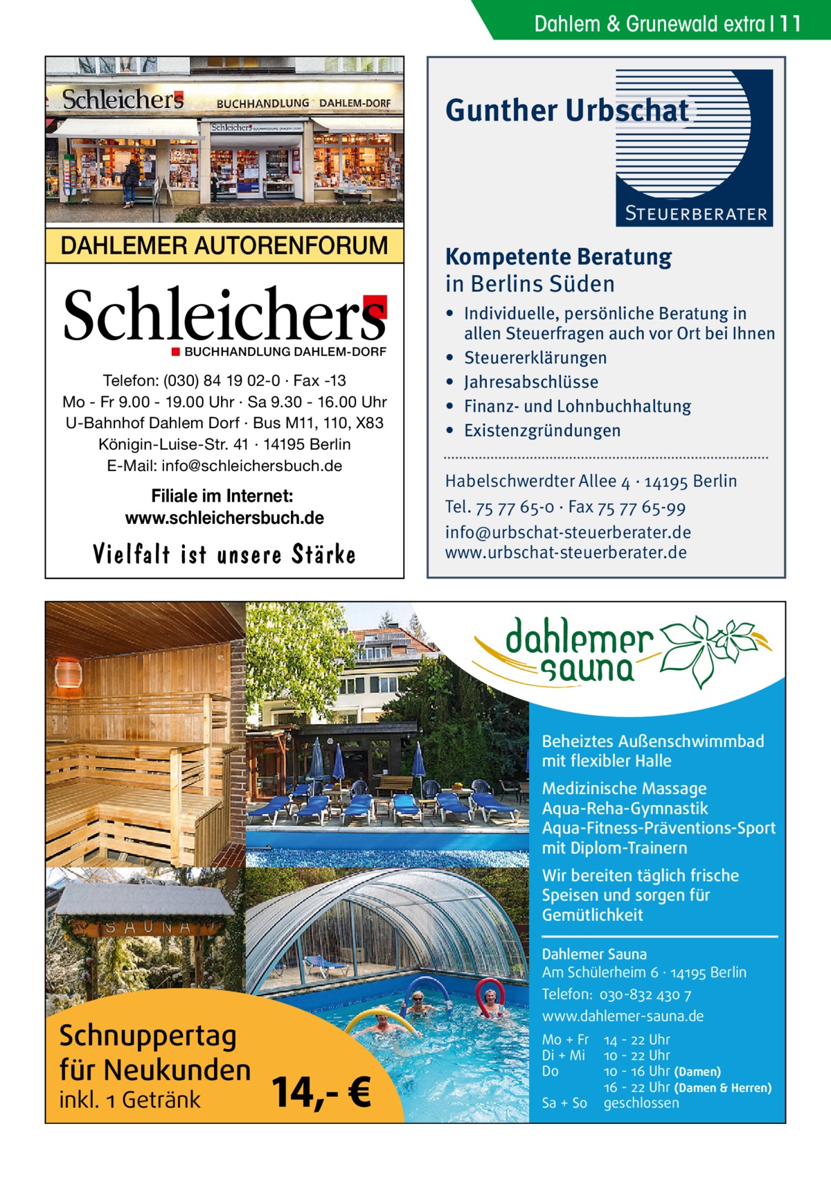 Dahlem & Grunewald extra 11  Gunther Urbschat Steuerberater  DAHLEMER AUTORENFORUM  Schleichers ◼ BUCHHANDLUNG DAHLEM-DORF  Telefon: (030) 84 19 02-0 · Fax -13 Mo - Fr 9.00 - 19.00 Uhr · Sa 9.30 - 16.00 Uhr U-Bahnhof Dahlem Dorf · Bus M11, 110, X83 Königin-Luise-Str. 41 · 14195 Berlin E-Mail: info@schleichersbuch.de  Filiale im Internet: www.schleichersbuch.de  Vielfalt ist unsere Stärke  Kompetente Beratung in Berlins Süden • Individuelle, persönliche Beratung in allen Steuerfragen auch vor Ort bei Ihnen • Steuererklärungen • Jahresabschlüsse • Finanz- und Lohnbuchhaltung • Existenzgründungen Habelschwerdter Allee 4 · 14195 Berlin Tel. 75 77 65-0 · Fax 75 77 65-99 info@urbschat-steuerberater.de www.urbschat-steuerberater.de  Beheiztes Außenschwimmbad mit flexibler Halle Medizinische Massage Aqua-Reha-Gymnastik Aqua-Fitness-Präventions-Sport mit Diplom-Trainern Wir bereiten täglich frische Speisen und sorgen für Gemütlichkeit Dahlemer Sauna Am Schülerheim 6 ∤ 14195 Berlin Telefon: 030-832 430 7  Schnuppertag für Neukunden inkl. 1 Getränk  www.dahlemer-sauna.de  14,- €  Mo + Fr Di + Mi Do Sa + So  14 - 22 Uhr 10 - 22 Uhr 10 - 16 Uhr (Damen) 16 - 22 Uhr (Damen & Herren) geschlossen