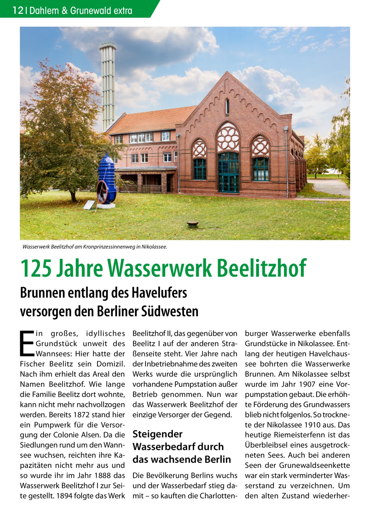 12 Dahlem & Grunewald extra  Wasserwerk Beelitzhof am Kronprinzessinnenweg in Nikolassee.  125 Jahre Wasserwerk Beelitzhof Brunnen entlang des Havelufers versorgen den Berliner Südwesten  E  in großes, idyllisches Grundstück unweit des Wannsees: Hier hatte der Fischer Beelitz sein Domizil. Nach ihm erhielt das Areal den Namen Beelitzhof. Wie lange die Familie Beelitz dort wohnte, kann nicht mehr nachvollzogen werden. Bereits 1872 stand hier ein Pumpwerk für die Versorgung der Colonie Alsen. Da die Siedlungen rund um den Wannsee wuchsen, reichten ihre Kapazitäten nicht mehr aus und so wurde ihr im Jahr 1888 das Wasserwerk Beelitzhof I zur Seite gestellt. 1894 folgte das Werk  burger Wasserwerke ebenfalls Grundstücke in Nikolassee. Entlang der heutigen Havelchaussee bohrten die Wasserwerke Brunnen. Am Nikolassee selbst wurde im Jahr 1907 eine Vorpumpstation gebaut. Die erhöhte Förderung des Grundwassers blieb nicht folgenlos. So trocknete der Nikolassee 1910 aus. Das Steigender heutige Riemeisterfenn ist das Überbleibsel eines ausgetrockWasserbedarf durch Sees. Auch bei anderen das wachsende Berlin neten Seen der Grunewaldseenkette Die Bevölkerung Berlins wuchs war ein stark verminderter Wasund der Wasserbedarf stieg da- serstand zu verzeichnen. Um mit – so kauften die Charlotten- den alten Zustand wiederher Beelitzhof II, das gegenüber von Beelitz I auf der anderen Straßenseite steht. Vier Jahre nach der Inbetriebnahme des zweiten Werks wurde die ursprünglich vorhandene Pumpstation außer Betrieb genommen. Nun war das Wasserwerk Beelitzhof der einzige Versorger der Gegend.