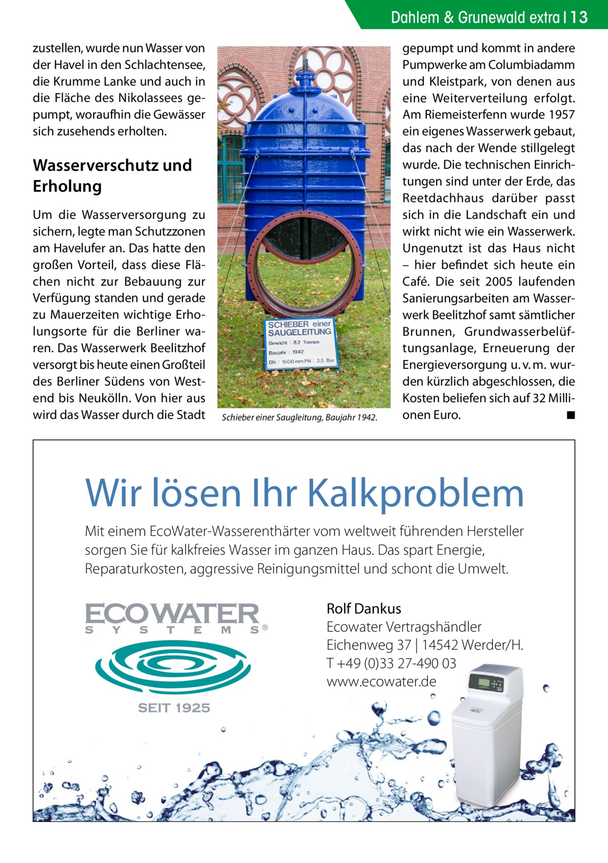 Dahlem & Grunewald extra 13 zustellen, wurde nun Wasser von der Havel in den Schlachtensee, die Krumme Lanke und auch in die Fläche des Nikolassees gepumpt, woraufhin die Gewässer sich zusehends erholten.  Wasserverschutz und Erholung Um die Wasserversorgung zu sichern, legte man Schutzzonen am Havelufer an. Das hatte den großen Vorteil, dass diese Flächen nicht zur Bebauung zur Verfügung standen und gerade zu Mauerzeiten wichtige Erholungsorte für die Berliner waren. Das Wasserwerk Beelitzhof versorgt bis heute einen Großteil des Berliner Südens von Westend bis Neukölln. Von hier aus wird das Wasser durch die Stadt  Schieber einer Saugleitung, Baujahr 1942.  gepumpt und kommt in andere Pumpwerke am Columbiadamm und Kleistpark, von denen aus eine Weiterverteilung erfolgt. Am Riemeisterfenn wurde 1957 ein eigenes Wasserwerk gebaut, das nach der Wende stillgelegt wurde. Die technischen Einrichtungen sind unter der Erde, das Reetdachhaus darüber passt sich in die Landschaft ein und wirkt nicht wie ein Wasserwerk. Ungenutzt ist das Haus nicht – hier befindet sich heute ein Café. Die seit 2005 laufenden Sanierungsarbeiten am Wasserwerk Beelitzhof samt sämtlicher Brunnen, Grundwasserbelüftungsanlage, Erneuerung der Energieversorgung u. v. m. wurden kürzlich abgeschlossen, die Kosten beliefen sich auf 32 Millionen Euro. � ◾  Wir lösen Ihr Kalkproblem Mit einem EcoWater-Wasserenthärter vom weltweit führenden Hersteller sorgen Sie für kalkfreies Wasser im ganzen Haus. Das spart Energie, Reparaturkosten, aggressive Reinigungsmittel und schont die Umwelt. Rolf Dankus Ecowater Vertragshändler Eichenweg 37 | 14542 Werder/H. T +49 (0)33 27-490 03 www.ecowater.de