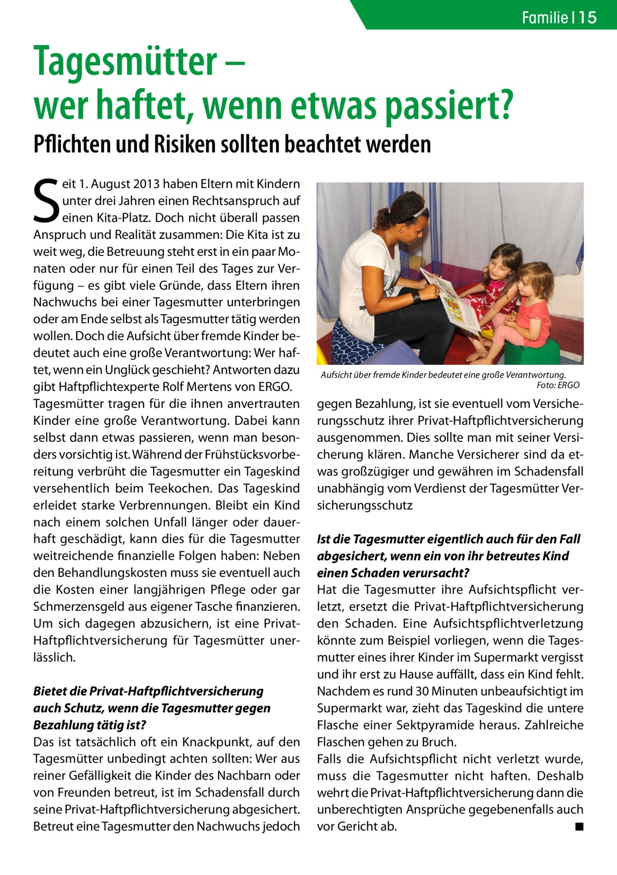 Familie 15  Tagesmütter – wer haftet, wenn etwas passiert? Pflichten und Risiken sollten beachtet werden  S  eit 1. August 2013 haben Eltern mit Kindern unter drei Jahren einen Rechtsanspruch auf einen Kita-Platz. Doch nicht überall passen Anspruch und Realität zusammen: Die Kita ist zu weit weg, die Betreuung steht erst in ein paar Monaten oder nur für einen Teil des Tages zur Verfügung – es gibt viele Gründe, dass Eltern ihren Nachwuchs bei einer Tagesmutter unterbringen oder am Ende selbst als Tagesmutter tätig werden wollen. Doch die Aufsicht über fremde Kinder bedeutet auch eine große Verantwortung: Wer haftet, wenn ein Unglück geschieht? Antworten dazu gibt Haftpflichtexperte Rolf Mertens von ERGO. Tagesmütter tragen für die ihnen anvertrauten Kinder eine große Verantwortung. Dabei kann selbst dann etwas passieren, wenn man besonders vorsichtig ist. Während der Frühstücksvorbereitung verbrüht die Tagesmutter ein Tageskind versehentlich beim Teekochen. Das Tageskind erleidet starke Verbrennungen. Bleibt ein Kind nach einem solchen Unfall länger oder dauerhaft geschädigt, kann dies für die Tagesmutter weitreichende finanzielle Folgen haben: Neben den Behandlungskosten muss sie eventuell auch die Kosten einer langjährigen Pflege oder gar Schmerzensgeld aus eigener Tasche finanzieren. Um sich dagegen abzusichern, ist eine PrivatHaftpflichtversicherung für Tagesmütter unerlässlich. Bietet die Privat-Haftpflichtversicherung auch Schutz, wenn die Tagesmutter gegen Bezahlung tätig ist? Das ist tatsächlich oft ein Knackpunkt, auf den Tagesmütter unbedingt achten sollten: Wer aus reiner Gefälligkeit die Kinder des Nachbarn oder von Freunden betreut, ist im Schadensfall durch seine Privat-Haftpflichtversicherung abgesichert. Betreut eine Tagesmutter den Nachwuchs jedoch  Aufsicht über fremde Kinder bedeutet eine große Verantwortung. � Foto: ERGO  gegen Bezahlung, ist sie eventuell vom Versicherungsschutz ihrer Privat-Haftpflichtversicherung ausgenommen. Dies sollte man mit seiner Versicherung klären. Manche Versicherer sind da etwas großzügiger und gewähren im Schadensfall unabhängig vom Verdienst der Tagesmütter Versicherungsschutz Ist die Tagesmutter eigentlich auch für den Fall abgesichert, wenn ein von ihr betreutes Kind einen Schaden verursacht? Hat die Tagesmutter ihre Aufsichtspflicht verletzt, ersetzt die Privat-Haftpflichtversicherung den Schaden. Eine Aufsichtspflichtverletzung könnte zum Beispiel vorliegen, wenn die Tagesmutter eines ihrer Kinder im Supermarkt vergisst und ihr erst zu Hause auffällt, dass ein Kind fehlt. Nachdem es rund 30 Minuten unbeaufsichtigt im Supermarkt war, zieht das Tageskind die untere Flasche einer Sektpyramide heraus. Zahlreiche Flaschen gehen zu Bruch. Falls die Aufsichtspflicht nicht verletzt wurde, muss die Tagesmutter nicht haften. Deshalb wehrt die Privat-Haftpflichtversicherung dann die unberechtigten Ansprüche gegebenenfalls auch vor Gericht ab. � ◾