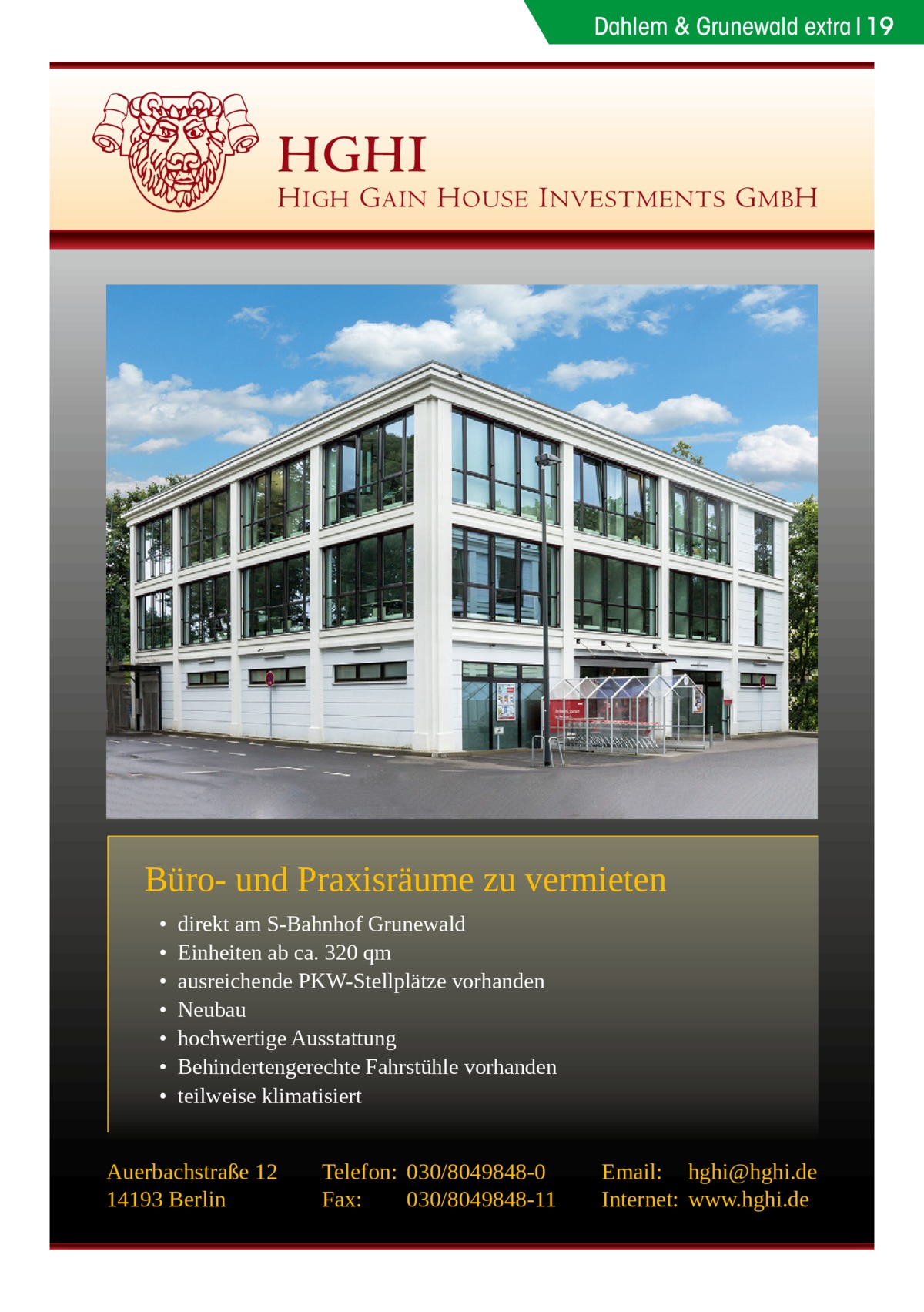 Dahlem & Grunewald extra 19  HGHI  H IGH G AIN H OUSE I NVESTMENTS G MB H  Büro- und Praxisräume zu vermieten • • • • • • •  direkt am S-Bahnhof Grunewald Einheiten ab ca. 320 qm ausreichende PKW-Stellplätze vorhanden Neubau hochwertige Ausstattung Behindertengerechte Fahrstühle vorhanden teilweise klimatisiert  Auerbachstraße 12 14193 Berlin  Telefon: 030/8049848-0 Fax: 030/8049848-11  Email: hghi@hghi.de Internet: www.hghi.de