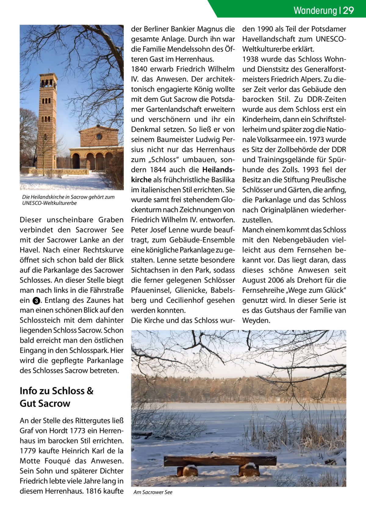 Wanderung 29  Die Heilandskirche in Sacrow gehört zum UNESCO-Weltkulturerbe  Dieser unscheinbare Graben verbindet den Sacrower See mit der Sacrower Lanke an der Havel. Nach einer Rechtskurve öffnet sich schon bald der Blick auf die Parkanlage des Sacrower Schlosses. An dieser Stelle biegt man nach links in die Fährstraße ein 3. Entlang des Zaunes hat man einen schönen Blick auf den Schlossteich mit dem dahinter liegenden Schloss Sacrow. Schon bald erreicht man den östlichen Eingang in den Schlosspark. Hier wird die gepflegte Parkanlage des Schlosses Sacrow betreten.  der Berliner Bankier Magnus die gesamte Anlage. Durch ihn war die Familie Mendelssohn des Öfteren Gast im Herrenhaus. 1840 erwarb Friedrich Wilhelm IV. das Anwesen. Der architektonisch engagierte König wollte mit dem Gut Sacrow die Potsdamer Gartenlandschaft erweitern und verschönern und ihr ein Denkmal setzen. So ließ er von seinem Baumeister Ludwig Persius nicht nur das Herrenhaus zum „Schloss“ umbauen, sondern 1844 auch die Heilandskirche als frühchristliche Basilika im italienischen Stil errichten. Sie wurde samt frei stehendem Glockenturm nach Zeichnungen von Friedrich Wilhelm IV. entworfen. Peter Josef Lenne wurde beauftragt, zum Gebäude-Ensemble eine königliche Parkanlage zu gestalten. Lenne setzte besondere Sichtachsen in den Park, sodass die ferner gelegenen Schlösser Pfaueninsel, Glienicke, Babelsberg und Cecilienhof gesehen werden konnten. Die Kirche und das Schloss wur Info zu Schloss & Gut Sacrow An der Stelle des Rittergutes ließ Graf von Hordt 1773 ein Herrenhaus im barocken Stil errichten. 1779 kaufte Heinrich Karl de la Motte Fouqué das Anwesen. Sein Sohn und späterer Dichter Friedrich lebte viele Jahre lang in diesem Herrenhaus. 1816 kaufte  Am Sacrower See  den 1990 als Teil der Potsdamer Havellandschaft zum UNESCOWeltkulturerbe erklärt. 1938 wurde das Schloss Wohnund Dienstsitz des Generalforstmeisters Friedrich Alpers. Zu dieser Zeit verlor das Gebäude den barocken Stil. Zu DDR-Zeiten wurde aus dem Schloss erst ein Kinderheim, dann ein Schriftstellerheim und später zog die Nationale Volksarmee ein. 1973 wurde es Sitz der Zollbehörde der DDR und Trainingsgelände für Spürhunde des Zolls. 1993 fiel der Besitz an die Stiftung Preußische Schlösser und Gärten, die anfing, die Parkanlage und das Schloss nach Originalplänen wiederherzustellen. Manch einem kommt das Schloss mit den Nebengebäuden vielleicht aus dem Fernsehen bekannt vor. Das liegt daran, dass dieses schöne Anwesen seit August 2006 als Drehort für die Fernsehreihe „Wege zum Glück“ genutzt wird. In dieser Serie ist es das Gutshaus der Familie van Weyden.