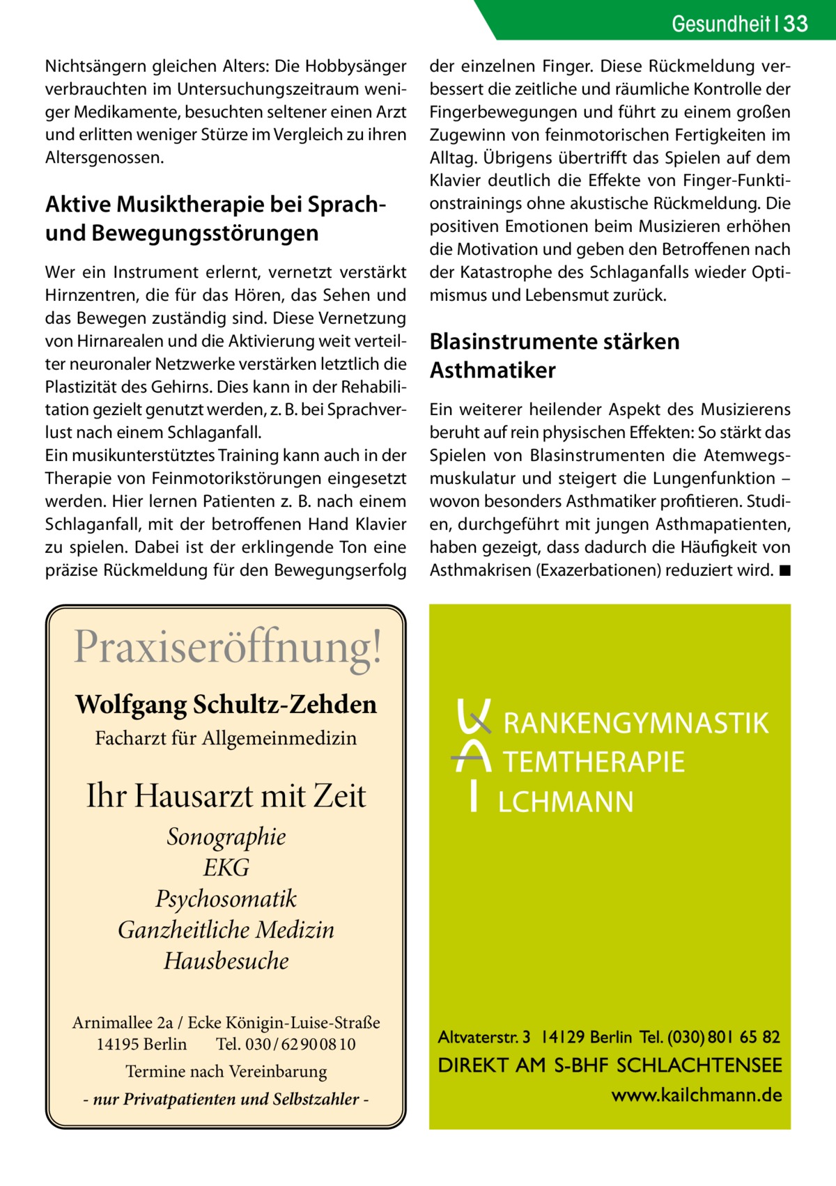 Gesundheit 33 Nichtsängern gleichen Alters: Die Hobbysänger verbrauchten im Untersuchungszeitraum weniger Medikamente, besuchten seltener einen Arzt und erlitten weniger Stürze im Vergleich zu ihren Altersgenossen.  Aktive Musiktherapie bei Sprachund Bewegungsstörungen Wer ein Instrument erlernt, vernetzt verstärkt Hirnzentren, die für das Hören, das Sehen und das Bewegen zuständig sind. Diese Vernetzung von Hirnarealen und die Aktivierung weit verteilter neuronaler Netzwerke verstärken letztlich die Plastizität des Gehirns. Dies kann in der Rehabilitation gezielt genutzt werden, z. B. bei Sprachverlust nach einem Schlaganfall. Ein musikunterstütztes Training kann auch in der Therapie von Feinmotorikstörungen eingesetzt werden. Hier lernen Patienten z. B. nach einem Schlaganfall, mit der betroffenen Hand Klavier zu spielen. Dabei ist der erklingende Ton eine präzise Rückmeldung für den Bewegungserfolg  Praxiseröffnung! Wolfgang Schultz-Zehden Facharzt für Allgemeinmedizin  Ihr Hausarzt mit Zeit Sonographie EKG Psychosomatik Ganzheitliche Medizin Hausbesuche Arnimallee 2a / Ecke Königin-Luise-Straße 14195 Berlin Tel. 030 / 62 90 08 10 Termine nach Vereinbarung - nur Privatpatienten und Selbstzahler  der einzelnen Finger. Diese Rückmeldung verbessert die zeitliche und räumliche Kontrolle der Fingerbewegungen und führt zu einem großen Zugewinn von feinmotorischen Fertigkeiten im Alltag. Übrigens übertrifft das Spielen auf dem Klavier deutlich die Effekte von Finger-Funktionstrainings ohne akustische Rückmeldung. Die positiven Emotionen beim Musizieren erhöhen die Motivation und geben den Betroffenen nach der Katastrophe des Schlaganfalls wieder Optimismus und Lebensmut zurück.  Blasinstrumente stärken Asthmatiker Ein weiterer heilender Aspekt des Musizierens beruht auf rein physischen Effekten: So stärkt das Spielen von Blasinstrumenten die Atemwegsmuskulatur und steigert die Lungenfunktion – wovon besonders Asthmatiker profitieren. Studien, durchgeführt mit jungen Asthmapatienten, haben gezeigt, dass dadurch die Häufigkeit von Asthmakrisen (Exazerbationen) reduziert wird. �◾