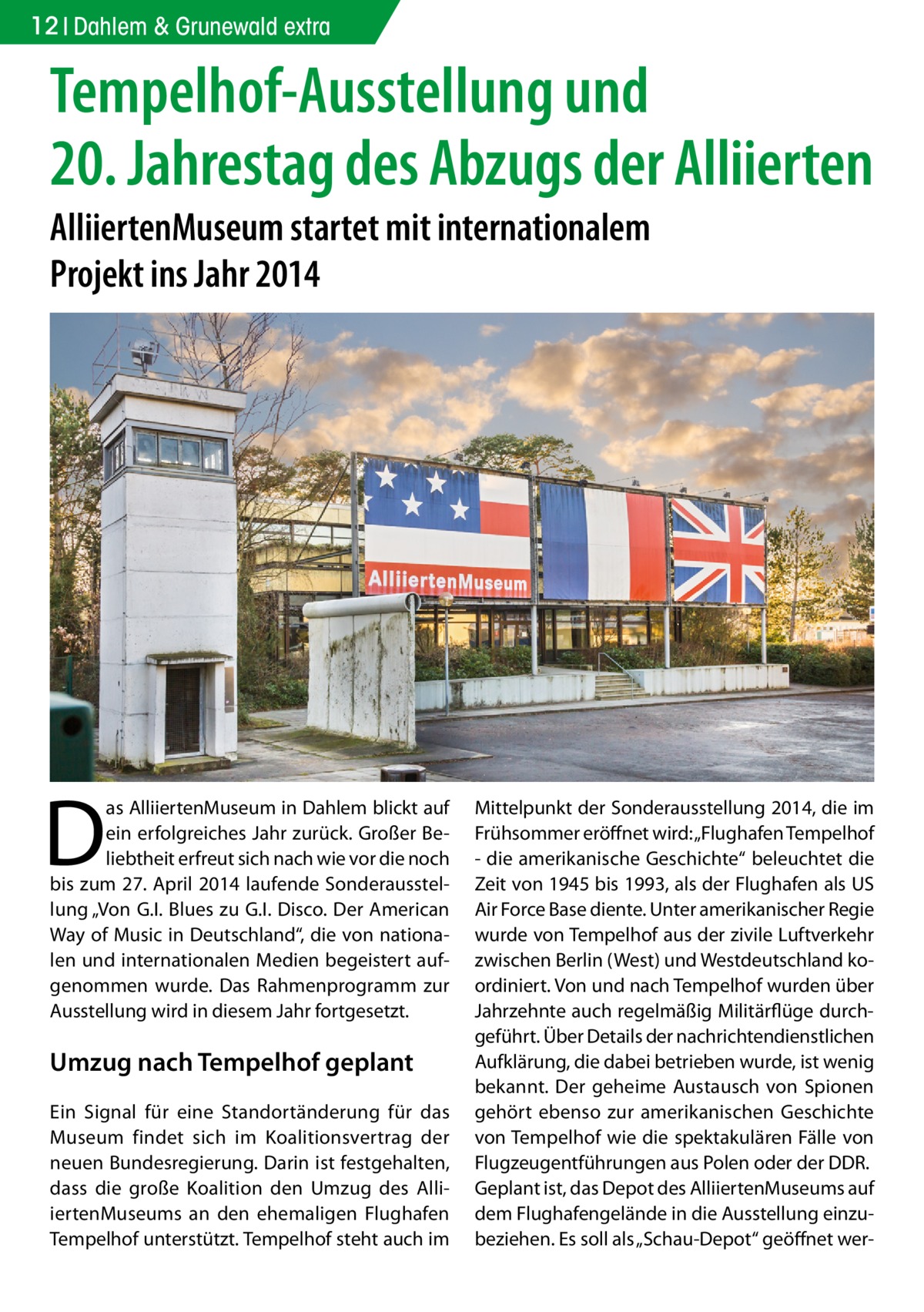 12 Dahlem & Grunewald extra  Tempelhof-Ausstellung und 20. Jahrestag des Abzugs der Alliierten AlliiertenMuseum startet mit internationalem Projekt ins Jahr 2014  D  as AlliiertenMuseum in Dahlem blickt auf ein erfolgreiches Jahr zurück. Großer Beliebtheit erfreut sich nach wie vor die noch bis zum 27. April 2014 laufende Sonderausstellung „Von G.I. Blues zu G.I. Disco. Der American Way of Music in Deutschland“, die von nationalen und internationalen Medien begeistert aufgenommen wurde. Das Rahmenprogramm zur Ausstellung wird in diesem Jahr fortgesetzt.  Umzug nach Tempelhof geplant Ein Signal für eine Standortänderung für das Museum findet sich im Koalitionsvertrag der neuen Bundesregierung. Darin ist festgehalten, dass die große Koalition den Umzug des AlliiertenMuseums an den ehemaligen Flughafen Tempelhof unterstützt. Tempelhof steht auch im  Mittelpunkt der Sonderausstellung 2014, die im Frühsommer eröffnet wird: „Flughafen Tempelhof - die amerikanische Geschichte“ beleuchtet die Zeit von 1945 bis 1993, als der Flughafen als US Air Force Base diente. Unter amerikanischer Regie wurde von Tempelhof aus der zivile Luftverkehr zwischen Berlin (West) und Westdeutschland koordiniert. Von und nach Tempelhof wurden über Jahrzehnte auch regelmäßig Militärflüge durchgeführt. Über Details der nachrichtendienstlichen Aufklärung, die dabei betrieben wurde, ist wenig bekannt. Der geheime Austausch von Spionen gehört ebenso zur amerikanischen Geschichte von Tempelhof wie die spektakulären Fälle von Flugzeugentführungen aus Polen oder der DDR. Geplant ist, das Depot des AlliiertenMuseums auf dem Flughafengelände in die Ausstellung einzubeziehen. Es soll als „Schau-Depot“ geöffnet we