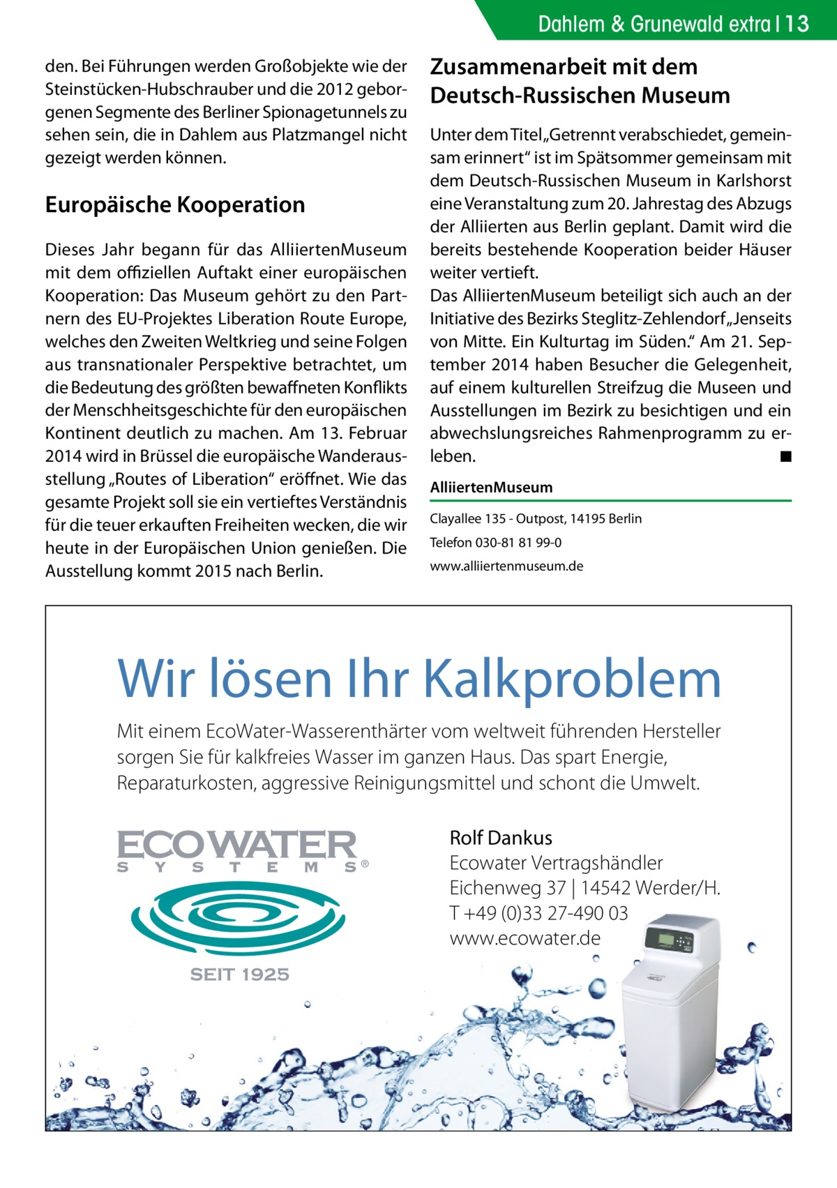 Dahlem & Grunewald extra 13 den. Bei Führungen werden Großobjekte wie der Steinstücken-Hubschrauber und die 2012 geborgenen Segmente des Berliner Spionagetunnels zu sehen sein, die in Dahlem aus Platzmangel nicht gezeigt werden können.  Europäische Kooperation Dieses Jahr begann für das AlliiertenMuseum mit dem offiziellen Auftakt einer europäischen Kooperation: Das Museum gehört zu den Partnern des EU-Projektes Liberation Route Europe, welches den Zweiten Weltkrieg und seine Folgen aus transnationaler Perspektive betrachtet, um die Bedeutung des größten bewaffneten Konflikts der Menschheitsgeschichte für den europäischen Kontinent deutlich zu machen. Am 13. Februar 2014 wird in Brüssel die europäische Wanderausstellung „Routes of Liberation“ eröffnet. Wie das gesamte Projekt soll sie ein vertieftes Verständnis für die teuer erkauften Freiheiten wecken, die wir heute in der Europäischen Union genießen. Die Ausstellung kommt 2015 nach Berlin.  Zusammenarbeit mit dem Deutsch-Russischen Museum Unter dem Titel „Getrennt verabschiedet, gemeinsam erinnert“ ist im Spätsommer gemeinsam mit dem Deutsch-Russischen Museum in Karlshorst eine Veranstaltung zum 20. Jahrestag des Abzugs der Alliierten aus Berlin geplant. Damit wird die bereits bestehende Kooperation beider Häuser weiter vertieft. Das AlliiertenMuseum beteiligt sich auch an der Initiative des Bezirks Steglitz-Zehlendorf „Jenseits von Mitte. Ein Kulturtag im Süden.“ Am 21. September 2014 haben Besucher die Gelegenheit, auf einem kulturellen Streifzug die Museen und Ausstellungen im Bezirk zu besichtigen und ein abwechslungsreiches Rahmenprogramm zu erleben. � ◾ AlliiertenMuseum Clayallee 135 - Outpost, 14195 Berlin Telefon 030-81 81 99-0 www.alliiertenmuseum.de  Wir lösen Ihr Kalkproblem Mit einem EcoWater-Wasserenthärter vom weltweit führenden Hersteller sorgen Sie für kalkfreies Wasser im ganzen Haus. Das spart Energie, Reparaturkosten, aggressive Reinigungsmittel und schont die Umwelt. Rolf Dankus Ecowater Vertragshändler Eichenweg 37 | 14542 Werder/H. T +49 (0)33 27-490 03 www.ecowater.de