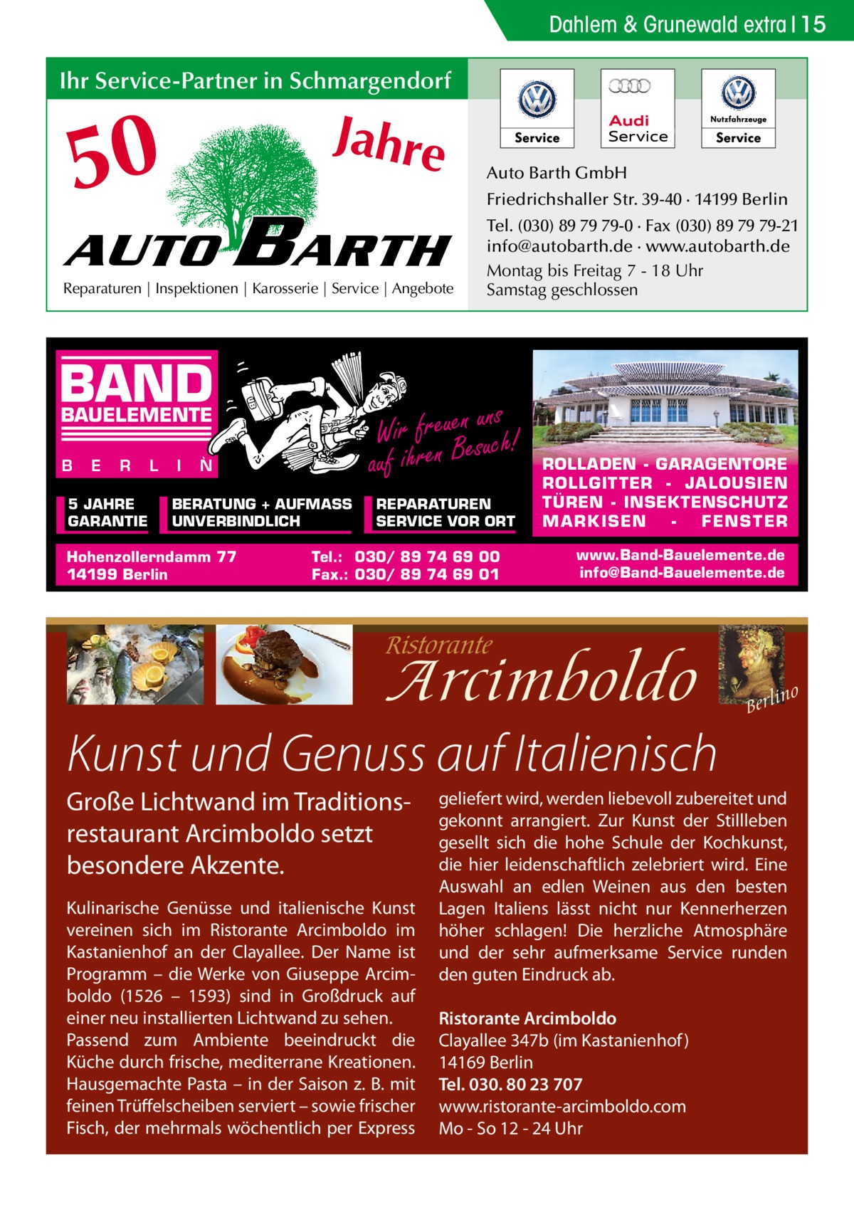 Dahlem & Grunewald extra 15  Ihr Service-Partner in Schmargendorf  50  Jahre  AUTO  BARTH  Reparaturen | Inspektionen | Karosserie | Service | Angebote  BAND E  R  5 JAHRE GARANTIE  L  I  N  BERATUNG + AUFMASS UNVERBINDLICH  Hohenzollerndamm 77 14199 Berlin  Friedrichshaller Str. 39-40 · 14199 Berlin Tel. (030) 89 79 79-0 · Fax (030) 89 79 79-21 info@autobarth.de · www.autobarth.de Montag bis Freitag 7 - 18 Uhr Samstag geschlossen  ns Wir freuenesuuch! auf ihren B  BAUELEMENTE B  Auto Barth GmbH  REPARATUREN SERVICE VOR ORT  Tel.: 030/ 89 74 69 00 Fax.: 030/ 89 74 69 01  ROLLADEN - GARAGENTORE ROLLGITTER - JALOUSIEN TÜREN - INSEKTENSCHUTZ M A RK ISEN FENS T ER www.Band-Bauelemente.de info@Band-Bauelemente.de  Kunst und Genuss auf Italienisch Große Lichtwand im Traditionsrestaurant Arcimboldo setzt besondere Akzente. Kulinarische Genüsse und italienische Kunst vereinen sich im Ristorante Arcimboldo im Kastanienhof an der Clayallee. Der Name ist Programm – die Werke von Giuseppe Arcimboldo (1526 – 1593) sind in Großdruck auf einer neu installierten Lichtwand zu sehen. Passend zum Ambiente beeindruckt die Küche durch frische, mediterrane Kreationen. Hausgemachte Pasta – in der Saison z. B. mit feinen Trüffelscheiben serviert – sowie frischer Fisch, der mehrmals wöchentlich per Express  geliefert wird, werden liebevoll zubereitet und gekonnt arrangiert. Zur Kunst der Stillleben gesellt sich die hohe Schule der Kochkunst, die hier leidenschaftlich zelebriert wird. Eine Auswahl an edlen Weinen aus den besten Lagen Italiens lässt nicht nur Kennerherzen höher schlagen! Die herzliche Atmosphäre und der sehr aufmerksame Service runden den guten Eindruck ab. Ristorante Arcimboldo Clayallee 347b (im Kastanienhof ) 14169 Berlin Tel. 030. 80 23 707 www.ristorante-arcimboldo.com Mo - So 12 - 24 Uhr