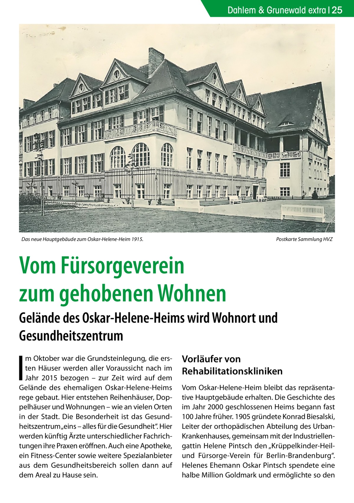 Dahlem & Grunewald extra 25  Das neue Hauptgebäude zum Oskar-Helene-Heim 1915.�  Postkarte Sammlung HVZ  Vom Fürsorgeverein zum gehobenen Wohnen Gelände des Oskar-Helene-Heims wird Wohnort und Gesundheitszentrum  I  m Oktober war die Grundsteinlegung, die ersten Häuser werden aller Voraussicht nach im Jahr 2015 bezogen – zur Zeit wird auf dem Gelände des ehemaligen Oskar-Helene-Heims rege gebaut. Hier entstehen Reihenhäuser, Doppelhäuser und Wohnungen – wie an vielen Orten in der Stadt. Die Besonderheit ist das Gesundheitszentrum „eins – alles für die Gesundheit“. Hier werden künftig Ärzte unterschiedlicher Fachrichtungen ihre Praxen eröffnen. Auch eine Apotheke, ein Fitness-Center sowie weitere Spezialanbieter aus dem Gesundheitsbereich sollen dann auf dem Areal zu Hause sein.  Vorläufer von Rehabilitationskliniken Vom Oskar-Helene-Heim bleibt das repräsentative Hauptgebäude erhalten. Die Geschichte des im Jahr 2000 geschlossenen Heims begann fast 100 Jahre früher. 1905 gründete Konrad Biesalski, Leiter der orthopädischen Abteilung des UrbanKrankenhauses, gemeinsam mit der Industriellengattin Helene Pintsch den „Krüppelkinder-Heilund Fürsorge-Verein für Berlin-Brandenburg“. Helenes Ehemann Oskar Pintsch spendete eine halbe Million Goldmark und ermöglichte so den