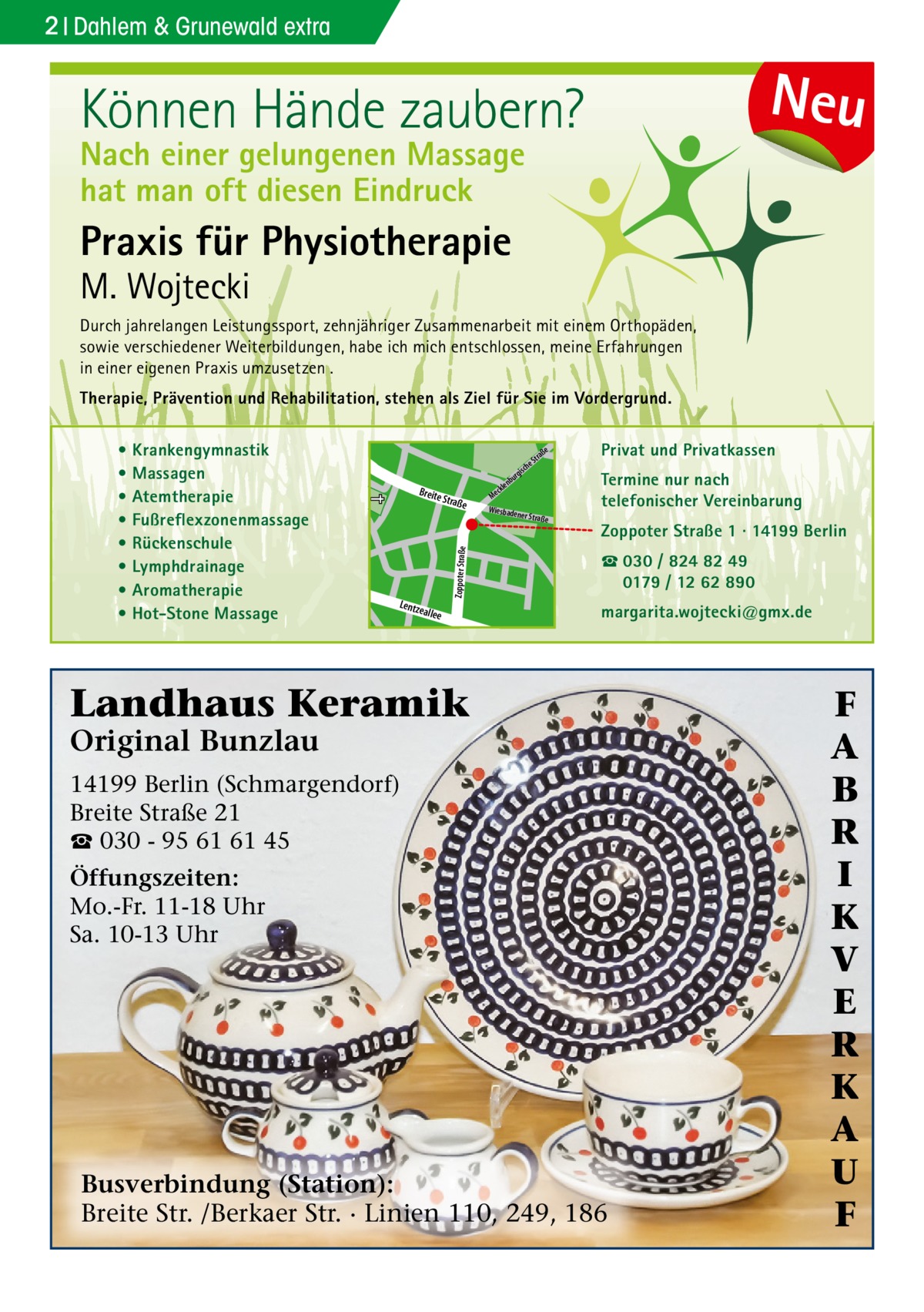 2 Dahlem & Grunewald extra  Neu  Können Hände zaubern? Nach einer gelungenen Massage hat man oft diesen Eindruck  Praxis für Physiotherapie  M. Wojtecki  Durch jahrelangen Leistungssport, zehnjähriger Zusammenarbeit mit einem Orthopäden, sowie verschiedener Weiterbildungen, habe ich mich entschlossen, meine Erfahrungen in einer eigenen Praxis umzusetzen . Therapie, Prävention und Rehabilitation, stehen als Ziel für Sie im Vordergrund. Privat und Privatkassen  e  che  s rgi  Straß  e  Doberan  Zoppoter Straße  e  Zoppoter Straße 1 · 14199 Berlin ☎ 030 / 824 82 49 0179 / 12 62 890 r rge  nbu  allee  Termine nur nach telefonischer Vereinbarung  ner Straß  Dille  Lentz e  e ckl Me Wiesbade  aß Str  Sodener Str.  Kirch  str.  Breite  u nb  er  • Krankengymnastik • Massagen • Atemtherapie • Fußreflexzonenmassage • Rückenschule • Lymphdrainage • Aromatherapie • Hot-Stone Massage  margarita.wojtecki@gmx.de  Str.  ll kia  iels  b Pod ee  Landhaus Keramik Original Bunzlau  14199 Berlin (Schmargendorf) Breite Straße 21 ☎ 030 - 95 61 61 45 Öffungszeiten: Mo.-Fr. 11-18 Uhr Sa. 10-13 Uhr  Busverbindung (Station): Breite Str. /Berkaer Str. · Linien 110, 249, 186  F A B R I K V E R K A U F