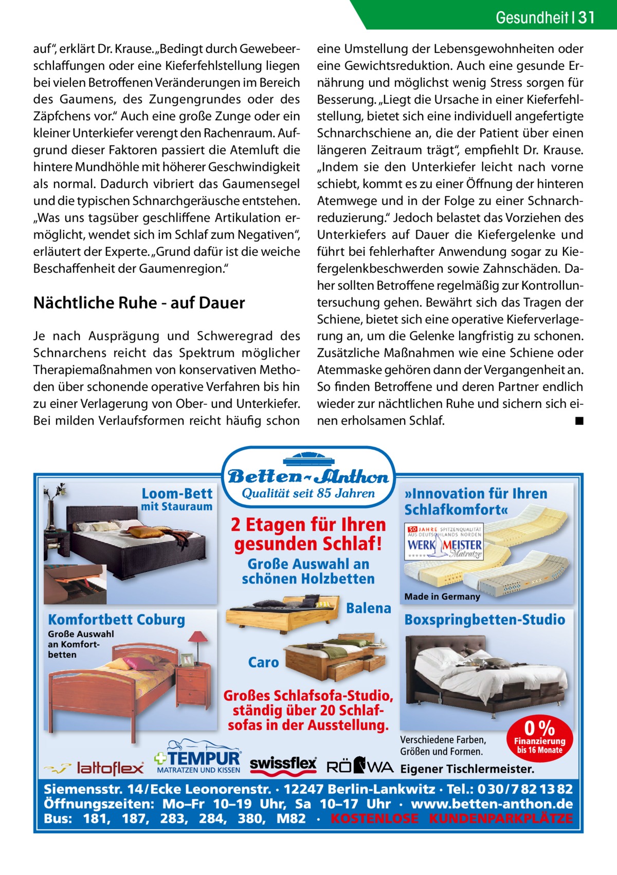 Gesundheit 31 auf“, erklärt Dr. Krause. „Bedingt durch Gewebeerschlaffungen oder eine Kieferfehlstellung liegen bei vielen Betroffenen Veränderungen im Bereich des Gaumens, des Zungengrundes oder des Zäpfchens vor.“ Auch eine große Zunge oder ein kleiner Unterkiefer verengt den Rachenraum. Aufgrund dieser Faktoren passiert die Atemluft die hintere Mundhöhle mit höherer Geschwindigkeit als normal. Dadurch vibriert das Gaumensegel und die typischen Schnarchgeräusche entstehen. „Was uns tagsüber geschliffene Artikulation ermöglicht, wendet sich im Schlaf zum Negativen“, erläutert der Experte. „Grund dafür ist die weiche Beschaffenheit der Gaumenregion.“  Nächtliche Ruhe - auf Dauer Je nach Ausprägung und Schweregrad des Schnarchens reicht das Spektrum möglicher Therapiemaßnahmen von konservativen Methoden über schonende operative Verfahren bis hin zu einer Verlagerung von Ober- und Unterkiefer. Bei milden Verlaufsformen reicht häufig schon  eine Umstellung der Lebensgewohnheiten oder eine Gewichtsreduktion. Auch eine gesunde Ernährung und möglichst wenig Stress sorgen für Besserung. „Liegt die Ursache in einer Kieferfehlstellung, bietet sich eine individuell angefertigte Schnarchschiene an, die der Patient über einen längeren Zeitraum trägt“, empfiehlt Dr. Krause. „Indem sie den Unterkiefer leicht nach vorne schiebt, kommt es zu einer Öffnung der hinteren Atemwege und in der Folge zu einer Schnarchreduzierung.“ Jedoch belastet das Vorziehen des Unterkiefers auf Dauer die Kiefergelenke und führt bei fehlerhafter Anwendung sogar zu Kiefergelenkbeschwerden sowie Zahnschäden. Daher sollten Betroffene regelmäßig zur Kontrolluntersuchung gehen. Bewährt sich das Tragen der Schiene, bietet sich eine operative Kieferverlagerung an, um die Gelenke langfristig zu schonen. Zusätzliche Maßnahmen wie eine Schiene oder Atemmaske gehören dann der Vergangenheit an. So finden Betroffene und deren Partner endlich wieder zur nächtlichen Ruhe und sichern sich einen erholsamen Schlaf. � ◾
