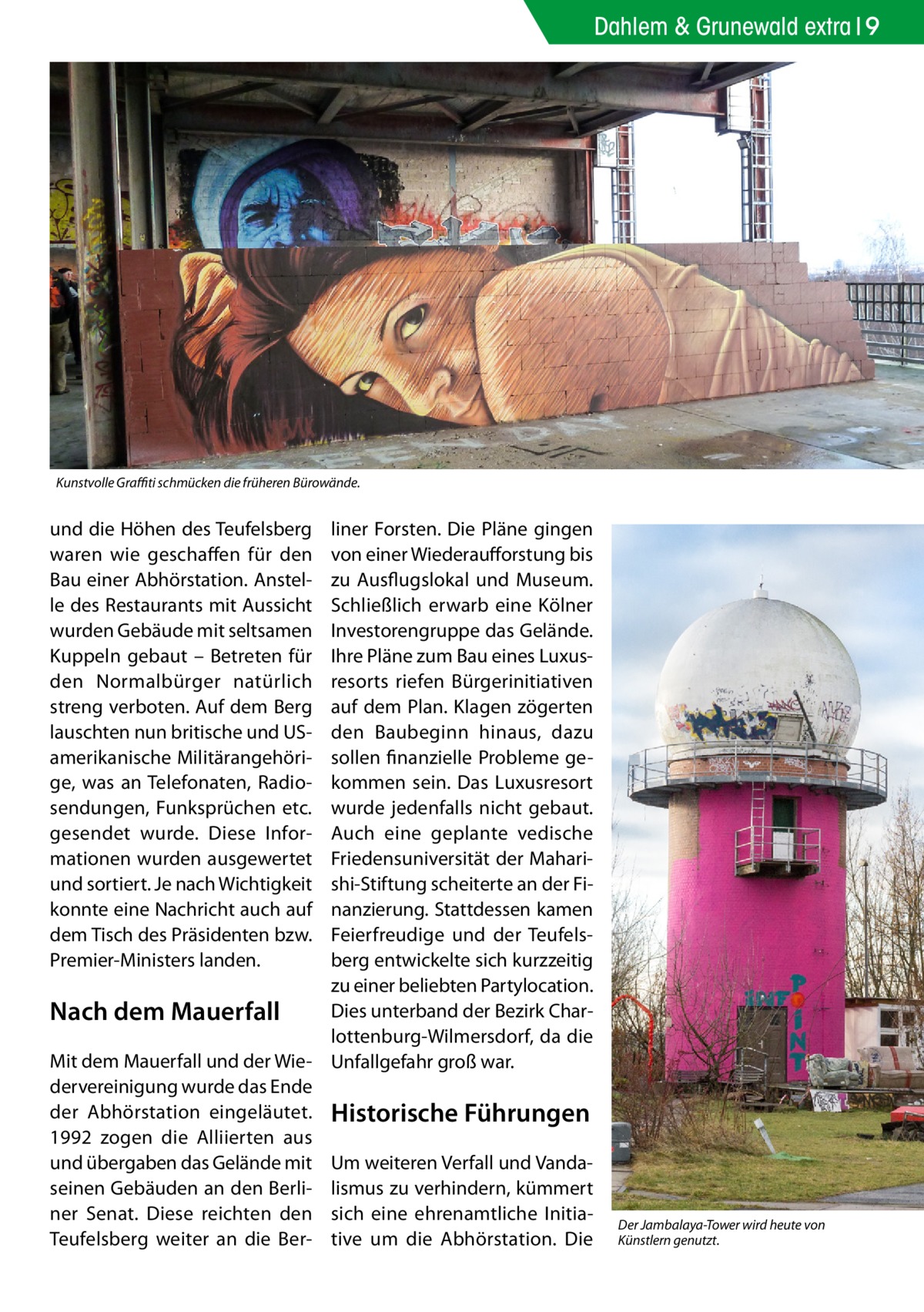 Dahlem & Grunewald extra 9  Kunstvolle Graffiti schmücken die früheren Bürowände.  und die Höhen des Teufelsberg waren wie geschaffen für den Bau einer Abhörstation. Anstelle des Restaurants mit Aussicht wurden Gebäude mit seltsamen Kuppeln gebaut – Betreten für den Normalbürger natürlich streng verboten. Auf dem Berg lauschten nun britische und USamerikanische Militärangehörige, was an Telefonaten, Radiosendungen, Funksprüchen etc. gesendet wurde. Diese Informationen wurden ausgewertet und sortiert. Je nach Wichtigkeit konnte eine Nachricht auch auf dem Tisch des Präsidenten bzw. Premier-Ministers landen.  liner Forsten. Die Pläne gingen von einer Wiederaufforstung bis zu Ausflugslokal und Museum. Schließlich erwarb eine Kölner Investorengruppe das Gelände. Ihre Pläne zum Bau eines Luxusresorts riefen Bürgerinitiativen auf dem Plan. Klagen zögerten den Baubeginn hinaus, dazu sollen finanzielle Probleme gekommen sein. Das Luxusresort wurde jedenfalls nicht gebaut. Auch eine geplante vedische Friedensuniversität der Maharishi-Stiftung scheiterte an der Finanzierung. Stattdessen kamen Feierfreudige und der Teufelsberg entwickelte sich kurzzeitig zu einer beliebten Partylocation. Dies unterband der Bezirk CharNach dem Mauerfall lottenburg-Wilmersdorf, da die Mit dem Mauerfall und der Wie- Unfallgefahr groß war. dervereinigung wurde das Ende der Abhörstation eingeläutet. Historische Führungen 1992 zogen die Alliierten aus und übergaben das Gelände mit Um weiteren Verfall und Vandaseinen Gebäuden an den Berli- lismus zu verhindern, kümmert ner Senat. Diese reichten den sich eine ehrenamtliche InitiaTeufelsberg weiter an die Ber- tive um die Abhörstation. Die  Der Jambalaya-Tower wird heute von Künstlern genutzt.