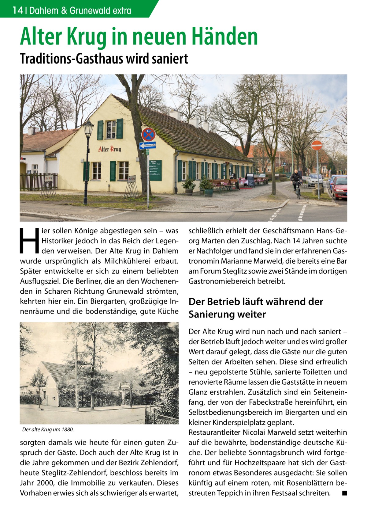 14 Dahlem & Grunewald extra  Alter Krug in neuen Händen Traditions-Gasthaus wird saniert  H  ier sollen Könige abgestiegen sein – was Historiker jedoch in das Reich der Legenden verweisen. Der Alte Krug in Dahlem wurde ursprünglich als Milchkühlerei erbaut. Später entwickelte er sich zu einem beliebten Ausflugsziel. Die Berliner, die an den Wochenenden in Scharen Richtung Grunewald strömten, kehrten hier ein. Ein Biergarten, großzügige Innenräume und die bodenständige, gute Küche  Der alte Krug um 1880.  sorgten damals wie heute für einen guten Zuspruch der Gäste. Doch auch der Alte Krug ist in die Jahre gekommen und der Bezirk Zehlendorf, heute Steglitz-Zehlendorf, beschloss bereits im Jahr 2000, die Immobilie zu verkaufen. Dieses Vorhaben erwies sich als schwieriger als erwartet,  schließlich erhielt der Geschäftsmann Hans-Georg Marten den Zuschlag. Nach 14 Jahren suchte er Nachfolger und fand sie in der erfahrenen Gastronomin Marianne Marweld, die bereits eine Bar am Forum Steglitz sowie zwei Stände im dortigen Gastronomiebereich betreibt.  Der Betrieb läuft während der Sanierung weiter Der Alte Krug wird nun nach und nach saniert – der Betrieb läuft jedoch weiter und es wird großer Wert darauf gelegt, dass die Gäste nur die guten Seiten der Arbeiten sehen. Diese sind erfreulich – neu gepolsterte Stühle, sanierte Toiletten und renovierte Räume lassen die Gaststätte in neuem Glanz erstrahlen. Zusätzlich sind ein Seiteneinfang, der von der Fabeckstraße hereinführt, ein Selbstbedienungsbereich im Biergarten und ein kleiner Kinderspielplatz geplant. Restaurantleiter Nicolai Marweld setzt weiterhin auf die bewährte, bodenständige deutsche Küche. Der beliebte Sonntagsbrunch wird fortgeführt und für Hochzeitspaare hat sich der Gastronom etwas Besonderes ausgedacht: Sie sollen künftig auf einem roten, mit Rosenblättern bestreuten Teppich in ihren Festsaal schreiten. � ◾