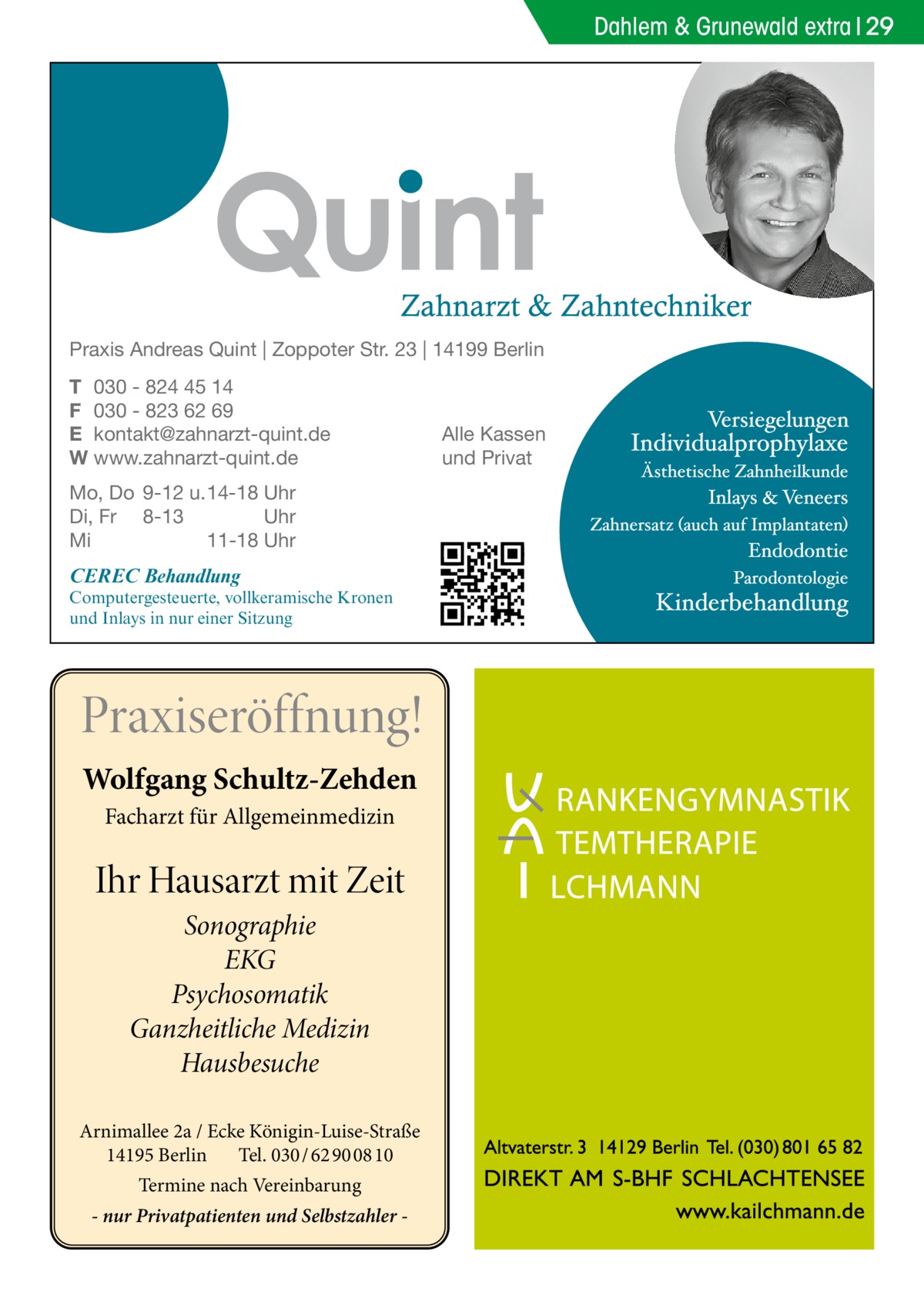 Dahlem & Grunewald extra 29  Praxis Andreas Quint | Zoppoter Str. 23 | 14199 Berlin T 030 - 824 45 14 F 030 - 823 62 69 E kontakt@zahnarzt-quint.de W www.zahnarzt-quint.de Mo, Do 9-12 u. 14-18 Uhr Di, Fr 8-13 Uhr Mi 11-18 Uhr  CEREC Behandlung  Computergesteuerte, vollkeramische Kronen und Inlays in nur einer Sitzung  Praxiseröffnung! Wolfgang Schultz-Zehden Facharzt für Allgemeinmedizin  Ihr Hausarzt mit Zeit Sonographie EKG Psychosomatik Ganzheitliche Medizin Hausbesuche Arnimallee 2a / Ecke Königin-Luise-Straße 14195 Berlin Tel. 030 / 62 90 08 10 Termine nach Vereinbarung - nur Privatpatienten und Selbstzahler  Alle Kassen und Privat