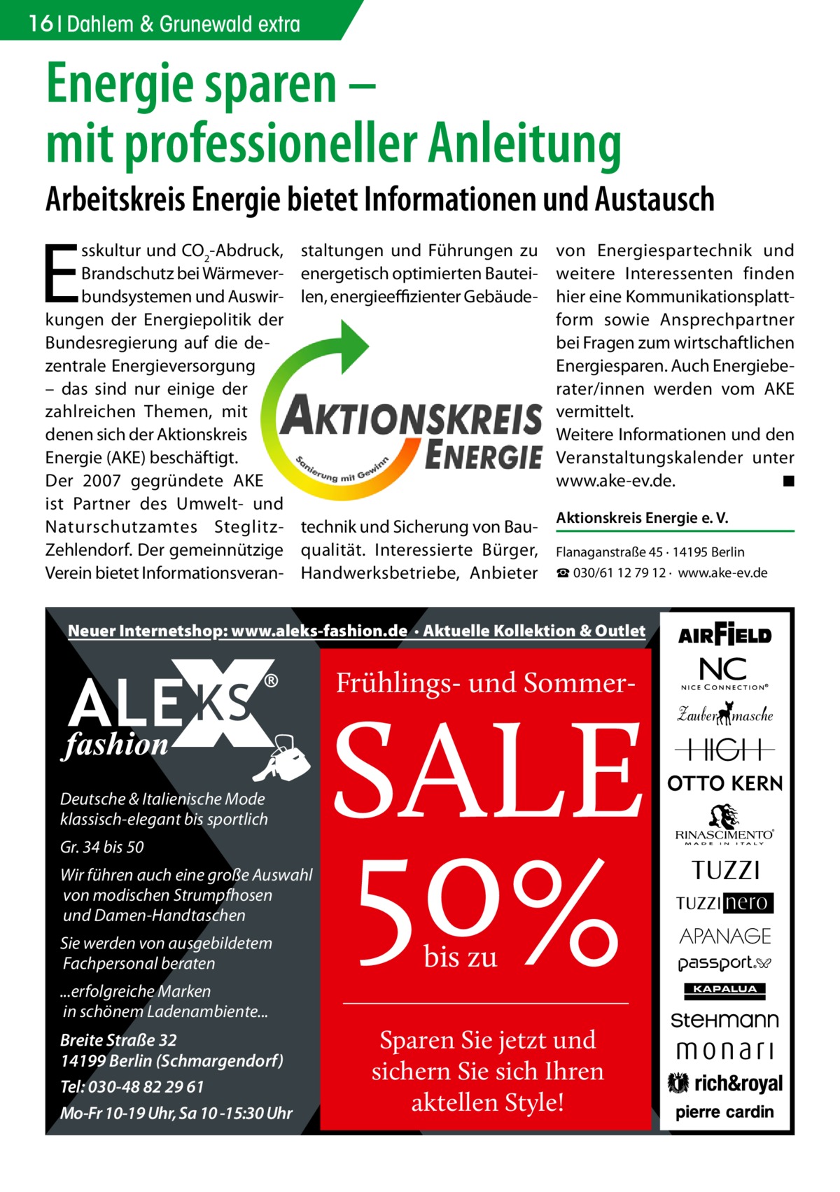 16 Dahlem & Grunewald extra  Energie sparen – mit professioneller Anleitung  Arbeitskreis Energie bietet Informationen und Austausch  E  sskultur und CO2-Abdruck, Brandschutz bei Wärmeverbundsystemen und Auswirkungen der Energiepolitik der Bundesregierung auf die dezentrale Energieversorgung – das sind nur einige der zahlreichen Themen, mit denen sich der Aktionskreis Energie (AKE) beschäftigt. Der 2007 gegründete AKE ist Partner des Umwelt- und Naturschutzamtes SteglitzZehlendorf. Der gemeinnützige Verein bietet Informationsveran staltungen und Führungen zu energetisch optimierten Bauteilen, energieeffizienter Gebäude technik und Sicherung von Bauqualität. Interessierte Bürger, Handwerksbetriebe, Anbieter  von Energiespartechnik und weitere Interessenten finden hier eine Kommunikationsplattform sowie Ansprechpartner bei Fragen zum wirtschaftlichen Energiesparen. Auch Energieberater/innen werden vom AKE vermittelt. Weitere Informationen und den Veranstaltungskalender unter www.ake-ev.de. � ◾ Aktionskreis Energie e. V. Flanaganstraße 45 · 14195 Berlin ☎ 030/61 12 79 12 · www.ake-ev.de  Neuer Internetshop: www.aleks-fashion.de · Aktuelle Kollektion & Outlet  Frühlings- und Sommer Deutsche & Italienische Mode klassisch-elegant bis sportlich Gr. 34 bis 50 Wir führen auch eine große Auswahl von modischen Strumpfhosen und Damen-Handtaschen Sie werden von ausgebildetem Fachpersonal beraten ...erfolgreiche Marken in schönem Ladenambiente...  Breite Straße 32 14199 Berlin (Schmargendorf) Tel: 030-48 82 29 61 Mo-Fr 10-19 Uhr, Sa 10 -15:30 Uhr  SALE  50% bis zu  Sparen Sie jetzt und sichern Sie sich Ihren aktellen Style!  KAPALUA