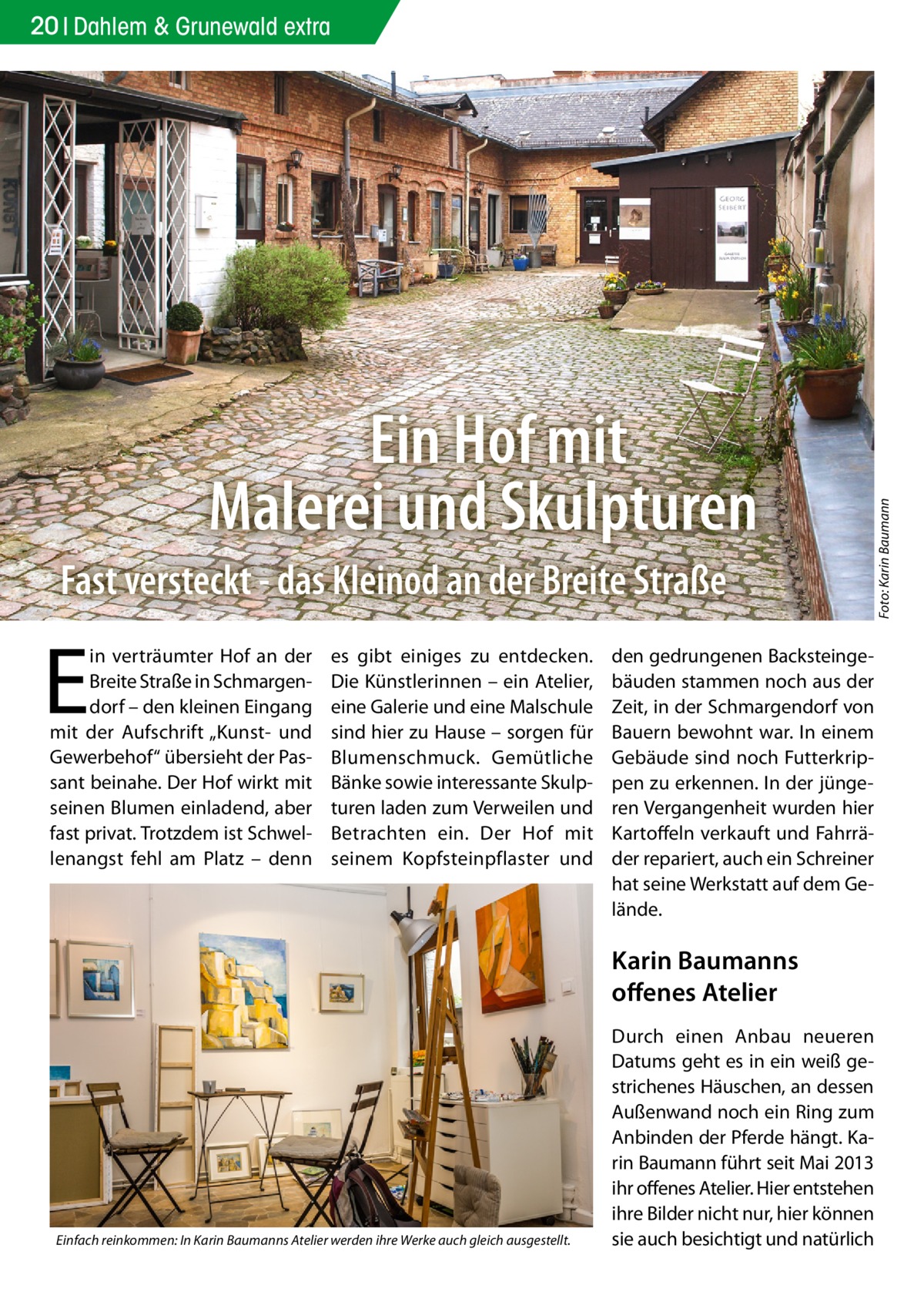 Ein Hof mit Malerei und Skulpturen Fast versteckt - das Kleinod an der Breite Straße  E  in verträumter Hof an der Breite Straße in Schmargendorf – den kleinen Eingang mit der Aufschrift „Kunst- und Gewerbehof“ übersieht der Passant beinahe. Der Hof wirkt mit seinen Blumen einladend, aber fast privat. Trotzdem ist Schwellenangst fehl am Platz – denn  es gibt einiges zu entdecken. Die Künstlerinnen – ein Atelier, eine Galerie und eine Malschule sind hier zu Hause – sorgen für Blumenschmuck. Gemütliche Bänke sowie interessante Skulpturen laden zum Verweilen und Betrachten ein. Der Hof mit seinem Kopfsteinpflaster und  den gedrungenen Backsteingebäuden stammen noch aus der Zeit, in der Schmargendorf von Bauern bewohnt war. In einem Gebäude sind noch Futterkrippen zu erkennen. In der jüngeren Vergangenheit wurden hier Kartoffeln verkauft und Fahrräder repariert, auch ein Schreiner hat seine Werkstatt auf dem Gelände.  Karin Baumanns offenes Atelier  Einfach reinkommen: In Karin Baumanns Atelier werden ihre Werke auch gleich ausgestellt.  Durch einen Anbau neueren Datums geht es in ein weiß gestrichenes Häuschen, an dessen Außenwand noch ein Ring zum Anbinden der Pferde hängt. Karin Baumann führt seit Mai 2013 ihr offenes Atelier. Hier entstehen ihre Bilder nicht nur, hier können sie auch besichtigt und natürlich  Foto: Karin Baumann  20 Dahlem & Grunewald extra