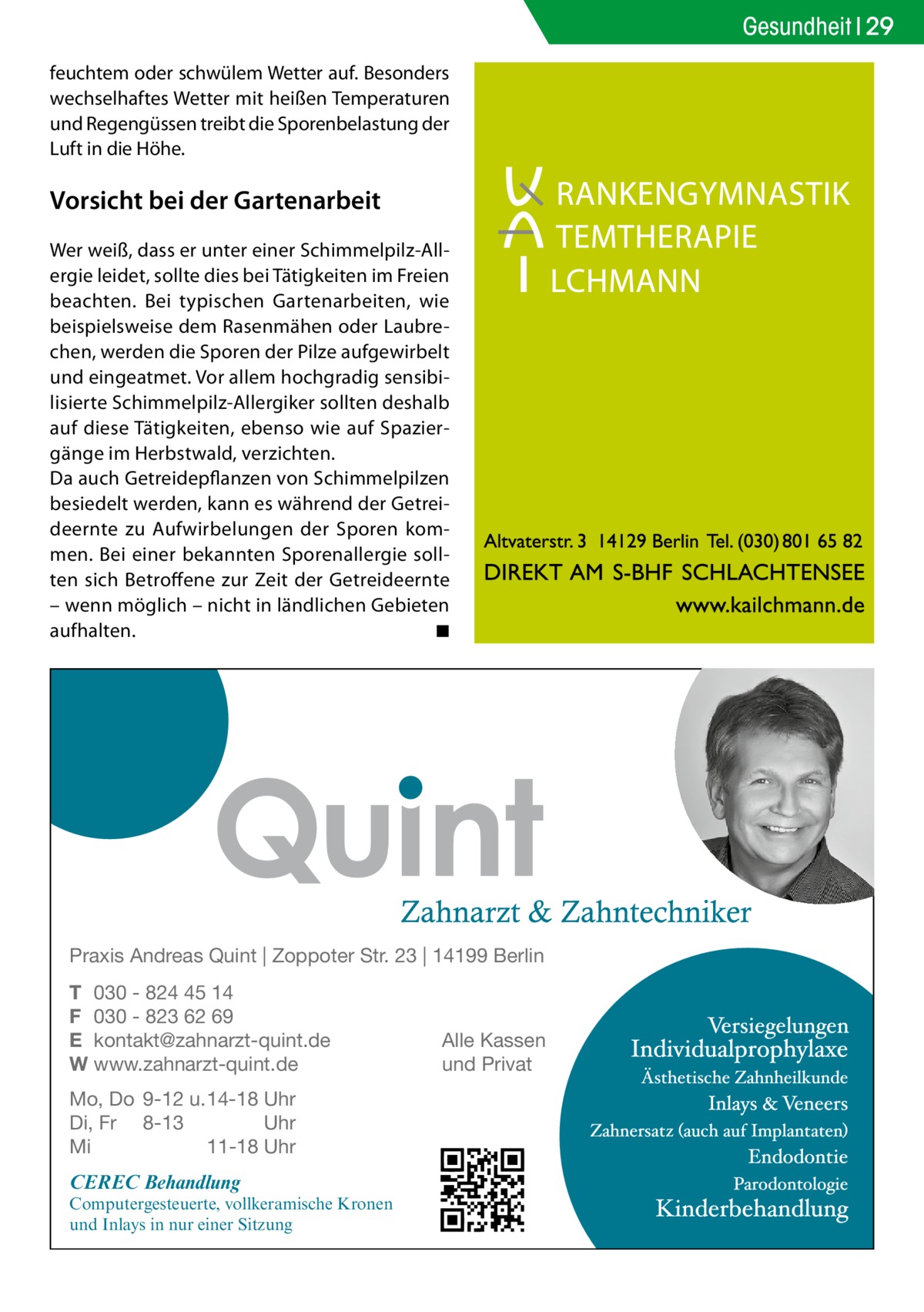 Gesundheit 29 feuchtem oder schwülem Wetter auf. Besonders wechselhaftes Wetter mit heißen Temperaturen und Regengüssen treibt die Sporenbelastung der Luft in die Höhe.  Vorsicht bei der Gartenarbeit Wer weiß, dass er unter einer Schimmelpilz-Allergie leidet, sollte dies bei Tätigkeiten im Freien beachten. Bei typischen Gartenarbeiten, wie beispielsweise dem Rasenmähen oder Laubrechen, werden die Sporen der Pilze aufgewirbelt und eingeatmet. Vor allem hochgradig sensibilisierte Schimmelpilz-Allergiker sollten deshalb auf diese Tätigkeiten, ebenso wie auf Spaziergänge im Herbstwald, verzichten. Da auch Getreidepflanzen von Schimmelpilzen besiedelt werden, kann es während der Getreideernte zu Aufwirbelungen der Sporen kommen. Bei einer bekannten Sporenallergie sollten sich Betroffene zur Zeit der Getreideernte – wenn möglich – nicht in ländlichen Gebieten aufhalten. � ◾  Praxis Andreas Quint | Zoppoter Str. 23 | 14199 Berlin T 030 - 824 45 14 F 030 - 823 62 69 E kontakt@zahnarzt-quint.de W www.zahnarzt-quint.de Mo, Do 9-12 u. 14-18 Uhr Di, Fr 8-13 Uhr Mi 11-18 Uhr  CEREC Behandlung  Computergesteuerte, vollkeramische Kronen und Inlays in nur einer Sitzung  Alle Kassen und Privat