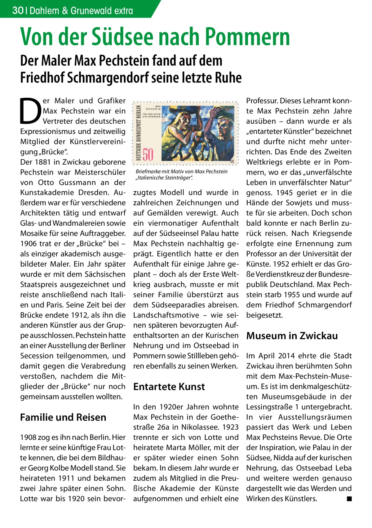 30 Dahlem & Grunewald extra  Von der Südsee nach Pommern Der Maler Max Pechstein fand auf dem Friedhof Schmargendorf seine letzte Ruhe  D  er Maler und Grafiker Max Pechstein war ein Vertreter des deutschen Expressionismus und zeitweilig Mitglied der Künstlervereinigung „Brücke“. Der 1881 in Zwickau geborene Pechstein war Meisterschüler von Otto Gussmann an der Kunstakademie Dresden. Außerdem war er für verschiedene Architekten tätig und entwarf Glas- und Wandmalereien sowie Mosaike für seine Auftraggeber. 1906 trat er der „Brücke“ bei – als einziger akademisch ausgebildeter Maler. Ein Jahr später wurde er mit dem Sächsischen Staatspreis ausgezeichnet und reiste anschließend nach Italien und Paris. Seine Zeit bei der Brücke endete 1912, als ihn die anderen Künstler aus der Gruppe ausschlossen. Pechstein hatte an einer Ausstellung der Berliner Secession teilgenommen, und damit gegen die Verabredung verstoßen, nachdem die Mitglieder der „Brücke“ nur noch gemeinsam ausstellen wollten.  Familie und Reisen 1908 zog es ihn nach Berlin. Hier lernte er seine künftige Frau Lotte kennen, die bei dem Bildhauer Georg Kolbe Modell stand. Sie heirateten 1911 und bekamen zwei Jahre später einen Sohn. Lotte war bis 1920 sein bevor Briefmarke mit Motiv von Max Pechstein „Italienische Steinträger“.  Professur. Dieses Lehramt konnte Max Pechstein zehn Jahre ausüben – dann wurde er als „entarteter Künstler“ bezeichnet und durfte nicht mehr unterrichten. Das Ende des Zweiten Weltkriegs erlebte er in Pommern, wo er das „unverfälschte Leben in unverfälschter Natur“ genoss. 1945 geriet er in die Hände der Sowjets und musste für sie arbeiten. Doch schon bald konnte er nach Berlin zurück reisen. Nach Kriegsende erfolgte eine Ernennung zum Professor an der Universität der Künste. 1952 erhielt er das Große Verdienstkreuz der Bundesrepublik Deutschland. Max Pechstein starb 1955 und wurde auf dem Friedhof Schmargendorf beigesetzt.  zugtes Modell und wurde in zahlreichen Zeichnungen und auf Gemälden verewigt. Auch ein viermonatiger Aufenthalt auf der Südseeinsel Palau hatte Max Pechstein nachhaltig geprägt. Eigentlich hatte er den Aufenthalt für einige Jahre geplant – doch als der Erste Weltkrieg ausbrach, musste er mit seiner Familie überstürzt aus dem Südseeparadies abreisen. Landschaftsmotive – wie seinen späteren bevorzugten Aufenthaltsorten an der Kurischen Museum in Zwickau Nehrung und im Ostseebad in Pommern sowie Stillleben gehö- Im April 2014 ehrte die Stadt ren ebenfalls zu seinen Werken. Zwickau ihren berühmten Sohn mit dem Max-Pechstein-Museum. Es ist im denkmalgeschützEntartete Kunst ten Museumsgebäude in der In den 1920er Jahren wohnte Lessingstraße 1 untergebracht. Max Pechstein in der Goethe- In vier Ausstellungsräumen straße 26a in Nikolassee. 1923 passiert das Werk und Leben trennte er sich von Lotte und Max Pechsteins Revue. Die Orte heiratete Marta Möller, mit der der Inspiration, wie Palau in der er später wieder einen Sohn Südsee, Nidda auf der kurischen bekam. In diesem Jahr wurde er Nehrung, das Ostseebad Leba zudem als Mitglied in die Preu- und weitere werden genauso ßische Akademie der Künste dargestellt wie das Werden und aufgenommen und erhielt eine Wirken des Künstlers. � ◾