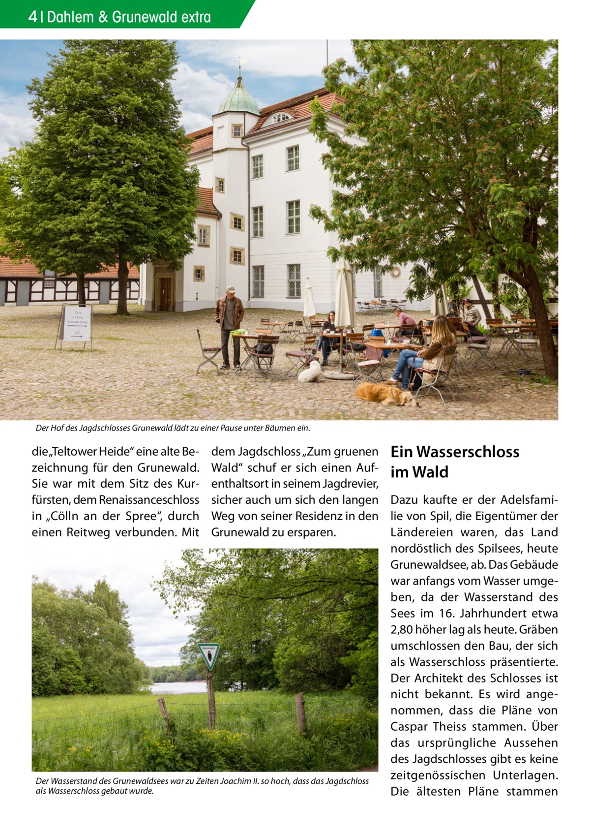 4 Dahlem & Grunewald extra  Der Hof des Jagdschlosses Grunewald lädt zu einer Pause unter Bäumen ein.  dem Jagdschloss „Zum gruenen Ein Wasserschloss Wald“ schuf er sich einen Auf- im Wald enthaltsort in seinem Jagdrevier, sicher auch um sich den langen Dazu kaufte er der AdelsfamiWeg von seiner Residenz in den lie von Spil, die Eigentümer der Ländereien waren, das Land Grunewald zu ersparen. nordöstlich des Spilsees, heute Grunewaldsee, ab. Das Gebäude war anfangs vom Wasser umgeben, da der Wasserstand des Sees im 16. Jahrhundert etwa 2,80 höher lag als heute. Gräben umschlossen den Bau, der sich als Wasserschloss präsentierte. Der Architekt des Schlosses ist nicht bekannt. Es wird angenommen, dass die Pläne von Caspar Theiss stammen. Über das ursprüngliche Aussehen des Jagdschlosses gibt es keine zeitgenössischen Unterlagen. Der Wasserstand des Grunewaldsees war zu Zeiten Joachim II. so hoch, dass das Jagdschloss als Wasserschloss gebaut wurde. Die ältesten Pläne stammen  die „Teltower Heide“ eine alte Bezeichnung für den Grunewald. Sie war mit dem Sitz des Kurfürsten, dem Renaissanceschloss in „Cölln an der Spree“, durch einen Reitweg verbunden. Mit