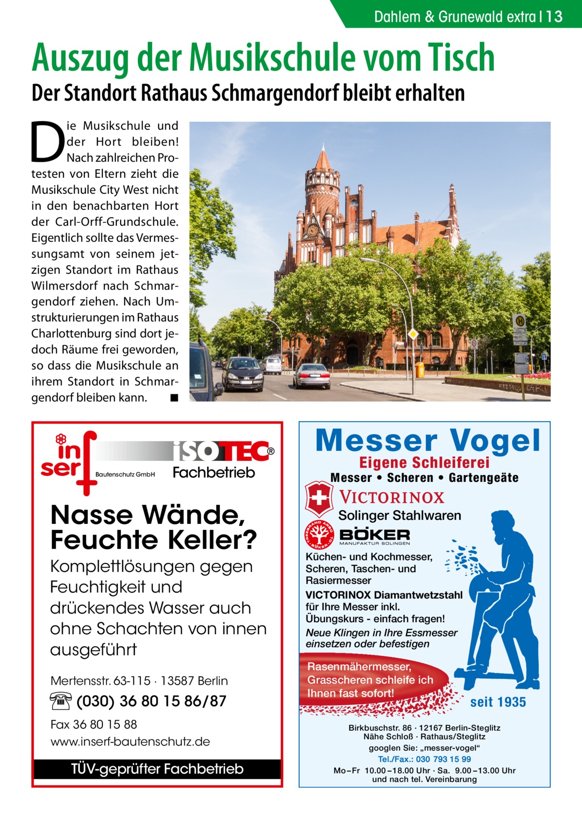 Dahlem & Grunewald extra 13  Auszug der Musikschule vom Tisch Der Standort Rathaus Schmargendorf bleibt erhalten  D  ie Musikschule und der Hort bleiben! Nach zahlreichen Protesten von Eltern zieht die Musikschule City West nicht in den benachbarten Hort der Carl-Orff-Grundschule. Eigentlich sollte das Vermessungsamt von seinem jetzigen Standort im Rathaus Wilmersdorf nach Schmargendorf ziehen. Nach Umstrukturierungen im Rathaus Charlottenburg sind dort jedoch Räume frei geworden, so dass die Musikschule an ihrem Standort in Schmargendorf bleiben kann. � ◾  Messer Vogel Bautenschutz GmbH  Fachbetrieb  Nasse Wände, Feuchte Keller? Komplettlösungen gegen Feuchtigkeit und drückendes Wasser auch ohne Schachten von innen ausgeführt Mertensstr. 63-115 · 13587 Berlin  (030) 36 80 15 86/87 Fax 36 80 15 88 www.inserf-bautenschutz.de  TÜV-geprüfter Fachbetrieb  Eigene Schleiferei  Messer • Scheren • Gartengeäte  Solinger Stahlwaren Küchen- und Kochmesser, Scheren, Taschen- und Rasiermesser VICTORINOX Diamantwetzstahl für Ihre Messer inkl. Übungskurs - einfach fragen! Neue Klingen in Ihre Essmesser einsetzen oder befestigen  Rasenmähermesser, Grasscheren schleife ich Ihnen fast sofort!  seit 1935  Birkbuschstr. 86 · 12167 Berlin-Steglitz Nähe Schloß · Rathaus/Steglitz googlen Sie: „messer-vogel“ Tel./Fax.: 030 793 15 99 Mo – Fr 10.00 – 18.00 Uhr · Sa. 9.00 – 13.00 Uhr und nach tel. Vereinbarung