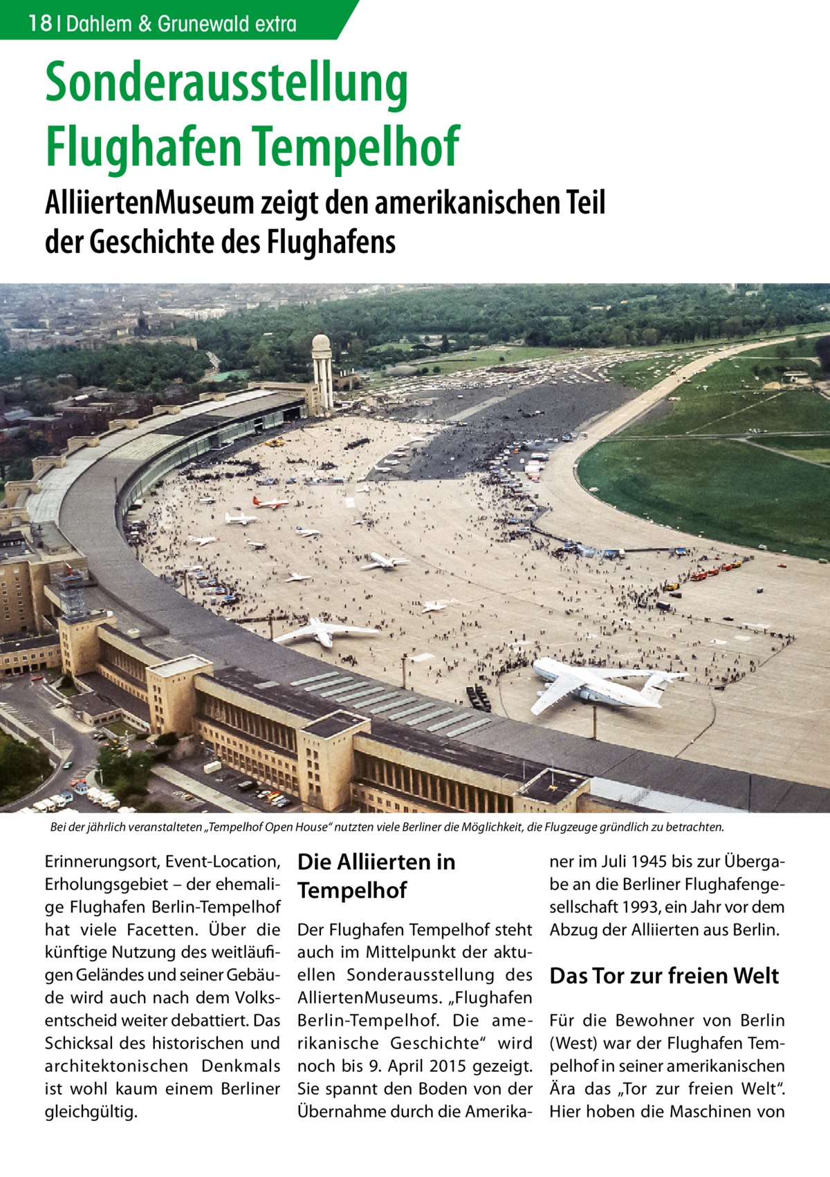 18 Dahlem & Grunewald extra  Sonderausstellung Flughafen Tempelhof  AlliiertenMuseum zeigt den amerikanischen Teil der Geschichte des Flughafens  Bei der jährlich veranstalteten „Tempelhof Open House“ nutzten viele Berliner die Möglichkeit, die Flugzeuge gründlich zu betrachten.  Erinnerungsort, Event-Location, Erholungsgebiet – der ehemalige Flughafen Berlin-Tempelhof hat viele Facetten. Über die künftige Nutzung des weitläufigen Geländes und seiner Gebäude wird auch nach dem Volksentscheid weiter debattiert. Das Schicksal des historischen und architektonischen Denkmals ist wohl kaum einem Berliner gleichgültig.  Die Alliierten in Tempelhof  ner im Juli 1945 bis zur Übergabe an die Berliner Flughafengesellschaft 1993, ein Jahr vor dem Der Flughafen Tempelhof steht Abzug der Alliierten aus Berlin. auch im Mittelpunkt der aktuellen Sonderausstellung des Das Tor zur freien Welt AlliertenMuseums. „Flughafen Berlin-Tempelhof. Die ame- Für die Bewohner von Berlin rikanische Geschichte“ wird (West) war der Flughafen Temnoch bis 9. April 2015 gezeigt. pelhof in seiner amerikanischen Sie spannt den Boden von der Ära das „Tor zur freien Welt“. Übernahme durch die Amerika- Hier hoben die Maschinen von