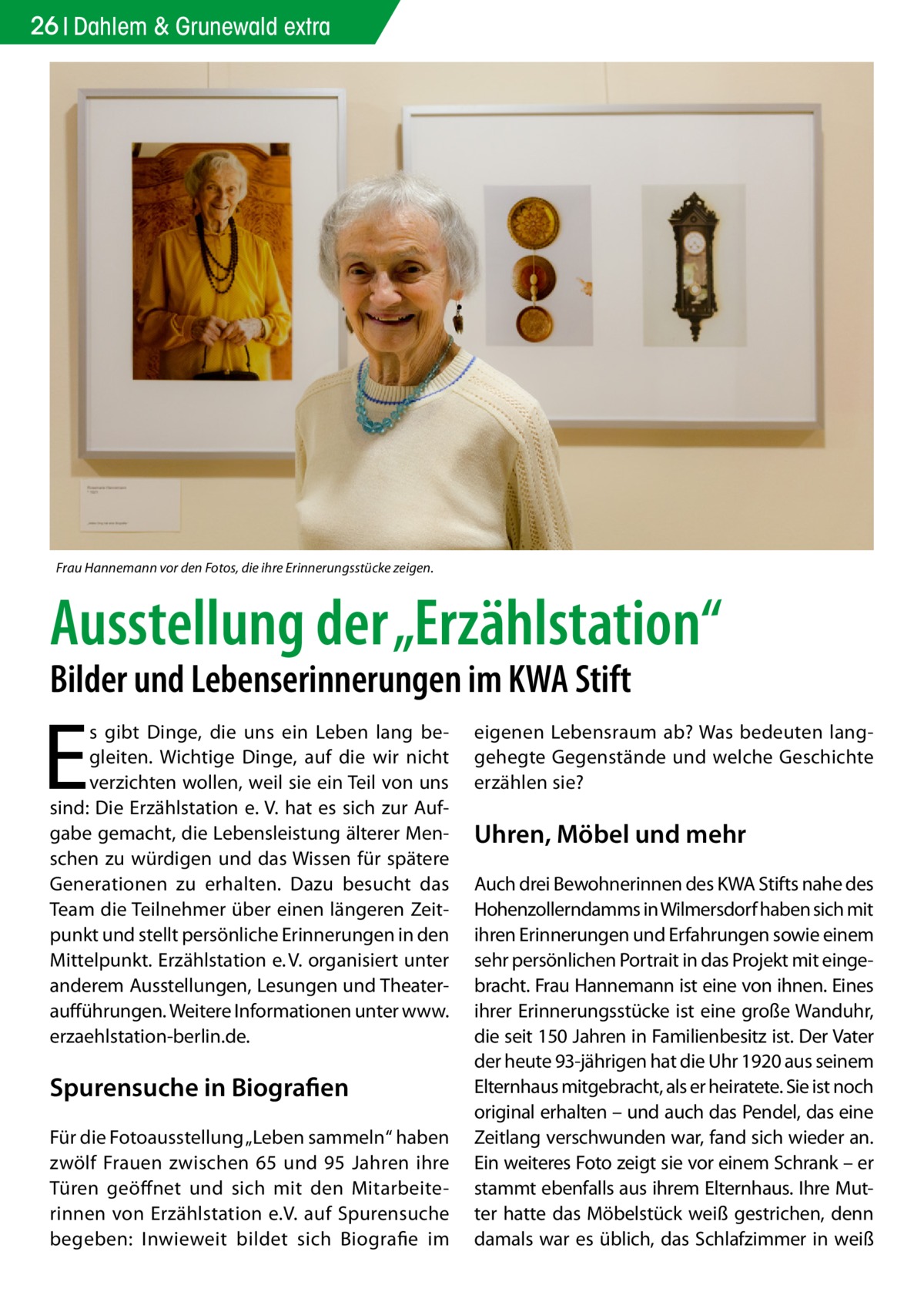 26 Dahlem & Grunewald extra  Frau Hannemann vor den Fotos, die ihre Erinnerungsstücke zeigen.  Ausstellung der „Erzählstation“ Bilder und Lebenserinnerungen im KWA Stift  E  s gibt Dinge, die uns ein Leben lang begleiten. Wichtige Dinge, auf die wir nicht verzichten wollen, weil sie ein Teil von uns sind: Die Erzählstation e. V. hat es sich zur Aufgabe gemacht, die Lebensleistung älterer Menschen zu würdigen und das Wissen für spätere Generationen zu erhalten. Dazu besucht das Team die Teilnehmer über einen längeren Zeitpunkt und stellt persönliche Erinnerungen in den Mittelpunkt. Erzählstation e. V. organisiert unter anderem Ausstellungen, Lesungen und Theateraufführungen. Weitere Informationen unter www.­ erzaehlstation-berlin.de.  Spurensuche in Biografien Für die Fotoausstellung „Leben sammeln“ haben zwölf Frauen zwischen 65 und 95 Jahren ihre Türen geöffnet und sich mit den Mitarbeiterinnen von Erzählstation e.V. auf Spurensuche begeben: Inwieweit bildet sich Biografie im  eigenen Lebensraum ab? Was bedeuten langgehegte Gegenstände und welche Geschichte erzählen sie?  Uhren, Möbel und mehr Auch drei Bewohnerinnen des KWA Stifts nahe des Hohenzollerndamms in Wilmersdorf haben sich mit ihren Erinnerungen und Erfahrungen sowie einem sehr persönlichen Portrait in das Projekt mit eingebracht. Frau Hannemann ist eine von ihnen. Eines ihrer Erinnerungsstücke ist eine große Wanduhr, die seit 150 Jahren in Familienbesitz ist. Der Vater der heute 93-jährigen hat die Uhr 1920 aus seinem Elternhaus mitgebracht, als er heiratete. Sie ist noch original erhalten – und auch das Pendel, das eine Zeitlang verschwunden war, fand sich wieder an. Ein weiteres Foto zeigt sie vor einem Schrank – er stammt ebenfalls aus ihrem Elternhaus. Ihre Mutter hatte das Möbelstück weiß gestrichen, denn damals war es üblich, das Schlafzimmer in weiß