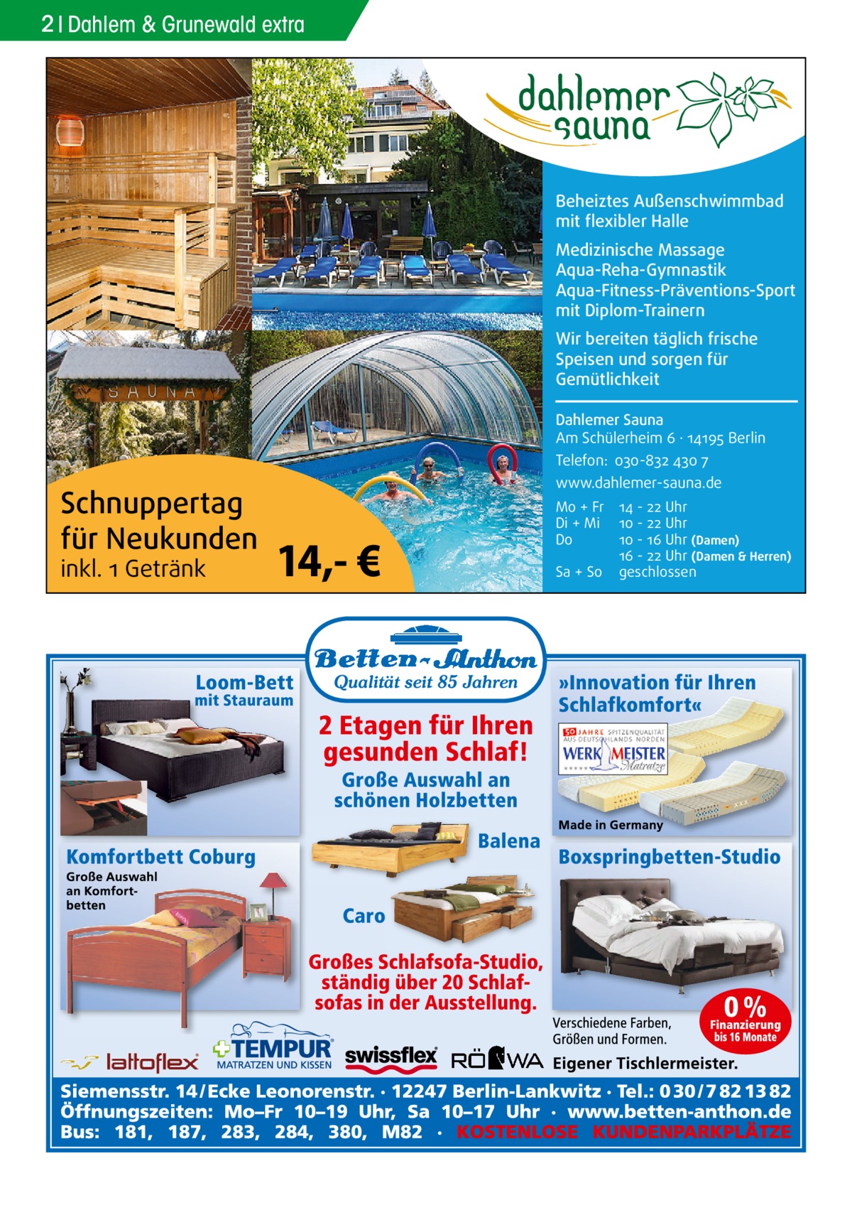 2 Dahlem & Grunewald extra  Beheiztes Außenschwimmbad mit flexibler Halle Medizinische Massage Aqua-Reha-Gymnastik Aqua-Fitness-Präventions-Sport mit Diplom-Trainern Wir bereiten täglich frische Speisen und sorgen für Gemütlichkeit Dahlemer Sauna Am Schülerheim 6 ∤ 14195 Berlin Telefon: 030-832 430 7  Schnuppertag für Neukunden inkl. 1 Getränk  www.dahlemer-sauna.de  14,- €  Mo + Fr Di + Mi Do Sa + So  14 - 22 Uhr 10 - 22 Uhr 10 - 16 Uhr (Damen) 16 - 22 Uhr (Damen & Herren) geschlossen